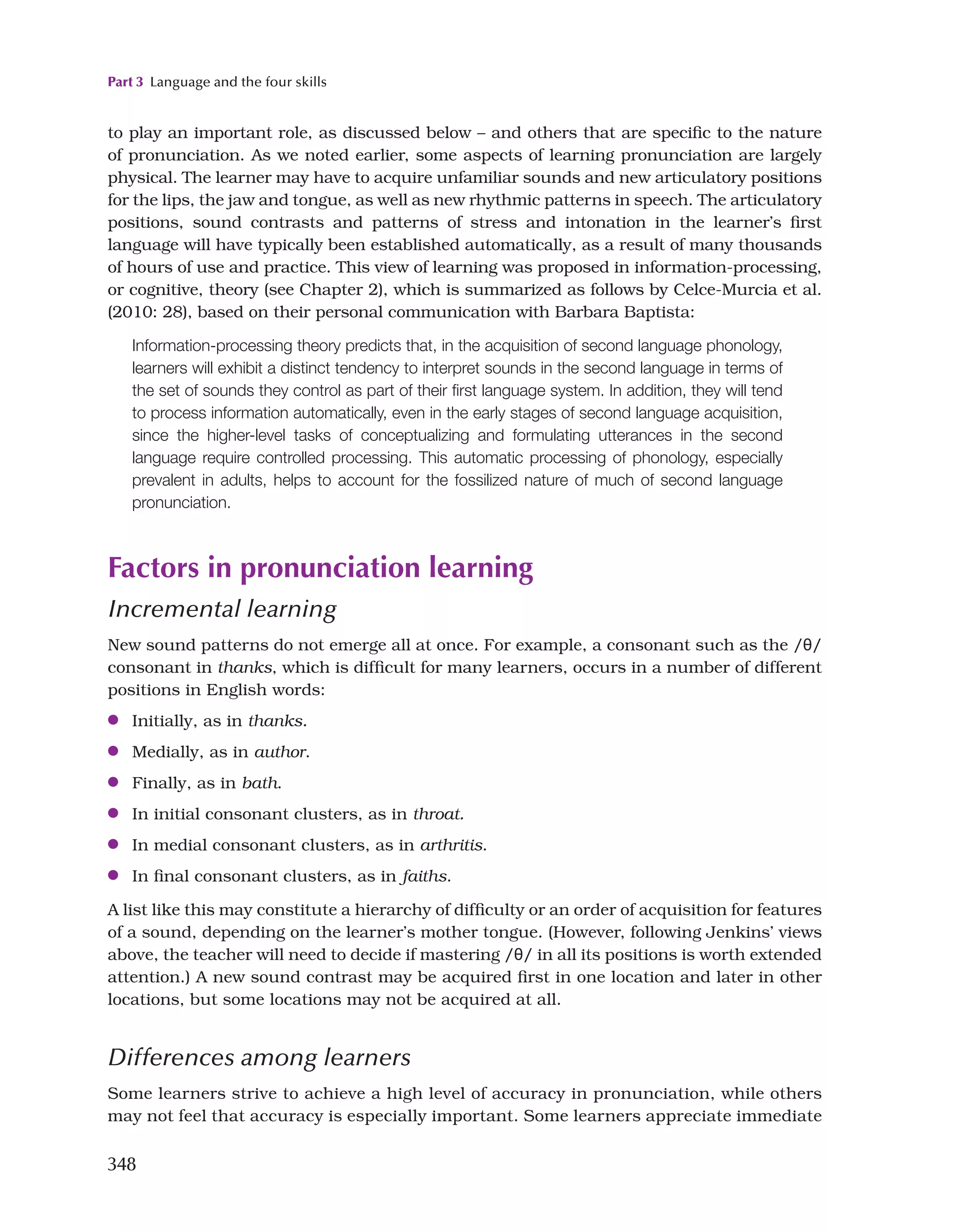 Part 3 Language and the four skills
348
to play an important role, as discussed below – and others that are specific to the nature
of pronunciation. As we noted earlier, some aspects of learning pronunciation are largely
physical. The learner may have to acquire unfamiliar sounds and new articulatory positions
for the lips, the jaw and tongue, as well as new rhythmic patterns in speech. The articulatory
positions, sound contrasts and patterns of stress and intonation in the learner’s first
language will have typically been established automatically, as a result of many thousands
of hours of use and practice. This view of learning was proposed in information-processing,
or cognitive, theory (see Chapter 2), which is summarized as follows by Celce-Murcia et al.
(2010: 28), based on their personal communication with Barbara Baptista:
Information-processing theory predicts that, in the acquisition of second language phonology,
learners will exhibit a distinct tendency to interpret sounds in the second language in terms of
the set of sounds they control as part of their first language system. In addition, they will tend
to process information automatically, even in the early stages of second language acquisition,
since the higher-level tasks of conceptualizing and formulating utterances in the second
language require controlled processing. This automatic processing of phonology, especially
prevalent in adults, helps to account for the fossilized nature of much of second language
pronunciation.
Factors in pronunciation learning
Incremental learning
New sound patterns do not emerge all at once. For example, a consonant such as the /θ/
consonant in thanks, which is difficult for many learners, occurs in a number of different
positions in English words:
●
● Initially, as in thanks.
●
● Medially, as in author.
●
● Finally, as in bath.
●
● In initial consonant clusters, as in throat.
●
● In medial consonant clusters, as in arthritis.
●
● In final consonant clusters, as in faiths.
A list like this may constitute a hierarchy of difficulty or an order of acquisition for features
of a sound, depending on the learner’s mother tongue. (However, following Jenkins’ views
above, the teacher will need to decide if mastering /θ/ in all its positions is worth extended
attention.) A new sound contrast may be acquired first in one location and later in other
locations, but some locations may not be acquired at all.
Differences among learners
Some learners strive to achieve a high level of accuracy in pronunciation, while others
may not feel that accuracy is especially important. Some learners appreciate immediate
 