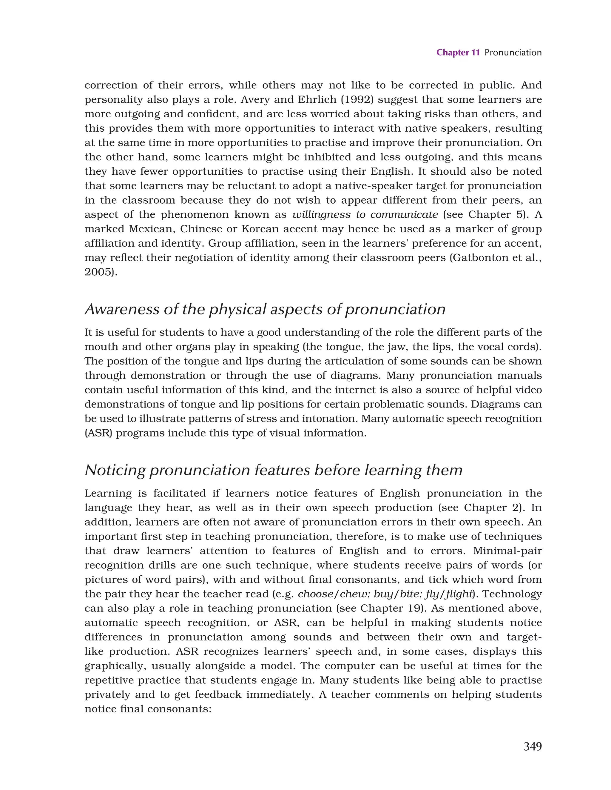 Chapter 11 Pronunciation
349
correction of their errors, while others may not like to be corrected in public. And
personality also plays a role. Avery and Ehrlich (1992) suggest that some learners are
more outgoing and confident, and are less worried about taking risks than others, and
this provides them with more opportunities to interact with native speakers, resulting
at the same time in more opportunities to practise and improve their pronunciation. On
the other hand, some learners might be inhibited and less outgoing, and this means
they have fewer opportunities to practise using their English. It should also be noted
that some learners may be reluctant to adopt a native-speaker target for pronunciation
in the classroom because they do not wish to appear different from their peers, an
aspect of the phenomenon known as willingness to communicate (see Chapter 5). A
marked Mexican, Chinese or Korean accent may hence be used as a marker of group
affiliation and identity. Group affiliation, seen in the learners’ preference for an accent,
may reflect their negotiation of identity among their classroom peers (Gatbonton et al.,
2005).
Awareness of the physical aspects of pronunciation
It is useful for students to have a good understanding of the role the different parts of the
mouth and other organs play in speaking (the tongue, the jaw, the lips, the vocal cords).
The position of the tongue and lips during the articulation of some sounds can be shown
through demonstration or through the use of diagrams. Many pronunciation manuals
contain useful information of this kind, and the internet is also a source of helpful video
demonstrations of tongue and lip positions for certain problematic sounds. Diagrams can
be used to illustrate patterns of stress and intonation. Many automatic speech recognition
(ASR) programs include this type of visual information.
Noticing pronunciation features before learning them
Learning is facilitated if learners notice features of English pronunciation in the
language they hear, as well as in their own speech production (see Chapter 2). In
addition, learners are often not aware of pronunciation errors in their own speech. An
important first step in teaching pronunciation, therefore, is to make use of techniques
that draw learners’ attention to features of English and to errors. Minimal-pair
recognition drills are one such technique, where students receive pairs of words (or
pictures of word pairs), with and without final consonants, and tick which word from
the pair they hear the teacher read (e.g. choose/chew; buy/bite; fly/flight). Technology
can also play a role in teaching pronunciation (see Chapter 19). As mentioned above,
automatic speech recognition, or ASR, can be helpful in making students notice
differences in pronunciation among sounds and between their own and target-
like production. ASR recognizes learners’ speech and, in some cases, displays this
graphically, usually alongside a model. The computer can be useful at times for the
repetitive practice that students engage in. Many students like being able to practise
privately and to get feedback immediately. A teacher comments on helping students
notice final consonants:
 