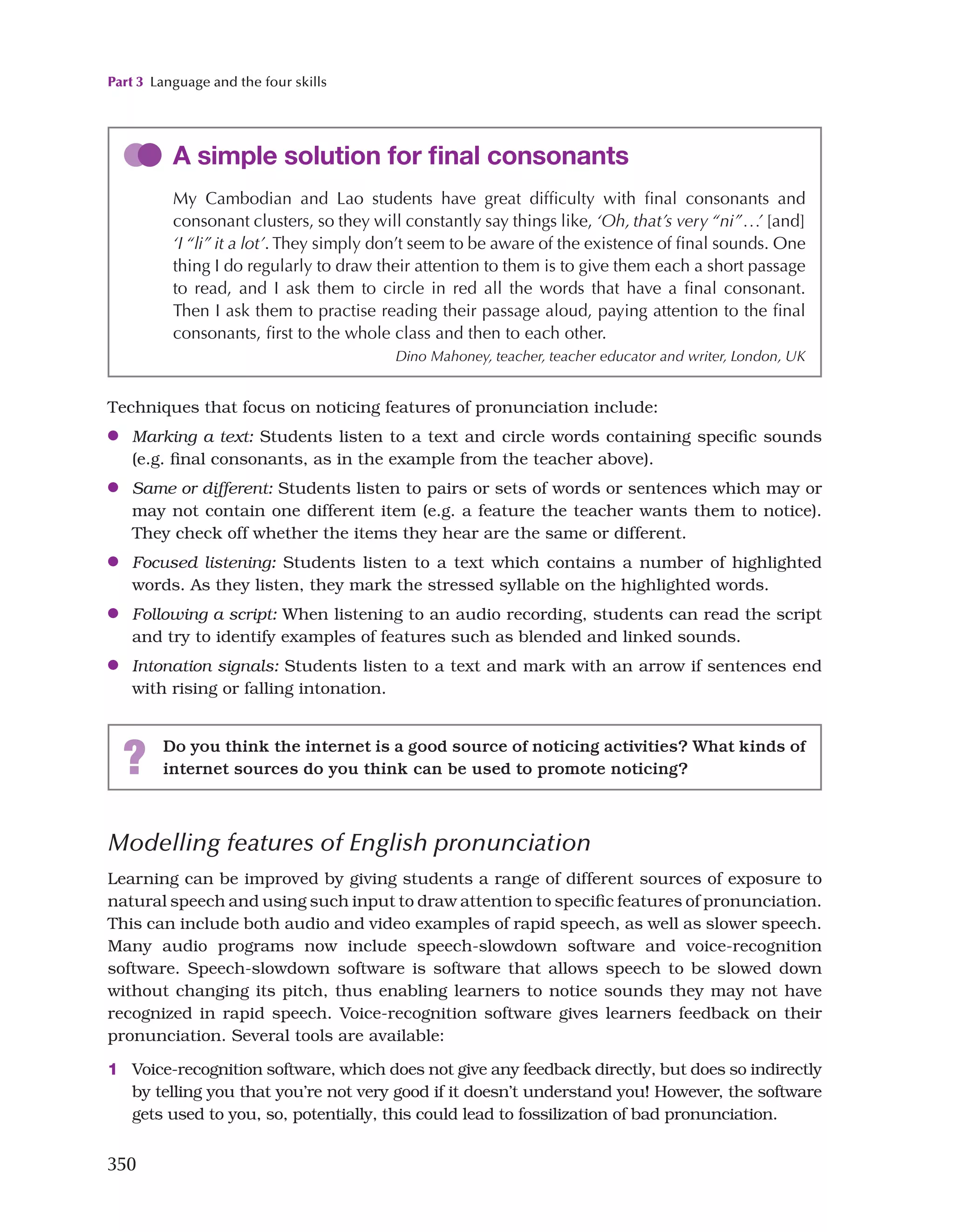 Part 3 Language and the four skills
350
Techniques that focus on noticing features of pronunciation include:
●
● Marking a text: Students listen to a text and circle words containing specific sounds
(e.g. final consonants, as in the example from the teacher above).
●
● Same or different: Students listen to pairs or sets of words or sentences which may or
may not contain one different item (e.g. a feature the teacher wants them to notice).
They check off whether the items they hear are the same or different.
●
● Focused listening: Students listen to a text which contains a number of highlighted
words. As they listen, they mark the stressed syllable on the highlighted words.
●
● Following a script: When listening to an audio recording, students can read the script
and try to identify examples of features such as blended and linked sounds.
●
● Intonation signals: Students listen to a text and mark with an arrow if sentences end
with rising or falling intonation.
A simple solution for final consonants
My Cambodian and Lao students have great difficulty with final consonants and
consonant clusters, so they will constantly say things like, ‘Oh, that’s very “ni”...’ [and]
‘I “li” it a lot’. They simply don’t seem to be aware of the existence of final sounds. One
thing I do regularly to draw their attention to them is to give them each a short passage
to read, and I ask them to circle in red all the words that have a final consonant.
Then I ask them to practise reading their passage aloud, paying attention to the final
consonants, first to the whole class and then to each other.
Dino Mahoney, teacher, teacher educator and writer, London, UK
? Do you think the internet is a good source of noticing activities? What kinds of
internet sources do you think can be used to promote noticing?
Modelling features of English pronunciation
Learning can be improved by giving students a range of different sources of exposure to
natural speech and using such input to draw attention to specific features of pronunciation.
This can include both audio and video examples of rapid speech, as well as slower speech.
Many audio programs now include speech-slowdown software and voice-recognition
software. Speech-slowdown software is software that allows speech to be slowed down
without changing its pitch, thus enabling learners to notice sounds they may not have
recognized in rapid speech. Voice-recognition software gives learners feedback on their
pronunciation. Several tools are available:
1 Voice-recognition software, which does not give any feedback directly, but does so indirectly
by telling you that you’re not very good if it doesn’t understand you! However, the software
gets used to you, so, potentially, this could lead to fossilization of bad pronunciation.
 