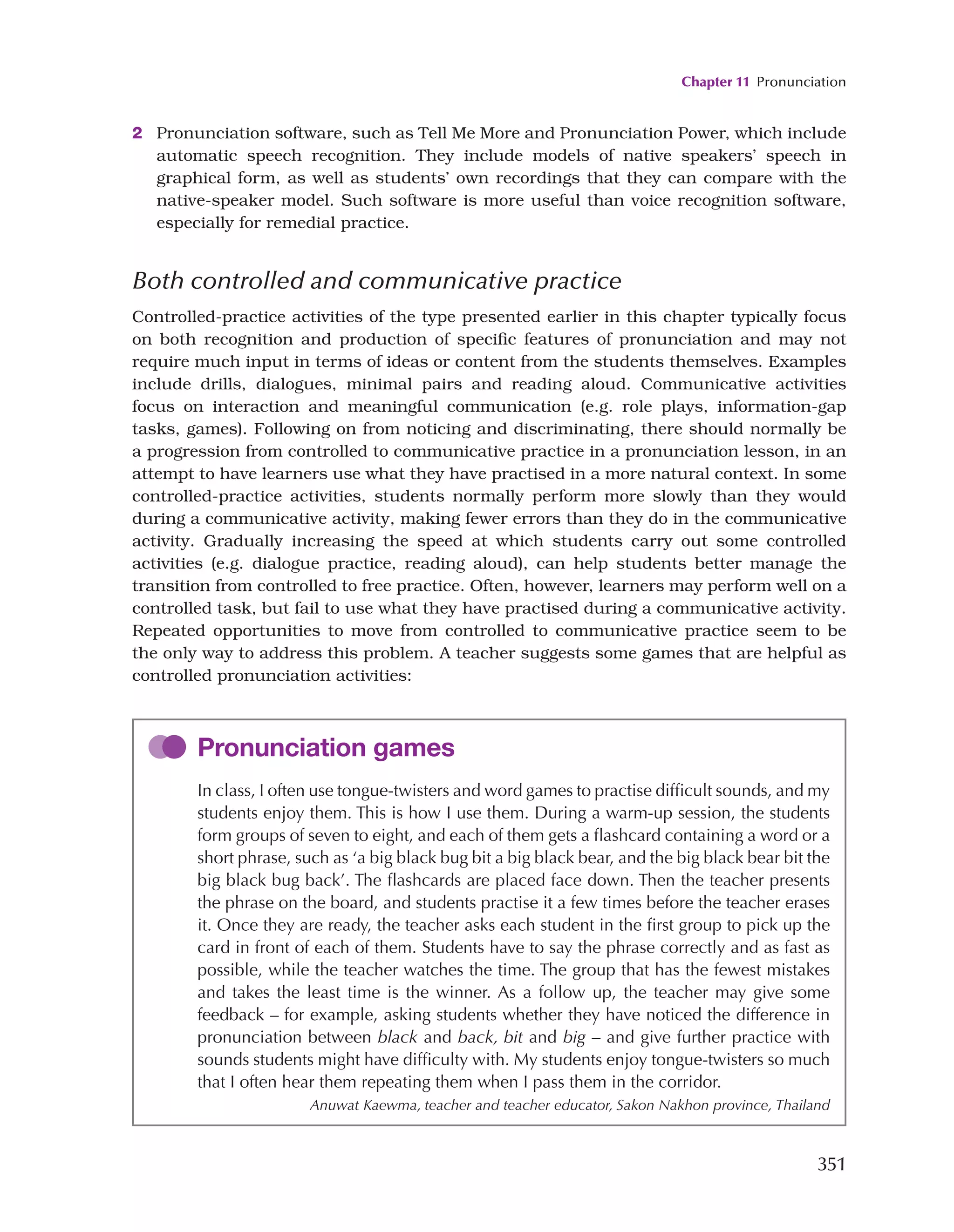 Chapter 11 Pronunciation
351
2 Pronunciation software, such as Tell Me More and Pronunciation Power, which include
automatic speech recognition. They include models of native speakers’ speech in
graphical form, as well as students’ own recordings that they can compare with the
native-speaker model. Such software is more useful than voice recognition software,
especially for remedial practice.
Both controlled and communicative practice
Controlled-practice activities of the type presented earlier in this chapter typically focus
on both recognition and production of specific features of pronunciation and may not
require much input in terms of ideas or content from the students themselves. Examples
include drills, dialogues, minimal pairs and reading aloud. Communicative activities
focus on interaction and meaningful communication (e.g. role plays, information-gap
tasks, games). Following on from noticing and discriminating, there should normally be
a progression from controlled to communicative practice in a pronunciation lesson, in an
attempt to have learners use what they have practised in a more natural context. In some
controlled-practice activities, students normally perform more slowly than they would
during a communicative activity, making fewer errors than they do in the communicative
activity. Gradually increasing the speed at which students carry out some controlled
activities (e.g. dialogue practice, reading aloud), can help students better manage the
transition from controlled to free practice. Often, however, learners may perform well on a
controlled task, but fail to use what they have practised during a communicative activity.
Repeated opportunities to move from controlled to communicative practice seem to be
the only way to address this problem. A teacher suggests some games that are helpful as
controlled pronunciation activities:
Pronunciation games
In class, I often use tongue-twisters and word games to practise difficult sounds, and my
students enjoy them. This is how I use them. During a warm-up session, the students
form groups of seven to eight, and each of them gets a flashcard containing a word or a
short phrase, such as ‘a big black bug bit a big black bear, and the big black bear bit the
big black bug back’. The flashcards are placed face down. Then the teacher presents
the phrase on the board, and students practise it a few times before the teacher erases
it. Once they are ready, the teacher asks each student in the first group to pick up the
card in front of each of them. Students have to say the phrase correctly and as fast as
possible, while the teacher watches the time. The group that has the fewest mistakes
and takes the least time is the winner. As a follow up, the teacher may give some
feedback – for example, asking students whether they have noticed the difference in
pronunciation between black and back, bit and big – and give further practice with
sounds students might have difficulty with. My students enjoy tongue-twisters so much
that I often hear them repeating them when I pass them in the corridor.
Anuwat Kaewma, teacher and teacher educator, Sakon Nakhon province, Thailand
 