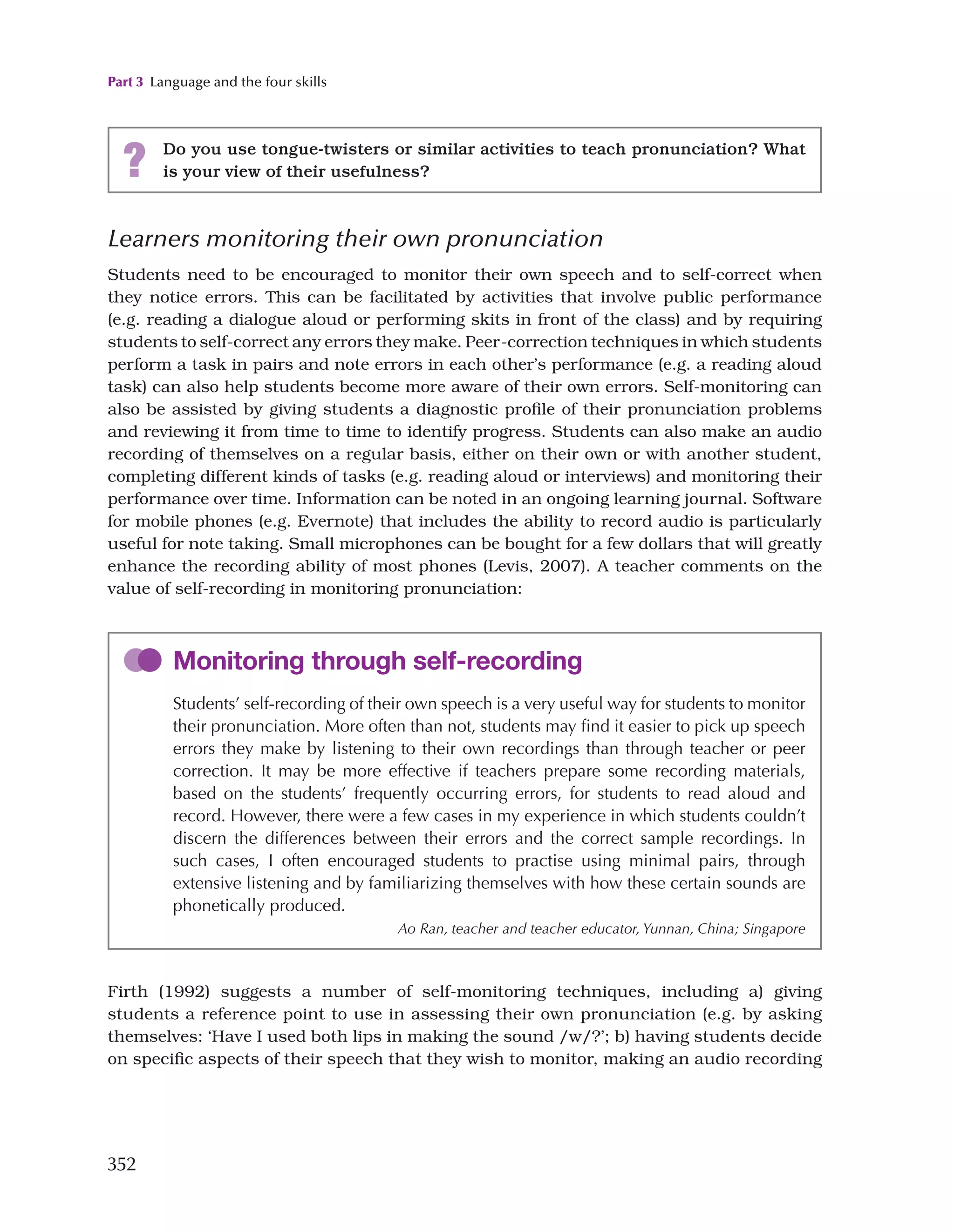 Part 3 Language and the four skills
352
Learners monitoring their own pronunciation
Students need to be encouraged to monitor their own speech and to self-correct when
they notice errors. This can be facilitated by activities that involve public performance
(e.g. reading a dialogue aloud or performing skits in front of the class) and by requiring
students to self-correct any errors they make. Peer-correction techniques in which students
perform a task in pairs and note errors in each other’s performance (e.g. a reading aloud
task) can also help students become more aware of their own errors. Self-monitoring can
also be assisted by giving students a diagnostic profile of their pronunciation problems
and reviewing it from time to time to identify progress. Students can also make an audio
recording of themselves on a regular basis, either on their own or with another student,
completing different kinds of tasks (e.g. reading aloud or interviews) and monitoring their
performance over time. Information can be noted in an ongoing learning journal. Software
for mobile phones (e.g. Evernote) that includes the ability to record audio is particularly
useful for note taking. Small microphones can be bought for a few dollars that will greatly
enhance the recording ability of most phones (Levis, 2007). A teacher comments on the
value of self-recording in monitoring pronunciation:
? Do you use tongue-twisters or similar activities to teach pronunciation? What
is your view of their usefulness?
Monitoring through self-recording
Students’ self-recording of their own speech is a very useful way for students to monitor
their pronunciation. More often than not, students may find it easier to pick up speech
errors they make by listening to their own recordings than through teacher or peer
correction. It may be more effective if teachers prepare some recording materials,
based on the students’ frequently occurring errors, for students to read aloud and
record. However, there were a few cases in my experience in which students couldn’t
discern the differences between their errors and the correct sample recordings. In
such cases, I often encouraged students to practise using minimal pairs, through
extensive listening and by familiarizing themselves with how these certain sounds are
phonetically produced.
Ao Ran, teacher and teacher educator, Yunnan, China; Singapore
Firth (1992) suggests a number of self-monitoring techniques, including a) giving
students a reference point to use in assessing their own pronunciation (e.g. by asking
themselves: ‘Have I used both lips in making the sound /w/?’; b) having students decide
on specific aspects of their speech that they wish to monitor, making an audio recording
 