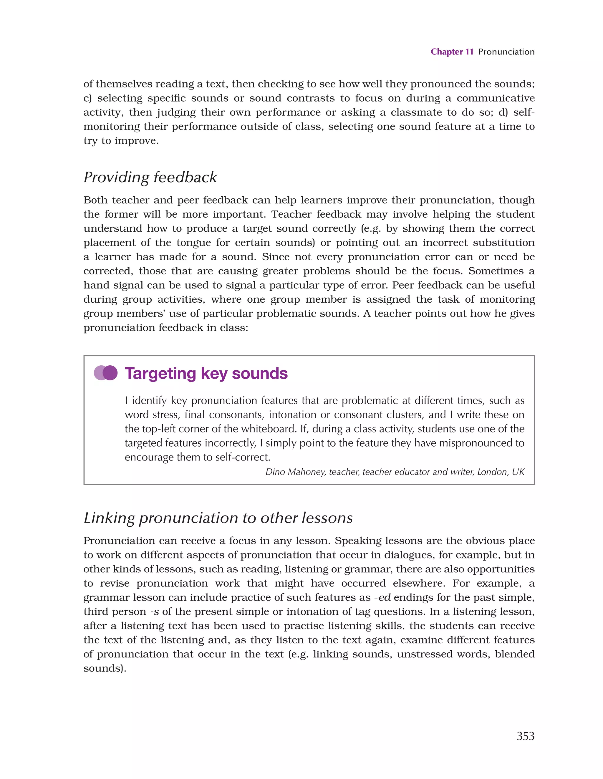 Chapter 11 Pronunciation
353
of themselves reading a text, then checking to see how well they pronounced the sounds;
c) selecting specific sounds or sound contrasts to focus on during a communicative
activity, then judging their own performance or asking a classmate to do so; d) self-
monitoring their performance outside of class, selecting one sound feature at a time to
try to improve.
Providing feedback
Both teacher and peer feedback can help learners improve their pronunciation, though
the former will be more important. Teacher feedback may involve helping the student
understand how to produce a target sound correctly (e.g. by showing them the correct
placement of the tongue for certain sounds) or pointing out an incorrect substitution
a learner has made for a sound. Since not every pronunciation error can or need be
corrected, those that are causing greater problems should be the focus. Sometimes a
hand signal can be used to signal a particular type of error. Peer feedback can be useful
during group activities, where one group member is assigned the task of monitoring
group members’ use of particular problematic sounds. A teacher points out how he gives
pronunciation feedback in class:
Targeting key sounds
I identify key pronunciation features that are problematic at different times, such as
word stress, final consonants, intonation or consonant clusters, and I write these on
the top-left corner of the whiteboard. If, during a class activity, students use one of the
targeted features incorrectly, I simply point to the feature they have mispronounced to
encourage them to self-correct.
Dino Mahoney, teacher, teacher educator and writer, London, UK
Linking pronunciation to other lessons
Pronunciation can receive a focus in any lesson. Speaking lessons are the obvious place
to work on different aspects of pronunciation that occur in dialogues, for example, but in
other kinds of lessons, such as reading, listening or grammar, there are also opportunities
to revise pronunciation work that might have occurred elsewhere. For example, a
grammar lesson can include practice of such features as -ed endings for the past simple,
third person -s of the present simple or intonation of tag questions. In a listening lesson,
after a listening text has been used to practise listening skills, the students can receive
the text of the listening and, as they listen to the text again, examine different features
of pronunciation that occur in the text (e.g. linking sounds, unstressed words, blended
sounds).
 
