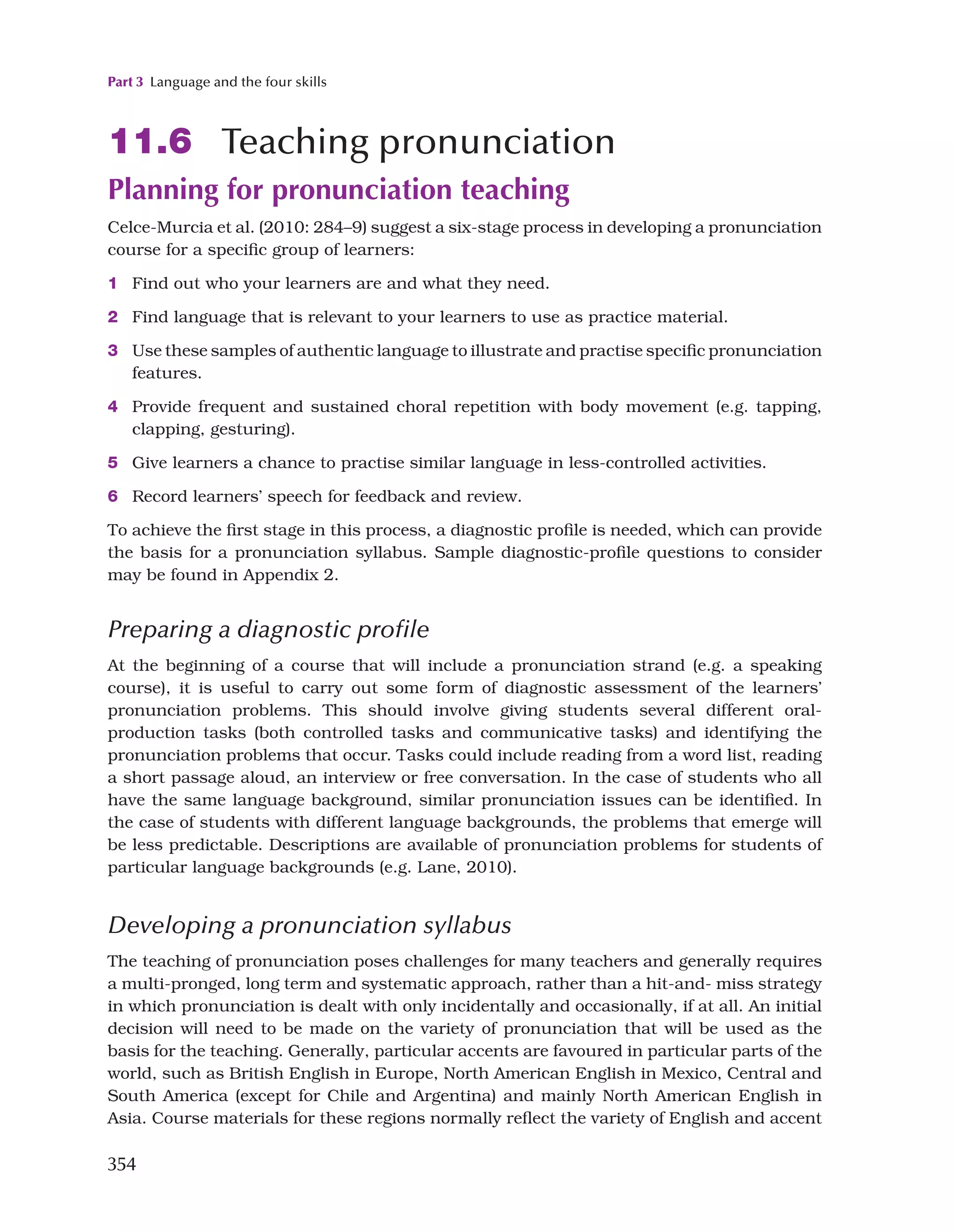 Part 3 Language and the four skills
354
11.6 Teaching pronunciation
Planning for pronunciation teaching
Celce-Murcia et al. (2010: 284–9) suggest a six-stage process in developing a pronunciation
course for a specific group of learners:
1 Find out who your learners are and what they need.
2 Find language that is relevant to your learners to use as practice material.
3 Use these samples of authentic language to illustrate and practise specific pronunciation
features.
4 Provide frequent and sustained choral repetition with body movement (e.g. tapping,
clapping, gesturing).
5 Give learners a chance to practise similar language in less-controlled activities.
6 Record learners’ speech for feedback and review.
To achieve the first stage in this process, a diagnostic profile is needed, which can provide
the basis for a pronunciation syllabus. Sample diagnostic-profile questions to consider
may be found in Appendix 2.
Preparing a diagnostic profile
At the beginning of a course that will include a pronunciation strand (e.g. a speaking
course), it is useful to carry out some form of diagnostic assessment of the learners’
pronunciation problems. This should involve giving students several different oral-
production tasks (both controlled tasks and communicative tasks) and identifying the
pronunciation problems that occur. Tasks could include reading from a word list, reading
a short passage aloud, an interview or free conversation. In the case of students who all
have the same language background, similar pronunciation issues can be identified. In
the case of students with different language backgrounds, the problems that emerge will
be less predictable. Descriptions are available of pronunciation problems for students of
particular language backgrounds (e.g. Lane, 2010).
Developing a pronunciation syllabus
The teaching of pronunciation poses challenges for many teachers and generally requires
a multi-pronged, long term and systematic approach, rather than a hit-and- miss strategy
in which pronunciation is dealt with only incidentally and occasionally, if at all. An initial
decision will need to be made on the variety of pronunciation that will be used as the
basis for the teaching. Generally, particular accents are favoured in particular parts of the
world, such as British English in Europe, North American English in Mexico, Central and
South America (except for Chile and Argentina) and mainly North American English in
Asia. Course materials for these regions normally reflect the variety of English and accent
 