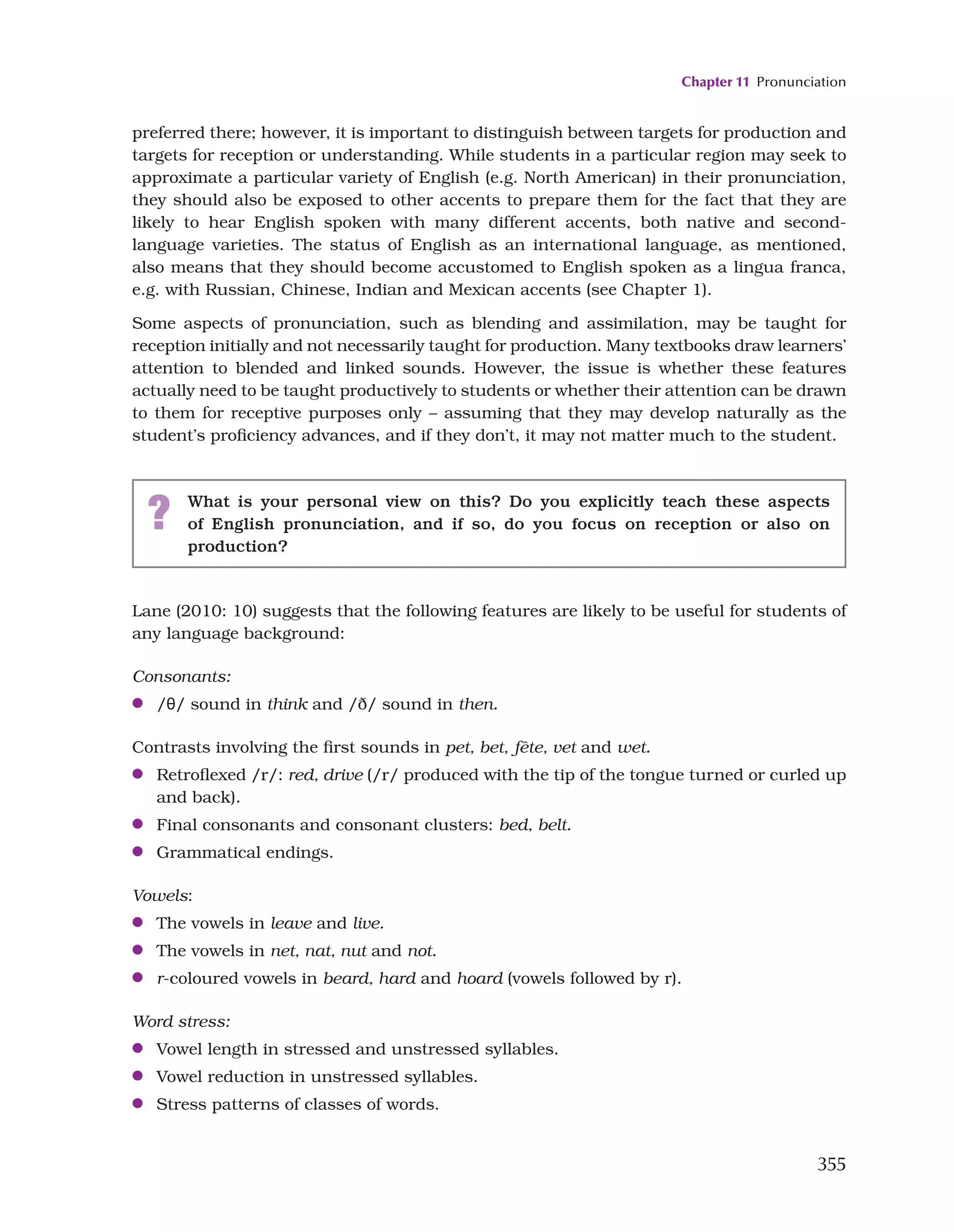 Chapter 11 Pronunciation
355
preferred there; however, it is important to distinguish between targets for production and
targets for reception or understanding. While students in a particular region may seek to
approximate a particular variety of English (e.g. North American) in their pronunciation,
they should also be exposed to other accents to prepare them for the fact that they are
likely to hear English spoken with many different accents, both native and second-
language varieties. The status of English as an international language, as mentioned,
also means that they should become accustomed to English spoken as a lingua franca,
e.g. with Russian, Chinese, Indian and Mexican accents (see Chapter 1).
Some aspects of pronunciation, such as blending and assimilation, may be taught for
reception initially and not necessarily taught for production. Many textbooks draw learners’
attention to blended and linked sounds. However, the issue is whether these features
actually need to be taught productively to students or whether their attention can be drawn
to them for receptive purposes only – assuming that they may develop naturally as the
student’s proficiency advances, and if they don’t, it may not matter much to the student.
? What is your personal view on this? Do you explicitly teach these aspects
of English pronunciation, and if so, do you focus on reception or also on
production?
Lane (2010: 10) suggests that the following features are likely to be useful for students of
any language background:
Consonants:
●
● /θ/ sound in think and /ð/ sound in then.
Contrasts involving the first sounds in pet, bet, fête, vet and wet.
●
● Retroflexed /r/: red, drive (/r/ produced with the tip of the tongue turned or curled up
and back).
●
● Final consonants and consonant clusters: bed, belt.
●
● Grammatical endings.
Vowels:
●
● The vowels in leave and live.
●
● The vowels in net, nat, nut and not.
●
● r-coloured vowels in beard, hard and hoard (vowels followed by r).
Word stress:
●
● Vowel length in stressed and unstressed syllables.
●
● Vowel reduction in unstressed syllables.
●
● Stress patterns of classes of words.
 
