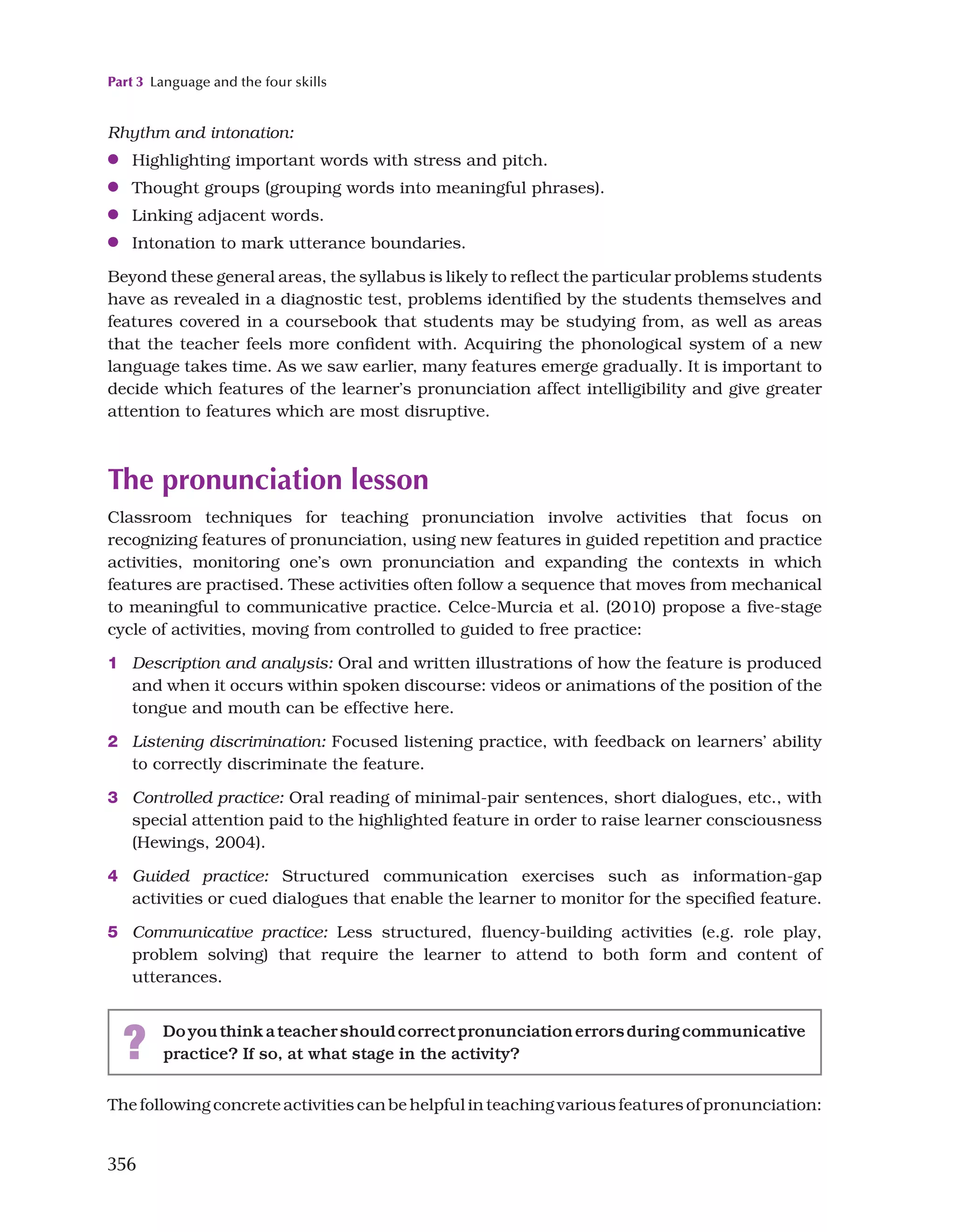 Part 3 Language and the four skills
356
Rhythm and intonation:
●
● Highlighting important words with stress and pitch.
●
● Thought groups (grouping words into meaningful phrases).
●
● Linking adjacent words.
●
● Intonation to mark utterance boundaries.
Beyond these general areas, the syllabus is likely to reflect the particular problems students
have as revealed in a diagnostic test, problems identified by the students themselves and
features covered in a coursebook that students may be studying from, as well as areas
that the teacher feels more confident with. Acquiring the phonological system of a new
language takes time. As we saw earlier, many features emerge gradually. It is important to
decide which features of the learner’s pronunciation affect intelligibility and give greater
attention to features which are most disruptive.
The pronunciation lesson
Classroom techniques for teaching pronunciation involve activities that focus on
recognizing features of pronunciation, using new features in guided repetition and practice
activities, monitoring one’s own pronunciation and expanding the contexts in which
features are practised. These activities often follow a sequence that moves from mechanical
to meaningful to communicative practice. Celce-Murcia et al. (2010) propose a five-stage
cycle of activities, moving from controlled to guided to free practice:
1 Description and analysis: Oral and written illustrations of how the feature is produced
and when it occurs within spoken discourse: videos or animations of the position of the
tongue and mouth can be effective here.
2 Listening discrimination: Focused listening practice, with feedback on learners’ ability
to correctly discriminate the feature.
3 Controlled practice: Oral reading of minimal-pair sentences, short dialogues, etc., with
special attention paid to the highlighted feature in order to raise learner consciousness
(Hewings, 2004).
4 Guided practice: Structured communication exercises such as information-gap
activities or cued dialogues that enable the learner to monitor for the specified feature.
5 Communicative practice: Less structured, fluency-building activities (e.g. role play,
problem solving) that require the learner to attend to both form and content of
utterances.
? Doyouthinkateachershouldcorrectpronunciationerrorsduringcommunicative
practice? If so, at what stage in the activity?
The following concrete activities can be helpful in teaching various features of pronunciation:
 