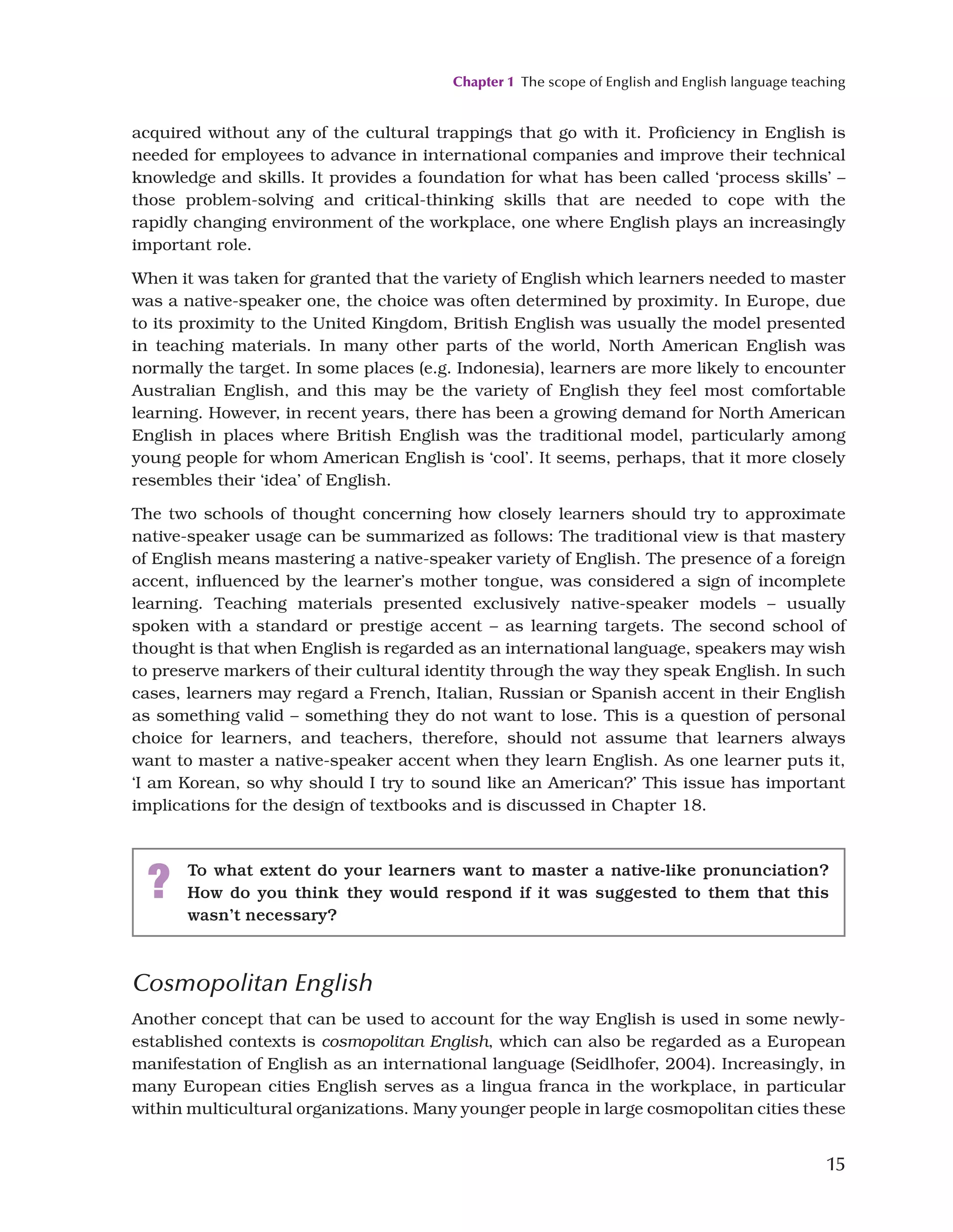 Chapter 1 The scope of English and English language teaching
15
acquired without any of the cultural trappings that go with it. Proficiency in English is
needed for employees to advance in international companies and improve their technical
knowledge and skills. It provides a foundation for what has been called ‘process skills’ –
those problem-solving and critical-thinking skills that are needed to cope with the
rapidly changing environment of the workplace, one where English plays an increasingly
important role.
When it was taken for granted that the variety of English which learners needed to master
was a native-speaker one, the choice was often determined by proximity. In Europe, due
to its proximity to the United Kingdom, British English was usually the model presented
in teaching materials. In many other parts of the world, North American English was
normally the target. In some places (e.g. Indonesia), learners are more likely to encounter
Australian English, and this may be the variety of English they feel most comfortable
learning. However, in recent years, there has been a growing demand for North American
English in places where British English was the traditional model, particularly among
young people for whom American English is ‘cool’. It seems, perhaps, that it more closely
resembles their ‘idea’ of English.
The two schools of thought concerning how closely learners should try to approximate
native-speaker usage can be summarized as follows: The traditional view is that mastery
of English means mastering a native-speaker variety of English. The presence of a foreign
accent, influenced by the learner’s mother tongue, was considered a sign of incomplete
learning. Teaching materials presented exclusively native-speaker models – usually
spoken with a standard or prestige accent – as learning targets. The second school of
thought is that when English is regarded as an international language, speakers may wish
to preserve markers of their cultural identity through the way they speak English. In such
cases, learners may regard a French, Italian, Russian or Spanish accent in their English
as something valid – something they do not want to lose. This is a question of personal
choice for learners, and teachers, therefore, should not assume that learners always
want to master a native-speaker accent when they learn English. As one learner puts it,
‘I am Korean, so why should I try to sound like an American?’ This issue has important
implications for the design of textbooks and is discussed in Chapter 18.
? To what extent do your learners want to master a native-like pronunciation?
How do you think they would respond if it was suggested to them that this
wasn’t necessary?
Cosmopolitan English
Another concept that can be used to account for the way English is used in some newly-
established contexts is cosmopolitan English, which can also be regarded as a European
manifestation of English as an international language (Seidlhofer, 2004). Increasingly, in
many European cities English serves as a lingua franca in the workplace, in particular
within multicultural organizations. Many younger people in large cosmopolitan cities these
 