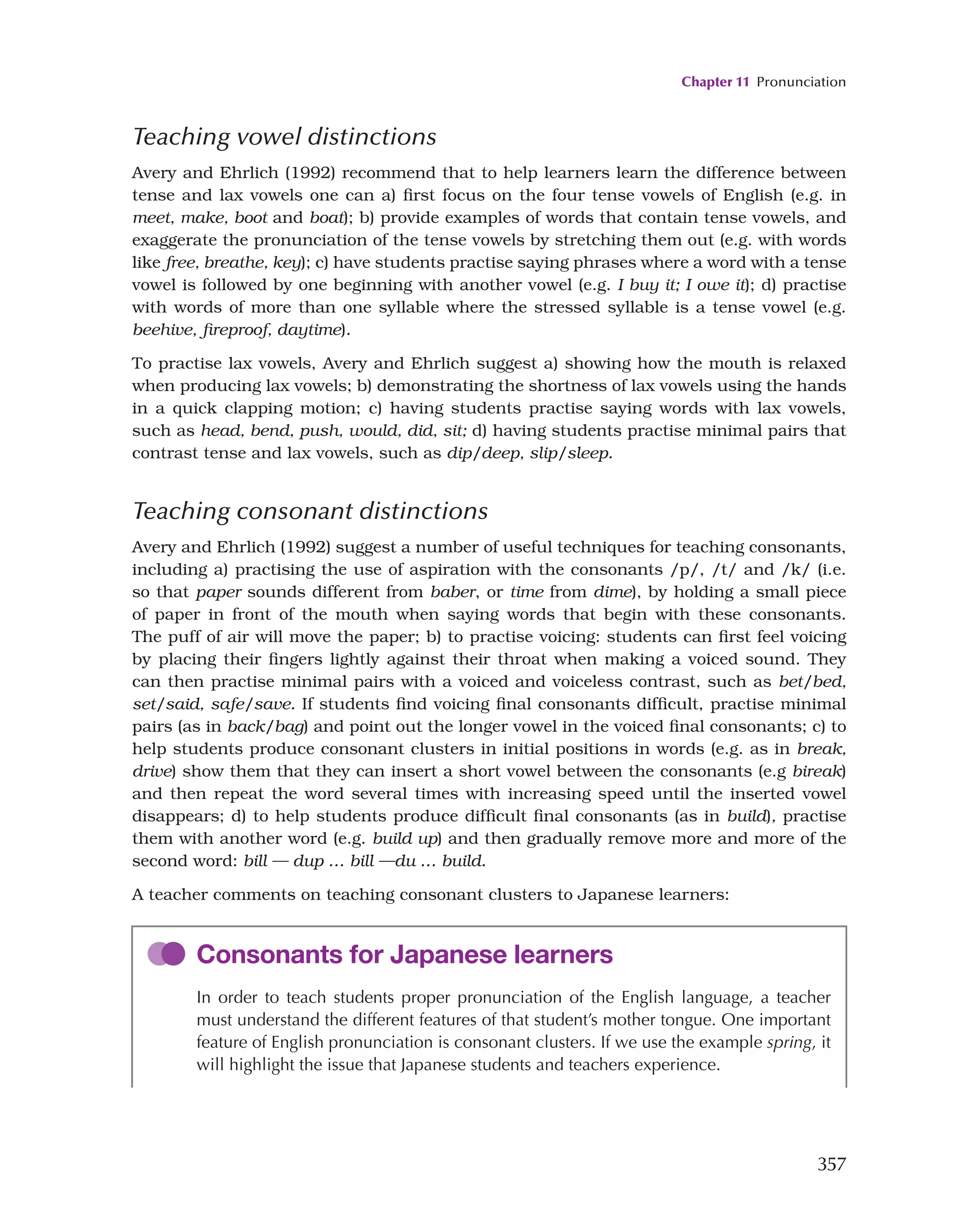 Chapter 11 Pronunciation
357
Teaching vowel distinctions
Avery and Ehrlich (1992) recommend that to help learners learn the difference between
tense and lax vowels one can a) first focus on the four tense vowels of English (e.g. in
meet, make, boot and boat); b) provide examples of words that contain tense vowels, and
exaggerate the pronunciation of the tense vowels by stretching them out (e.g. with words
like free, breathe, key); c) have students practise saying phrases where a word with a tense
vowel is followed by one beginning with another vowel (e.g. I buy it; I owe it); d) practise
with words of more than one syllable where the stressed syllable is a tense vowel (e.g.
beehive, fireproof, daytime).
To practise lax vowels, Avery and Ehrlich suggest a) showing how the mouth is relaxed
when producing lax vowels; b) demonstrating the shortness of lax vowels using the hands
in a quick clapping motion; c) having students practise saying words with lax vowels,
such as head, bend, push, would, did, sit; d) having students practise minimal pairs that
contrast tense and lax vowels, such as dip/deep, slip/sleep.
Teaching consonant distinctions
Avery and Ehrlich (1992) suggest a number of useful techniques for teaching consonants,
including a) practising the use of aspiration with the consonants /p/, /t/ and /k/ (i.e.
so that paper sounds different from baber, or time from dime), by holding a small piece
of paper in front of the mouth when saying words that begin with these consonants.
The puff of air will move the paper; b) to practise voicing: students can first feel voicing
by placing their fingers lightly against their throat when making a voiced sound. They
can then practise minimal pairs with a voiced and voiceless contrast, such as bet/bed,
set/said, safe/save. If students find voicing final consonants difficult, practise minimal
pairs (as in back/bag) and point out the longer vowel in the voiced final consonants; c) to
help students produce consonant clusters in initial positions in words (e.g. as in break,
drive) show them that they can insert a short vowel between the consonants (e.g bireak)
and then repeat the word several times with increasing speed until the inserted vowel
disappears; d) to help students produce difficult final consonants (as in build), practise
them with another word (e.g. build up) and then gradually remove more and more of the
second word: bill — dup … bill —du … build.
A teacher comments on teaching consonant clusters to Japanese learners:
Consonants for Japanese learners
In order to teach students proper pronunciation of the English language, a teacher
must understand the different features of that student’s mother tongue. One important
feature of English pronunciation is consonant clusters. If we use the example spring, it
will highlight the issue that Japanese students and teachers experience.
 