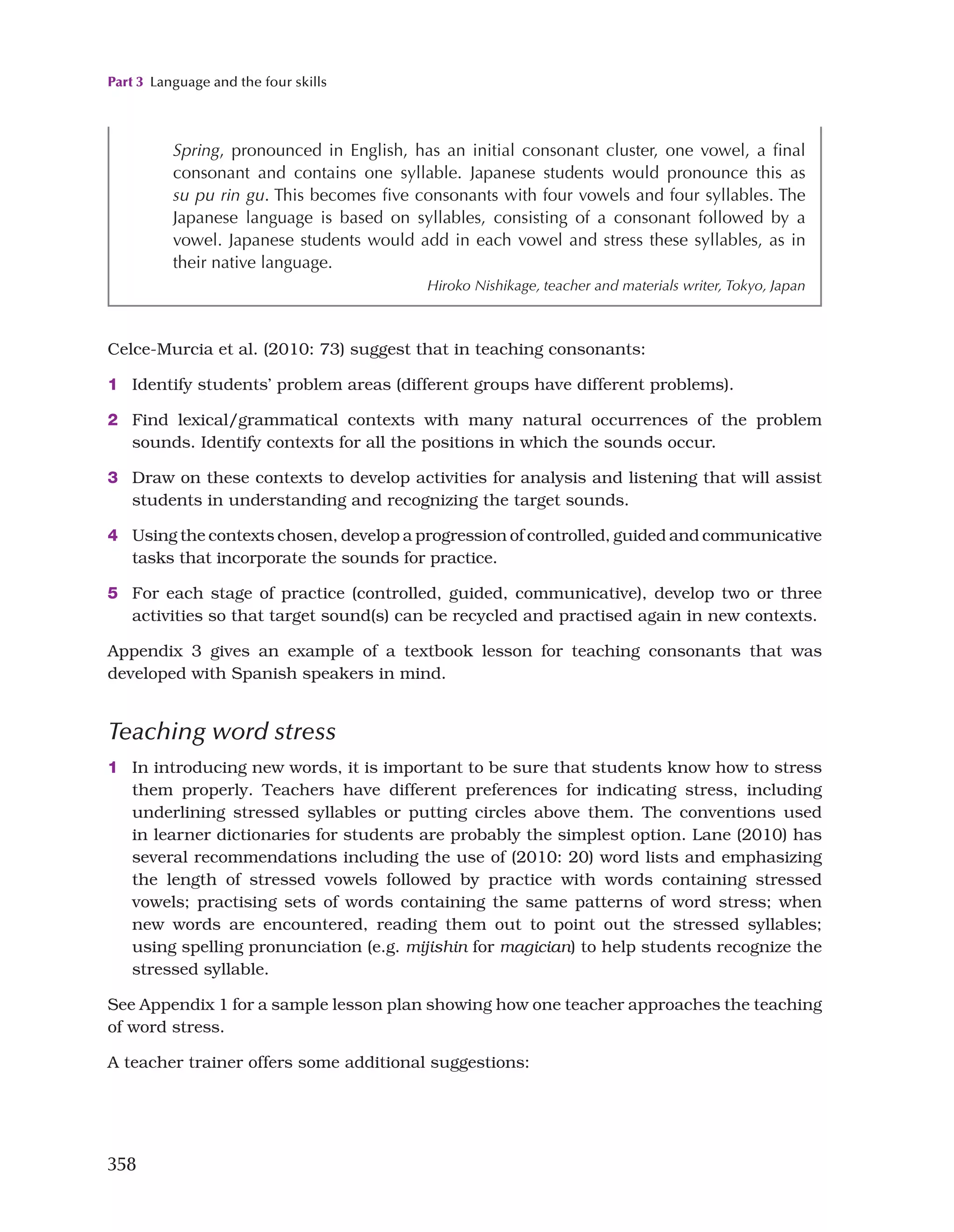 Part 3 Language and the four skills
358
Spring, pronounced in English, has an initial consonant cluster, one vowel, a final
consonant and contains one syllable. Japanese students would pronounce this as
su pu rin gu. This becomes five consonants with four vowels and four syllables. The
Japanese language is based on syllables, consisting of a consonant followed by a
vowel. Japanese students would add in each vowel and stress these syllables, as in
their native language.
Hiroko Nishikage, teacher and materials writer, Tokyo, Japan
Celce-Murcia et al. (2010: 73) suggest that in teaching consonants:
1 Identify students’ problem areas (different groups have different problems).
2 Find lexical/grammatical contexts with many natural occurrences of the problem
sounds. Identify contexts for all the positions in which the sounds occur.
3 Draw on these contexts to develop activities for analysis and listening that will assist
students in understanding and recognizing the target sounds.
4 Using the contexts chosen, develop a progression of controlled, guided and communicative
tasks that incorporate the sounds for practice.
5 For each stage of practice (controlled, guided, communicative), develop two or three
activities so that target sound(s) can be recycled and practised again in new contexts.
Appendix 3 gives an example of a textbook lesson for teaching consonants that was
developed with Spanish speakers in mind.
Teaching word stress
1 In introducing new words, it is important to be sure that students know how to stress
them properly. Teachers have different preferences for indicating stress, including
underlining stressed syllables or putting circles above them. The conventions used
in learner dictionaries for students are probably the simplest option. Lane (2010) has
several recommendations including the use of (2010: 20) word lists and emphasizing
the length of stressed vowels followed by practice with words containing stressed
vowels; practising sets of words containing the same patterns of word stress; when
new words are encountered, reading them out to point out the stressed syllables;
using spelling pronunciation (e.g. mijishin for magician) to help students recognize the
stressed syllable.
See Appendix 1 for a sample lesson plan showing how one teacher approaches the teaching
of word stress.
A teacher trainer offers some additional suggestions:
 