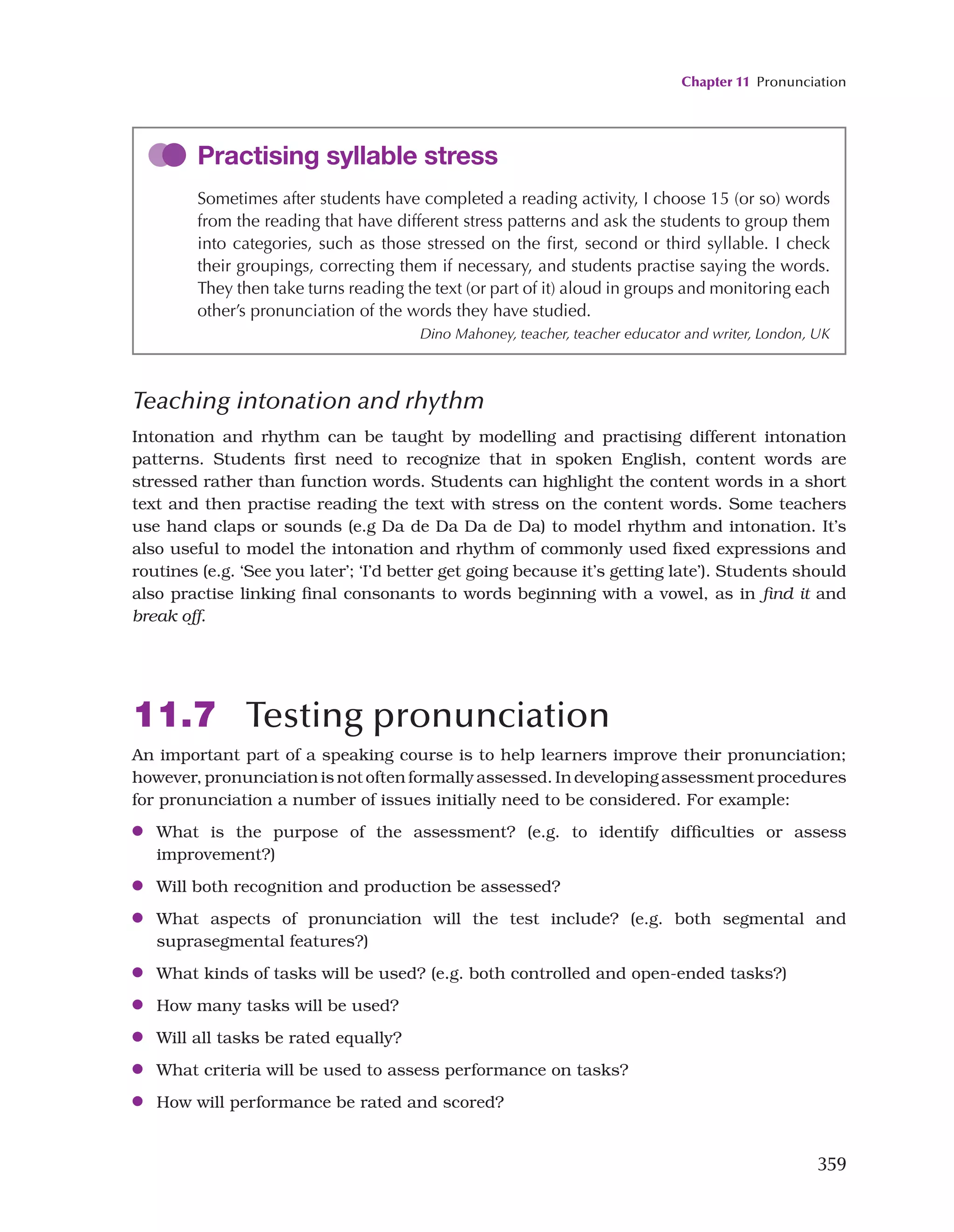 Chapter 11 Pronunciation
359
Practising syllable stress
Sometimes after students have completed a reading activity, I choose 15 (or so) words
from the reading that have different stress patterns and ask the students to group them
into categories, such as those stressed on the first, second or third syllable. I check
their groupings, correcting them if necessary, and students practise saying the words.
They then take turns reading the text (or part of it) aloud in groups and monitoring each
other’s pronunciation of the words they have studied.
Dino Mahoney, teacher, teacher educator and writer, London, UK
Teaching intonation and rhythm
Intonation and rhythm can be taught by modelling and practising different intonation
patterns. Students first need to recognize that in spoken English, content words are
stressed rather than function words. Students can highlight the content words in a short
text and then practise reading the text with stress on the content words. Some teachers
use hand claps or sounds (e.g Da de Da Da de Da) to model rhythm and intonation. It’s
also useful to model the intonation and rhythm of commonly used fixed expressions and
routines (e.g. ‘See you later’; ‘I’d better get going because it’s getting late’). Students should
also practise linking final consonants to words beginning with a vowel, as in find it and
break off.
11.7 Testing pronunciation
An important part of a speaking course is to help learners improve their pronunciation;
however, pronunciation is not often formally assessed. In developing assessment procedures
for pronunciation a number of issues initially need to be considered. For example:
●
● What is the purpose of the assessment? (e.g. to identify difficulties or assess
improvement?)
●
● Will both recognition and production be assessed?
●
● What aspects of pronunciation will the test include? (e.g. both segmental and
suprasegmental features?)
●
● What kinds of tasks will be used? (e.g. both controlled and open-ended tasks?)
●
● How many tasks will be used?
●
● Will all tasks be rated equally?
●
● What criteria will be used to assess performance on tasks?
●
● How will performance be rated and scored?
 