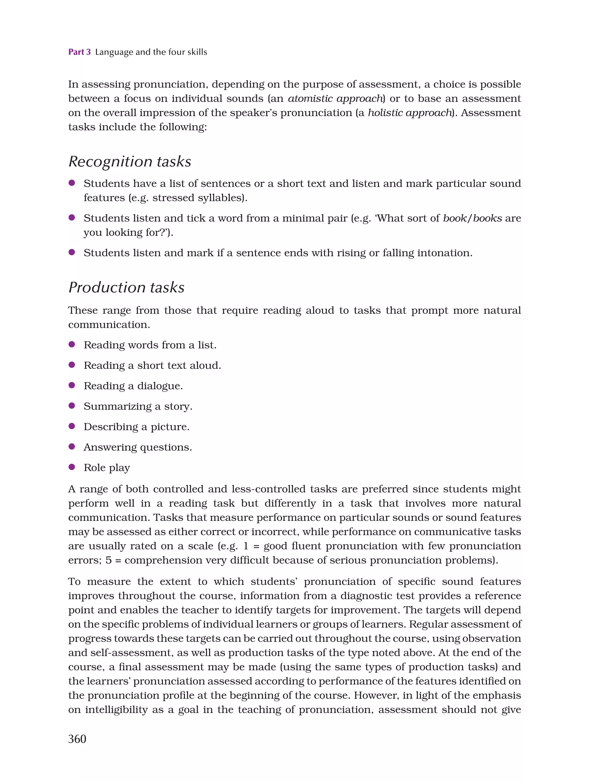 Part 3 Language and the four skills
360
In assessing pronunciation, depending on the purpose of assessment, a choice is possible
between a focus on individual sounds (an atomistic approach) or to base an assessment
on the overall impression of the speaker’s pronunciation (a holistic approach). Assessment
tasks include the following:
Recognition tasks
●
● Students have a list of sentences or a short text and listen and mark particular sound
features (e.g. stressed syllables).
●
● Students listen and tick a word from a minimal pair (e.g. ‘What sort of book/books are
you looking for?’).
●
● Students listen and mark if a sentence ends with rising or falling intonation.
Production tasks
These range from those that require reading aloud to tasks that prompt more natural
communication.
●
● Reading words from a list.
●
● Reading a short text aloud.
●
● Reading a dialogue.
●
● Summarizing a story.
●
● Describing a picture.
●
● Answering questions.
●
● Role play
A range of both controlled and less-controlled tasks are preferred since students might
perform well in a reading task but differently in a task that involves more natural
communication. Tasks that measure performance on particular sounds or sound features
may be assessed as either correct or incorrect, while performance on communicative tasks
are usually rated on a scale (e.g. 1 = good fluent pronunciation with few pronunciation
errors; 5 = comprehension very difficult because of serious pronunciation problems).
To measure the extent to which students’ pronunciation of specific sound features
improves throughout the course, information from a diagnostic test provides a reference
point and enables the teacher to identify targets for improvement. The targets will depend
on the specific problems of individual learners or groups of learners. Regular assessment of
progress towards these targets can be carried out throughout the course, using observation
and self-assessment, as well as production tasks of the type noted above. At the end of the
course, a final assessment may be made (using the same types of production tasks) and
the learners’ pronunciation assessed according to performance of the features identified on
the pronunciation profile at the beginning of the course. However, in light of the emphasis
on intelligibility as a goal in the teaching of pronunciation, assessment should not give
 