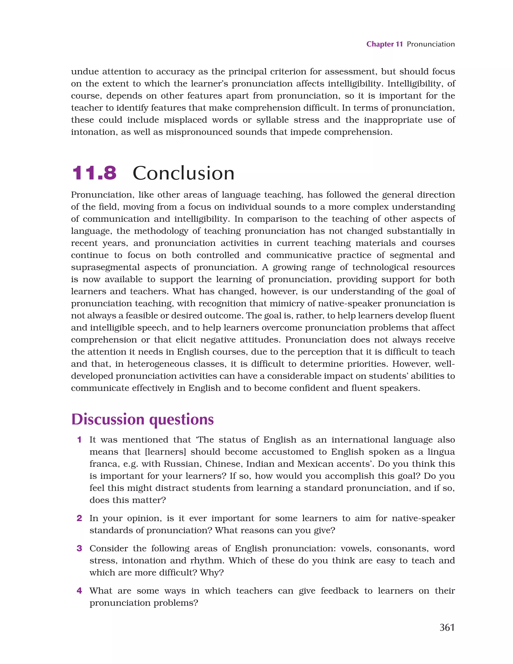 Chapter 11 Pronunciation
361
undue attention to accuracy as the principal criterion for assessment, but should focus
on the extent to which the learner’s pronunciation affects intelligibility. Intelligibility, of
course, depends on other features apart from pronunciation, so it is important for the
teacher to identify features that make comprehension difficult. In terms of pronunciation,
these could include misplaced words or syllable stress and the inappropriate use of
intonation, as well as mispronounced sounds that impede comprehension.
11.8 Conclusion
Pronunciation, like other areas of language teaching, has followed the general direction
of the field, moving from a focus on individual sounds to a more complex understanding
of communication and intelligibility. In comparison to the teaching of other aspects of
language, the methodology of teaching pronunciation has not changed substantially in
recent years, and pronunciation activities in current teaching materials and courses
continue to focus on both controlled and communicative practice of segmental and
suprasegmental aspects of pronunciation. A growing range of technological resources
is now available to support the learning of pronunciation, providing support for both
learners and teachers. What has changed, however, is our understanding of the goal of
pronunciation teaching, with recognition that mimicry of native-speaker pronunciation is
not always a feasible or desired outcome. The goal is, rather, to help learners develop fluent
and intelligible speech, and to help learners overcome pronunciation problems that affect
comprehension or that elicit negative attitudes. Pronunciation does not always receive
the attention it needs in English courses, due to the perception that it is difficult to teach
and that, in heterogeneous classes, it is difficult to determine priorities. However, well-
developed pronunciation activities can have a considerable impact on students’ abilities to
communicate effectively in English and to become confident and fluent speakers.
Discussion questions
1 It was mentioned that ‘The status of English as an international language also
means that [learners] should become accustomed to English spoken as a lingua
franca, e.g. with Russian, Chinese, Indian and Mexican accents’. Do you think this
is important for your learners? If so, how would you accomplish this goal? Do you
feel this might distract students from learning a standard pronunciation, and if so,
does this matter?
2 In your opinion, is it ever important for some learners to aim for native-speaker
standards of pronunciation? What reasons can you give?
3 Consider the following areas of English pronunciation: vowels, consonants, word
stress, intonation and rhythm. Which of these do you think are easy to teach and
which are more difficult? Why?
4 What are some ways in which teachers can give feedback to learners on their
pronunciation problems?
 