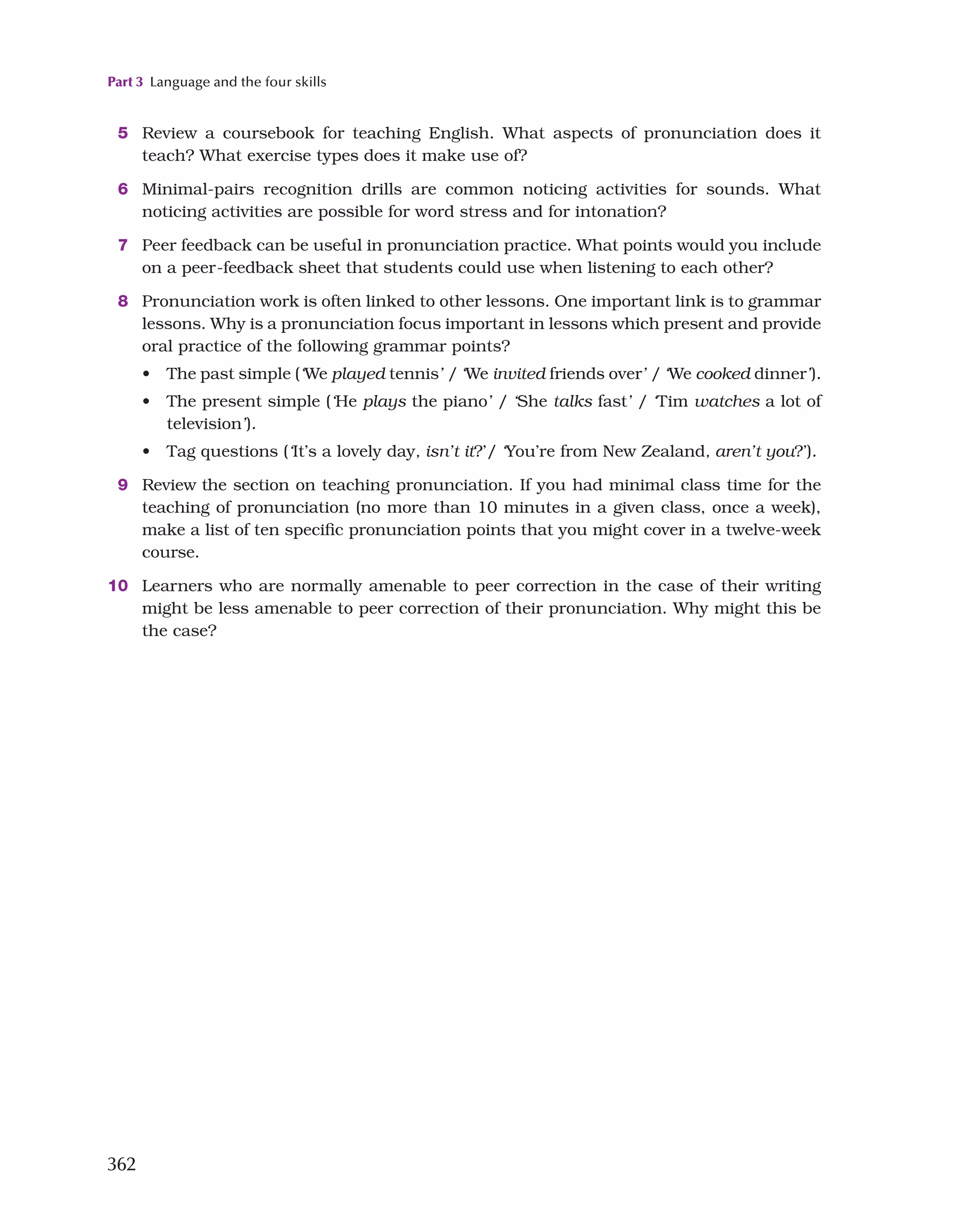 Part 3 Language and the four skills
362
5 Review a coursebook for teaching English. What aspects of pronunciation does it
teach? What exercise types does it make use of?
6 Minimal-pairs recognition drills are common noticing activities for sounds. What
noticing activities are possible for word stress and for intonation?
7 Peer feedback can be useful in pronunciation practice. What points would you include
on a peer-feedback sheet that students could use when listening to each other?
8 Pronunciation work is often linked to other lessons. One important link is to grammar
lessons. Why is a pronunciation focus important in lessons which present and provide
oral practice of the following grammar points?
• The past simple (‘We played tennis’ / ‘We invited friends over’ / ‘We cooked dinner’).
• The present simple (‘He plays the piano’ / ‘She talks fast’ / ‘Tim watches a lot of
television’).
• Tag questions (‘It’s a lovely day, isn’t it?’/ ‘You’re from New Zealand, aren’t you?’).
9 Review the section on teaching pronunciation. If you had minimal class time for the
teaching of pronunciation (no more than 10 minutes in a given class, once a week),
make a list of ten specific pronunciation points that you might cover in a twelve-week
course.
10 Learners who are normally amenable to peer correction in the case of their writing
might be less amenable to peer correction of their pronunciation. Why might this be
the case?
 