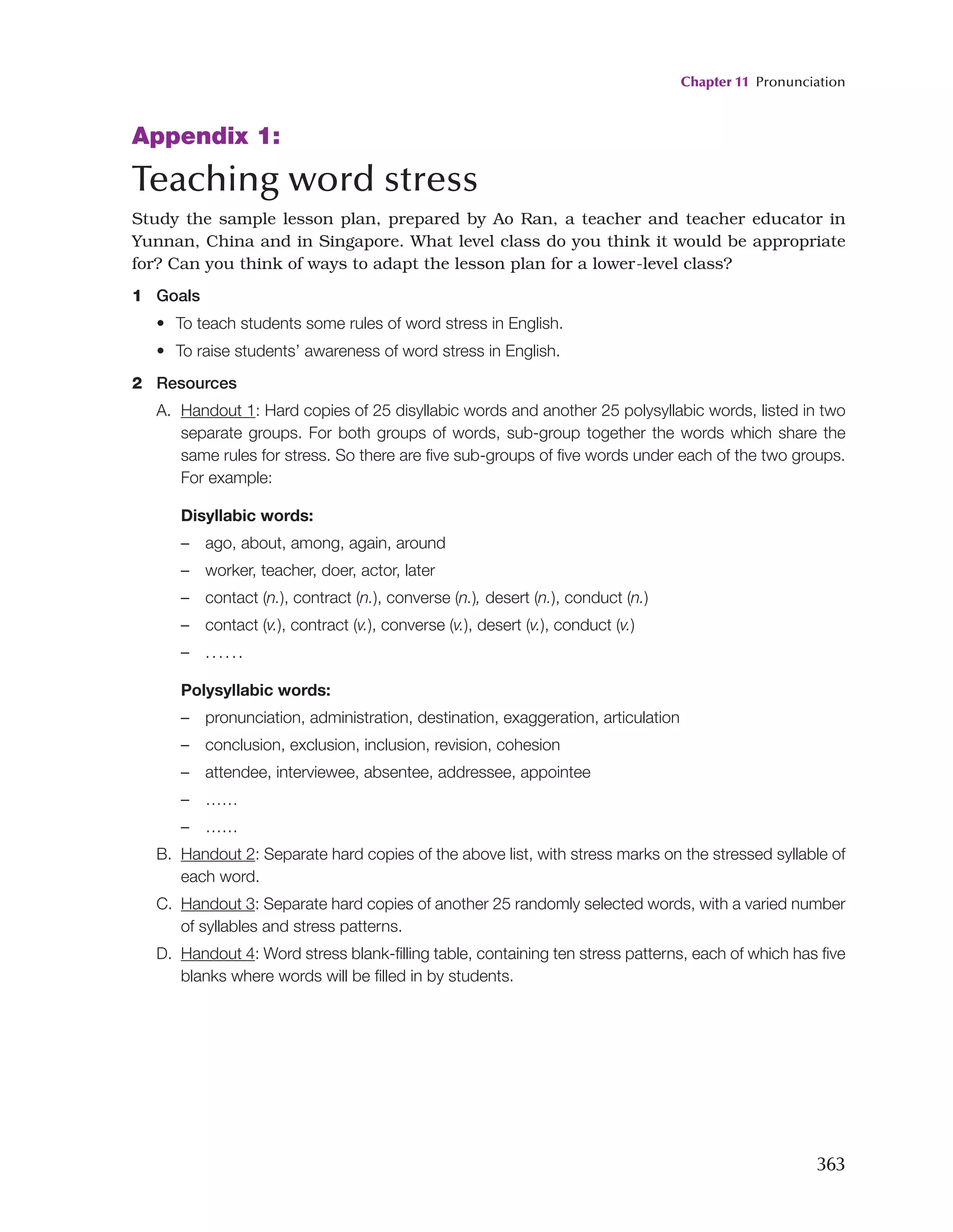 Chapter 11 Pronunciation
363
Appendix 1:
Teaching word stress
Study the sample lesson plan, prepared by Ao Ran, a teacher and teacher educator in
Yunnan, China and in Singapore. What level class do you think it would be appropriate
for? Can you think of ways to adapt the lesson plan for a lower-level class?
1 Goals
• To teach students some rules of word stress in English.
• To raise students’ awareness of word stress in English.
2 Resources
A. Handout 1: Hard copies of 25 disyllabic words and another 25 polysyllabic words, listed in two
separate groups. For both groups of words, sub-group together the words which share the
same rules for stress. So there are five sub-groups of five words under each of the two groups.
For example:
Disyllabic words:
– ago, about, among, again, around
– worker, teacher, doer, actor, later
– contact (n.), contract (n.), converse (n.), desert (n.), conduct (n.)
– contact (v.), contract (v.), converse (v.), desert (v.), conduct (v.)
– ......
Polysyllabic words:
– pronunciation, administration, destination, exaggeration, articulation
– conclusion, exclusion, inclusion, revision, cohesion
– attendee, interviewee, absentee, addressee, appointee
– ……
– ……
B. Handout 2: Separate hard copies of the above list, with stress marks on the stressed syllable of
each word.
C. Handout 3: Separate hard copies of another 25 randomly selected words, with a varied number
of syllables and stress patterns.
D. Handout 4: Word stress blank-filling table, containing ten stress patterns, each of which has five
blanks where words will be filled in by students.
 