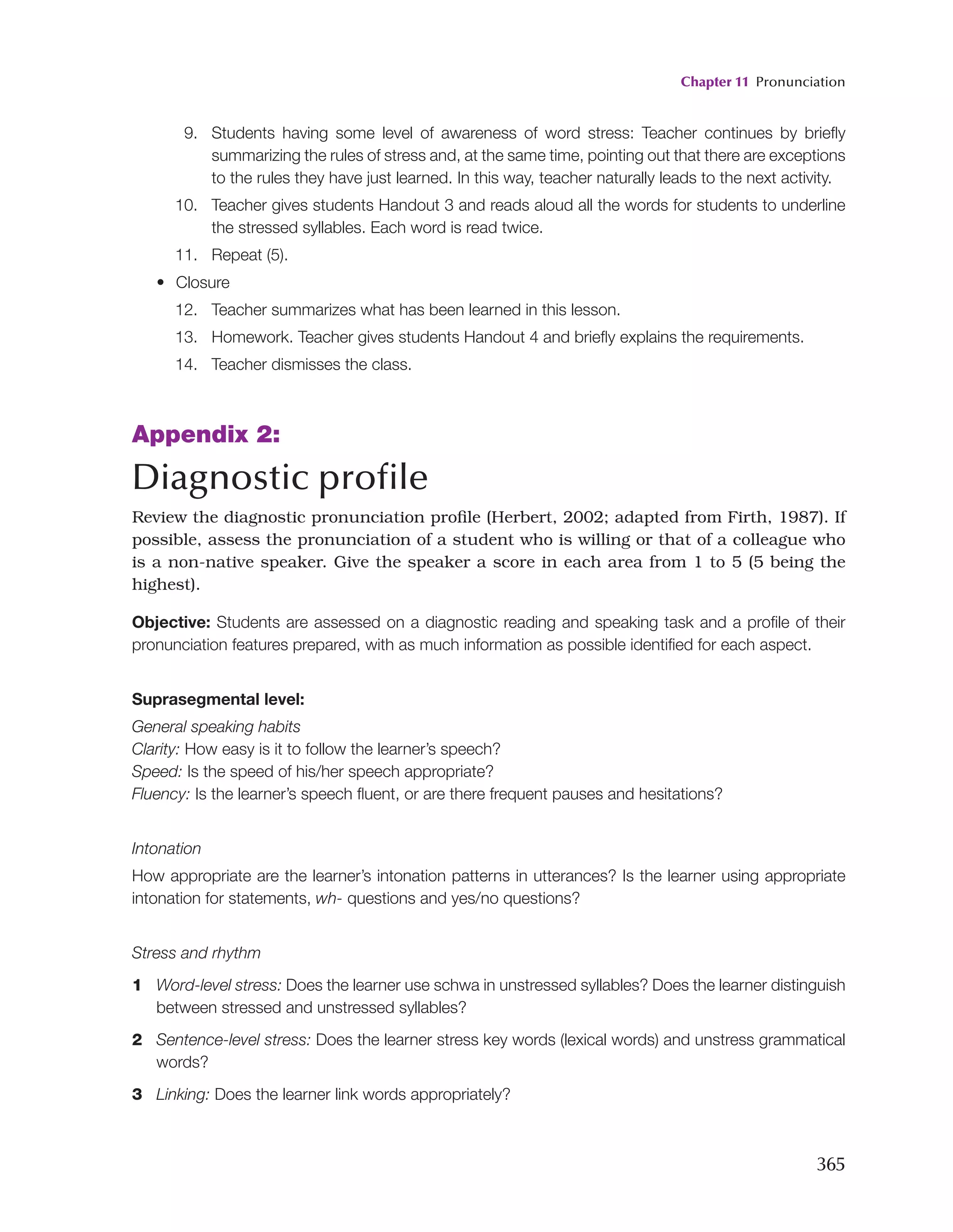 Chapter 11 Pronunciation
365
9. Students having some level of awareness of word stress: Teacher continues by briefly
summarizing the rules of stress and, at the same time, pointing out that there are exceptions
to the rules they have just learned. In this way, teacher naturally leads to the next activity.
10. Teacher gives students Handout 3 and reads aloud all the words for students to underline
the stressed syllables. Each word is read twice.
11. Repeat (5).
• Closure
12. Teacher summarizes what has been learned in this lesson.
13. Homework. Teacher gives students Handout 4 and briefly explains the requirements.
14. Teacher dismisses the class.
Appendix 2:
Diagnostic profile
Review the diagnostic pronunciation profile (Herbert, 2002; adapted from Firth, 1987). If
possible, assess the pronunciation of a student who is willing or that of a colleague who
is a non-native speaker. Give the speaker a score in each area from 1 to 5 (5 being the
highest).
Objective: Students are assessed on a diagnostic reading and speaking task and a profile of their
pronunciation features prepared, with as much information as possible identified for each aspect.
Suprasegmental level:
General speaking habits
Clarity: How easy is it to follow the learner’s speech?
Speed: Is the speed of his/her speech appropriate?
Fluency: Is the learner’s speech fluent, or are there frequent pauses and hesitations?
Intonation
How appropriate are the learner’s intonation patterns in utterances? Is the learner using appropriate
intonation for statements, wh- questions and yes/no questions?
Stress and rhythm
1 Word-level stress: Does the learner use schwa in unstressed syllables? Does the learner distinguish
between stressed and unstressed syllables?
2 Sentence-level stress: Does the learner stress key words (lexical words) and unstress grammatical
words?
3 Linking: Does the learner link words appropriately?
 