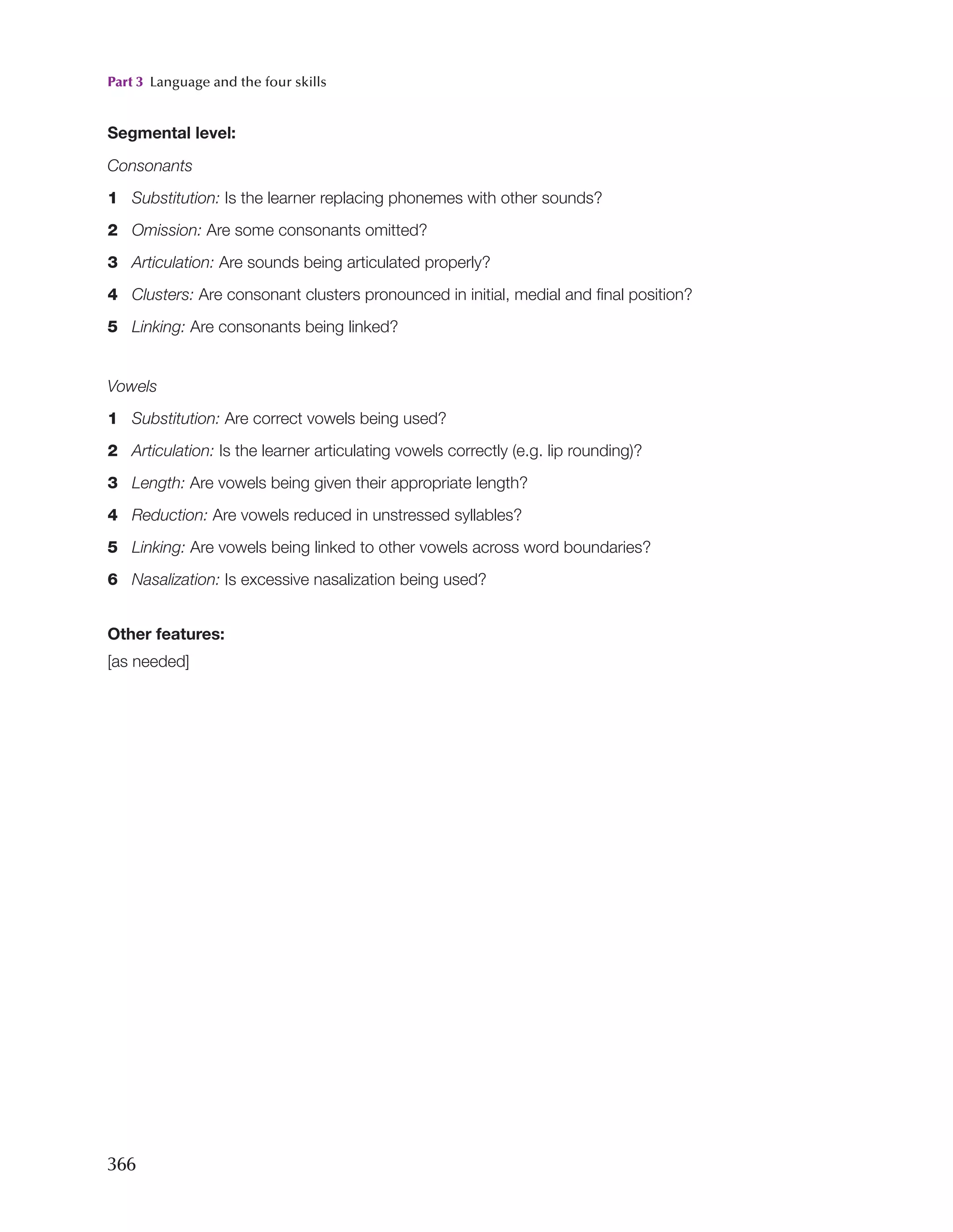 Part 3 Language and the four skills
366
Segmental level:
Consonants
1 Substitution: Is the learner replacing phonemes with other sounds?
2 Omission: Are some consonants omitted?
3 Articulation: Are sounds being articulated properly?
4 Clusters: Are consonant clusters pronounced in initial, medial and final position?
5 Linking: Are consonants being linked?
Vowels
1 Substitution: Are correct vowels being used?
2 Articulation: Is the learner articulating vowels correctly (e.g. lip rounding)?
3 Length: Are vowels being given their appropriate length?
4 Reduction: Are vowels reduced in unstressed syllables?
5 Linking: Are vowels being linked to other vowels across word boundaries?
6 Nasalization: Is excessive nasalization being used?
Other features:
[as needed]
 