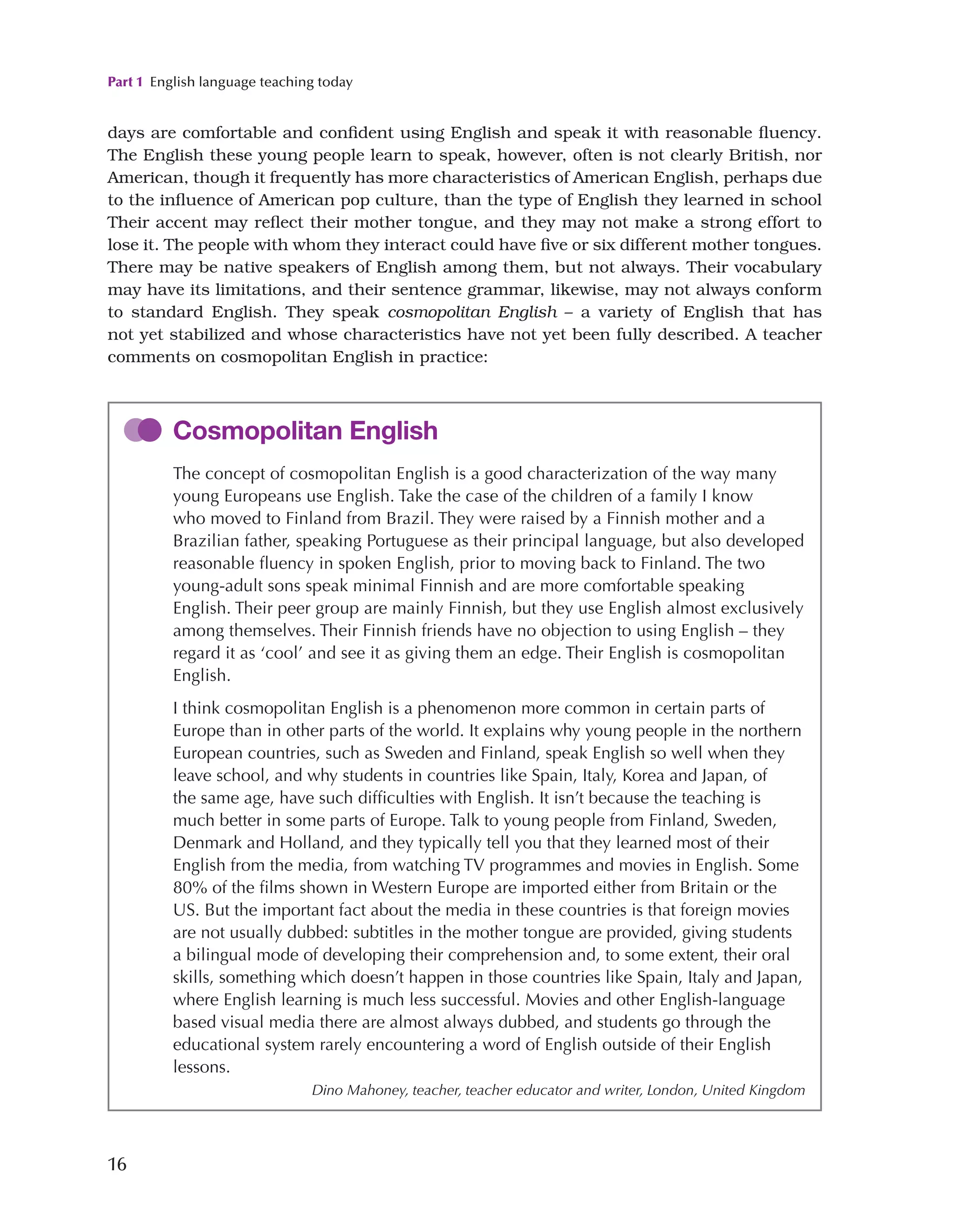 Part 1 English language teaching today
16
days are comfortable and confident using English and speak it with reasonable fluency.
The English these young people learn to speak, however, often is not clearly British, nor
American, though it frequently has more characteristics of American English, perhaps due
to the influence of American pop culture, than the type of English they learned in school
Their accent may reflect their mother tongue, and they may not make a strong effort to
lose it. The people with whom they interact could have five or six different mother tongues.
There may be native speakers of English among them, but not always. Their vocabulary
may have its limitations, and their sentence grammar, likewise, may not always conform
to standard English. They speak cosmopolitan English – a variety of English that has
not yet stabilized and whose characteristics have not yet been fully described. A teacher
comments on cosmopolitan English in practice:
Cosmopolitan English
The concept of cosmopolitan English is a good characterization of the way many
young Europeans use English. Take the case of the children of a family I know
who moved to Finland from Brazil. They were raised by a Finnish mother and a
Brazilian father, speaking Portuguese as their principal language, but also developed
reasonable fluency in spoken English, prior to moving back to Finland. The two
young-adult sons speak minimal Finnish and are more comfortable speaking
English. Their peer group are mainly Finnish, but they use English almost exclusively
among themselves. Their Finnish friends have no objection to using English – they
regard it as ‘cool’ and see it as giving them an edge. Their English is cosmopolitan
English.
I think cosmopolitan English is a phenomenon more common in certain parts of
Europe than in other parts of the world. It explains why young people in the northern
European countries, such as Sweden and Finland, speak English so well when they
leave school, and why students in countries like Spain, Italy, Korea and Japan, of
the same age, have such difficulties with English. It isn’t because the teaching is
much better in some parts of Europe. Talk to young people from Finland, Sweden,
Denmark and Holland, and they typically tell you that they learned most of their
English from the media, from watching TV programmes and movies in English. Some
80% of the films shown in Western Europe are imported either from Britain or the
US. But the important fact about the media in these countries is that foreign movies
are not usually dubbed: subtitles in the mother tongue are provided, giving students
a bilingual mode of developing their comprehension and, to some extent, their oral
skills, something which doesn’t happen in those countries like Spain, Italy and Japan,
where English learning is much less successful. Movies and other English-language
based visual media there are almost always dubbed, and students go through the
educational system rarely encountering a word of English outside of their English
lessons.
Dino Mahoney, teacher, teacher educator and writer, London, United Kingdom
 