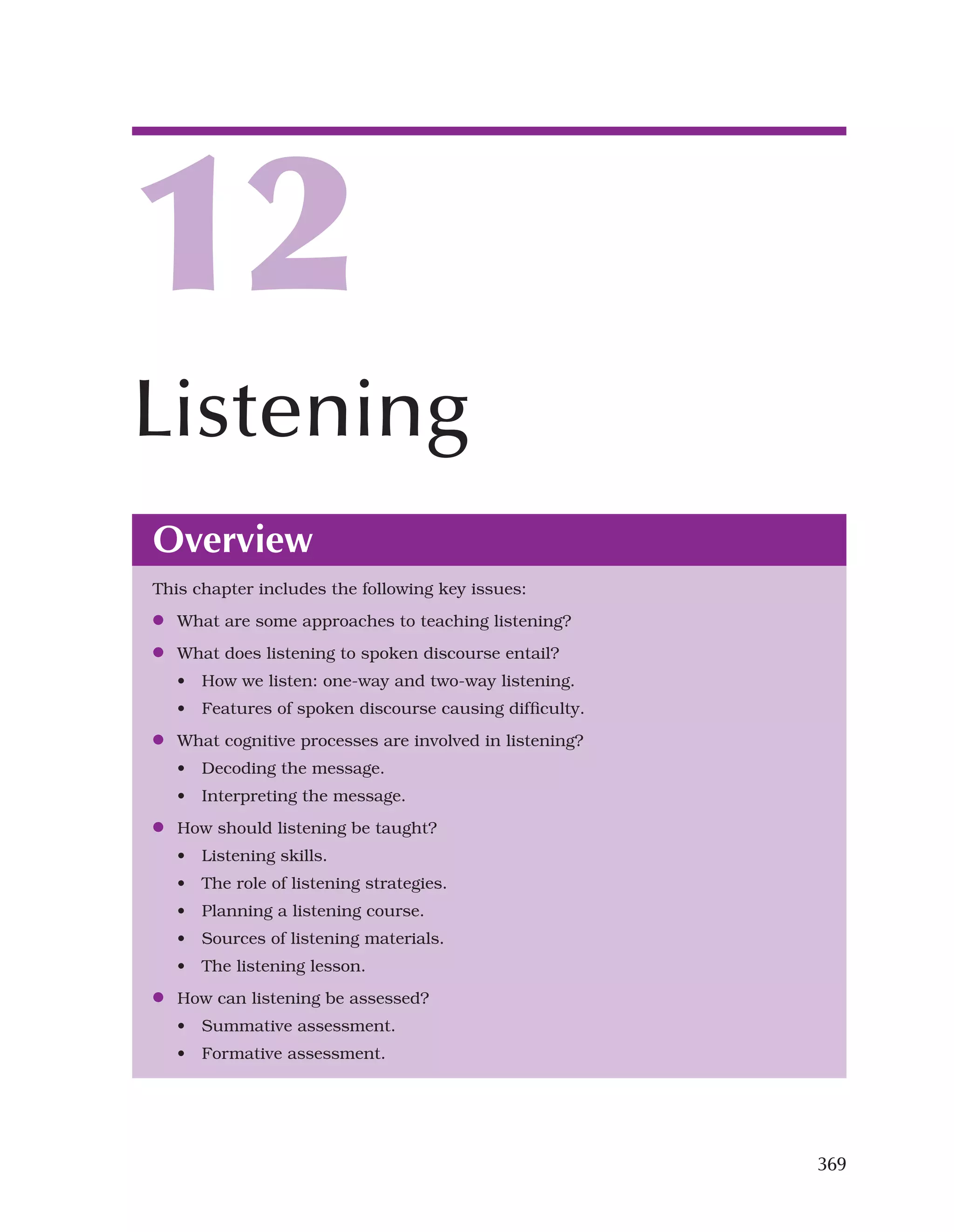369
Overview
This chapter includes the following key issues:
●
● What are some approaches to teaching listening?
●
● What does listening to spoken discourse entail?
• How we listen: one-way and two-way listening.
• Features of spoken discourse causing difficulty.
●
● What cognitive processes are involved in listening?
• Decoding the message.
• Interpreting the message.
●
● How should listening be taught?
• Listening skills.
• The role of listening strategies.
• Planning a listening course.
• Sources of listening materials.
• The listening lesson.
●
● How can listening be assessed?
• Summative assessment.
• Formative assessment.
12
Listening
 