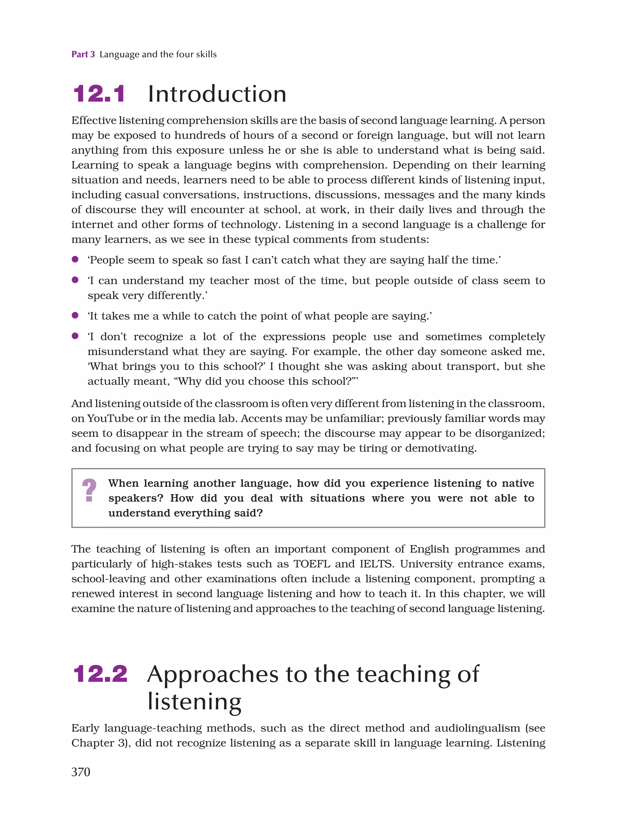 Part 3 Language and the four skills
370
12.1 Introduction
Effective listening comprehension skills are the basis of second language learning. A person
may be exposed to hundreds of hours of a second or foreign language, but will not learn
anything from this exposure unless he or she is able to understand what is being said.
Learning to speak a language begins with comprehension. Depending on their learning
situation and needs, learners need to be able to process different kinds of listening input,
including casual conversations, instructions, discussions, messages and the many kinds
of discourse they will encounter at school, at work, in their daily lives and through the
internet and other forms of technology. Listening in a second language is a challenge for
many learners, as we see in these typical comments from students:
●
● ‘People seem to speak so fast I can’t catch what they are saying half the time.’
●
● ‘I can understand my teacher most of the time, but people outside of class seem to
speak very differently.’
●
● ‘It takes me a while to catch the point of what people are saying.’
●
● ‘I don’t recognize a lot of the expressions people use and sometimes completely
misunderstand what they are saying. For example, the other day someone asked me,
‘What brings you to this school?’ I thought she was asking about transport, but she
actually meant, “Why did you choose this school?”’
And listening outside of the classroom is often very different from listening in the classroom,
on YouTube or in the media lab. Accents may be unfamiliar; previously familiar words may
seem to disappear in the stream of speech; the discourse may appear to be disorganized;
and focusing on what people are trying to say may be tiring or demotivating.
The teaching of listening is often an important component of English programmes and
particularly of high-stakes tests such as TOEFL and IELTS. University entrance exams,
school-leaving and other examinations often include a listening component, prompting a
renewed interest in second language listening and how to teach it. In this chapter, we will
examine the nature of listening and approaches to the teaching of second language listening.
12.2 Approaches to the teaching of
listening
Early language-teaching methods, such as the direct method and audiolingualism (see
Chapter 3), did not recognize listening as a separate skill in language learning. Listening
? When learning another language, how did you experience listening to native
speakers? How did you deal with situations where you were not able to
understand everything said?
 