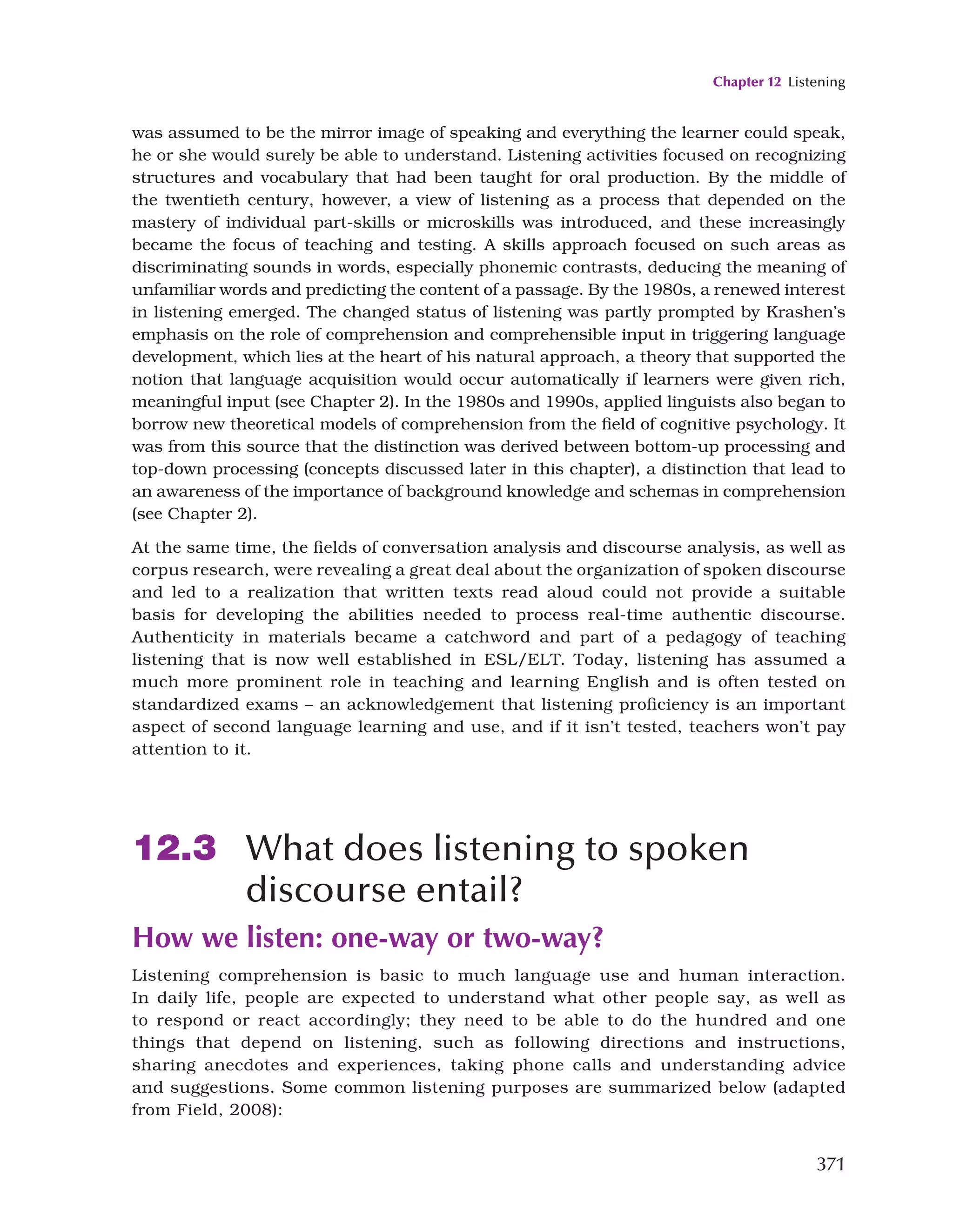 Chapter 12 Listening
371
was assumed to be the mirror image of speaking and everything the learner could speak,
he or she would surely be able to understand. Listening activities focused on recognizing
structures and vocabulary that had been taught for oral production. By the middle of
the twentieth century, however, a view of listening as a process that depended on the
mastery of individual part-skills or microskills was introduced, and these increasingly
became the focus of teaching and testing. A skills approach focused on such areas as
discriminating sounds in words, especially phonemic contrasts, deducing the meaning of
unfamiliar words and predicting the content of a passage. By the 1980s, a renewed interest
in listening emerged. The changed status of listening was partly prompted by Krashen’s
emphasis on the role of comprehension and comprehensible input in triggering language
development, which lies at the heart of his natural approach, a theory that supported the
notion that language acquisition would occur automatically if learners were given rich,
meaningful input (see Chapter 2). In the 1980s and 1990s, applied linguists also began to
borrow new theoretical models of comprehension from the field of cognitive psychology. It
was from this source that the distinction was derived between bottom-up processing and
top-down processing (concepts discussed later in this chapter), a distinction that lead to
an awareness of the importance of background knowledge and schemas in comprehension
(see Chapter 2).
At the same time, the fields of conversation analysis and discourse analysis, as well as
corpus research, were revealing a great deal about the organization of spoken discourse
and led to a realization that written texts read aloud could not provide a suitable
basis for developing the abilities needed to process real-time authentic discourse.
Authenticity in materials became a catchword and part of a pedagogy of teaching
listening that is now well established in ESL/ELT. Today, listening has assumed a
much more prominent role in teaching and learning English and is often tested on
standardized exams – an acknowledgement that listening proficiency is an important
aspect of second language learning and use, and if it isn’t tested, teachers won’t pay
attention to it.
12.3 What does listening to spoken
discourse entail?
How we listen: one-way or two-way?
Listening comprehension is basic to much language use and human interaction.
In daily life, people are expected to understand what other people say, as well as
to respond or react accordingly; they need to be able to do the hundred and one
things that depend on listening, such as following directions and instructions,
sharing anecdotes and experiences, taking phone calls and understanding advice
and suggestions. Some common listening purposes are summarized below (adapted
from Field, 2008):
 