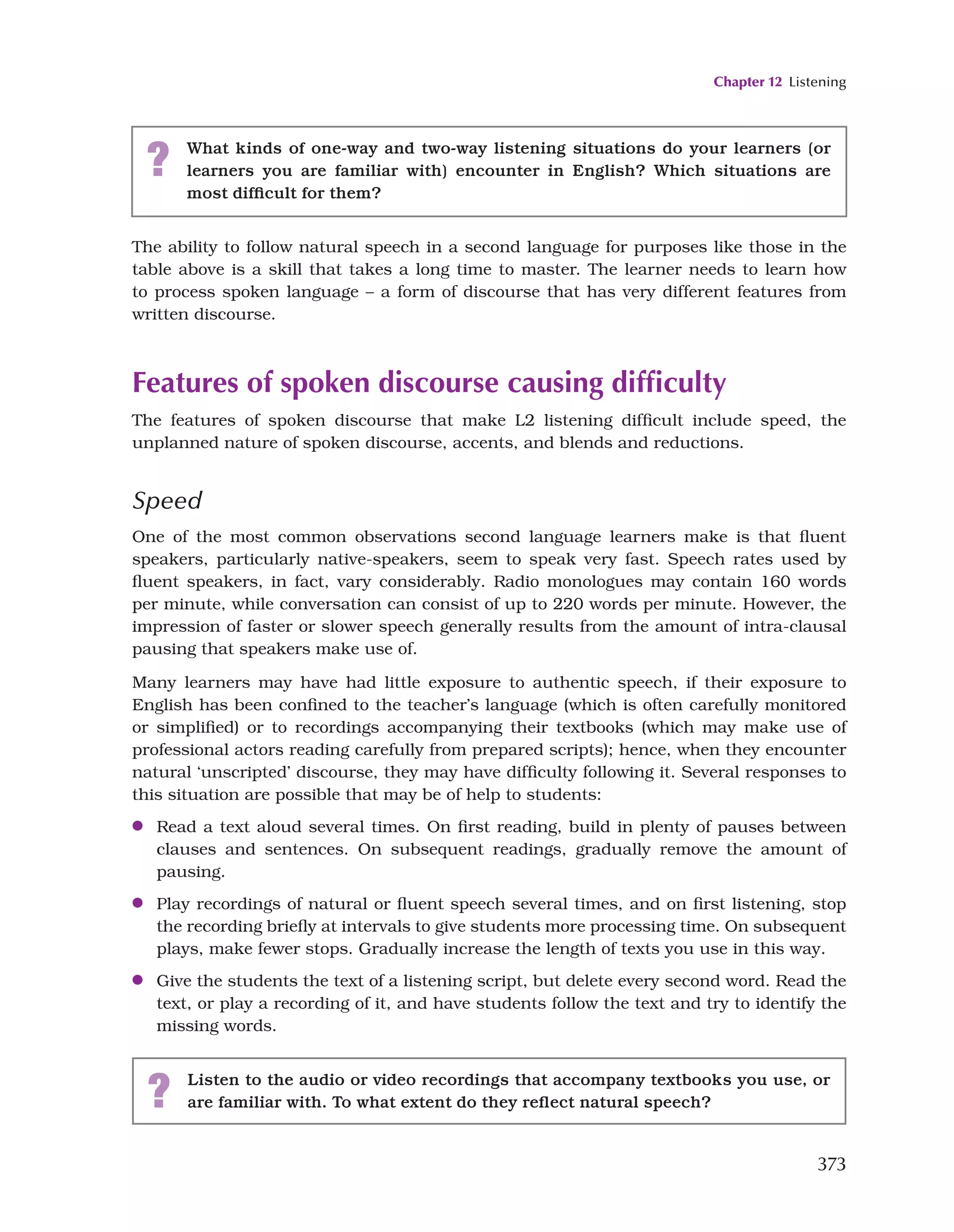 Chapter 12 Listening
373
? What kinds of one-way and two-way listening situations do your learners (or
learners you are familiar with) encounter in English? Which situations are
most difficult for them?
The ability to follow natural speech in a second language for purposes like those in the
table above is a skill that takes a long time to master. The learner needs to learn how
to process spoken language – a form of discourse that has very different features from
written discourse.
Features of spoken discourse causing difficulty
The features of spoken discourse that make L2 listening difficult include speed, the
unplanned nature of spoken discourse, accents, and blends and reductions.
Speed
One of the most common observations second language learners make is that fluent
speakers, particularly native-speakers, seem to speak very fast. Speech rates used by
fluent speakers, in fact, vary considerably. Radio monologues may contain 160 words
per minute, while conversation can consist of up to 220 words per minute. However, the
impression of faster or slower speech generally results from the amount of intra-clausal
pausing that speakers make use of.
Many learners may have had little exposure to authentic speech, if their exposure to
English has been confined to the teacher’s language (which is often carefully monitored
or simplified) or to recordings accompanying their textbooks (which may make use of
professional actors reading carefully from prepared scripts); hence, when they encounter
natural ‘unscripted’ discourse, they may have difficulty following it. Several responses to
this situation are possible that may be of help to students:
●
● Read a text aloud several times. On first reading, build in plenty of pauses between
clauses and sentences. On subsequent readings, gradually remove the amount of
pausing.
●
● Play recordings of natural or fluent speech several times, and on first listening, stop
the recording briefly at intervals to give students more processing time. On subsequent
plays, make fewer stops. Gradually increase the length of texts you use in this way.
●
● Give the students the text of a listening script, but delete every second word. Read the
text, or play a recording of it, and have students follow the text and try to identify the
missing words.
? Listen to the audio or video recordings that accompany textbooks you use, or
are familiar with. To what extent do they reflect natural speech?
 