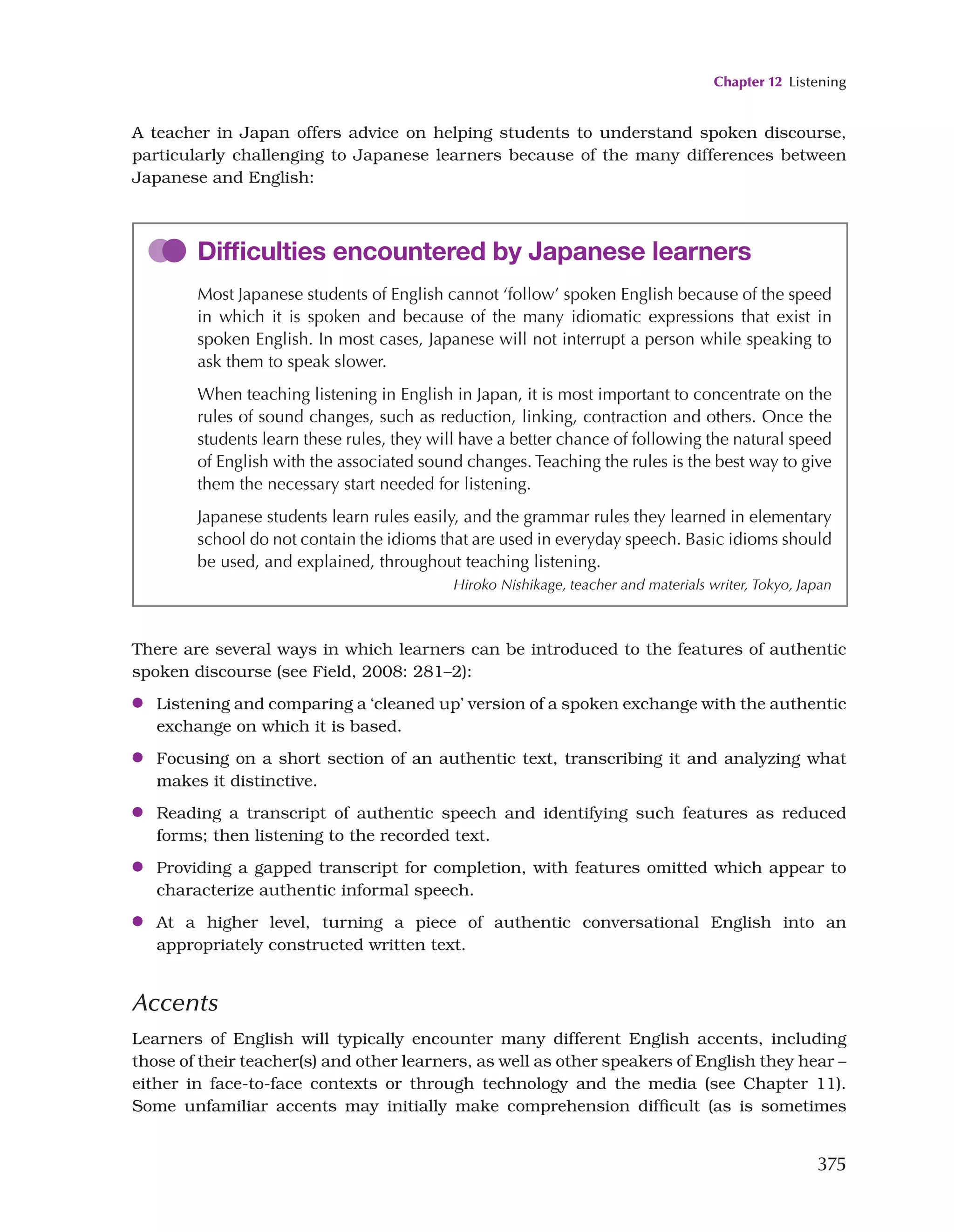 Chapter 12 Listening
375
A teacher in Japan offers advice on helping students to understand spoken discourse,
particularly challenging to Japanese learners because of the many differences between
Japanese and English:
Difficulties encountered by Japanese learners
Most Japanese students of English cannot ‘follow’ spoken English because of the speed
in which it is spoken and because of the many idiomatic expressions that exist in
spoken English. In most cases, Japanese will not interrupt a person while speaking to
ask them to speak slower.
When teaching listening in English in Japan, it is most important to concentrate on the
rules of sound changes, such as reduction, linking, contraction and others. Once the
students learn these rules, they will have a better chance of following the natural speed
of English with the associated sound changes. Teaching the rules is the best way to give
them the necessary start needed for listening.
Japanese students learn rules easily, and the grammar rules they learned in elementary
school do not contain the idioms that are used in everyday speech. Basic idioms should
be used, and explained, throughout teaching listening.
Hiroko Nishikage, teacher and materials writer, Tokyo, Japan
There are several ways in which learners can be introduced to the features of authentic
spoken discourse (see Field, 2008: 281–2):
●
● Listening and comparing a ‘cleaned up’ version of a spoken exchange with the authentic
exchange on which it is based.
●
● Focusing on a short section of an authentic text, transcribing it and analyzing what
makes it distinctive.
●
● Reading a transcript of authentic speech and identifying such features as reduced
forms; then listening to the recorded text.
●
● Providing a gapped transcript for completion, with features omitted which appear to
characterize authentic informal speech.
●
● At a higher level, turning a piece of authentic conversational English into an
appropriately constructed written text.
Accents
Learners of English will typically encounter many different English accents, including
those of their teacher(s) and other learners, as well as other speakers of English they hear –
either in face-to-face contexts or through technology and the media (see Chapter 11).
Some unfamiliar accents may initially make comprehension difficult (as is sometimes
 