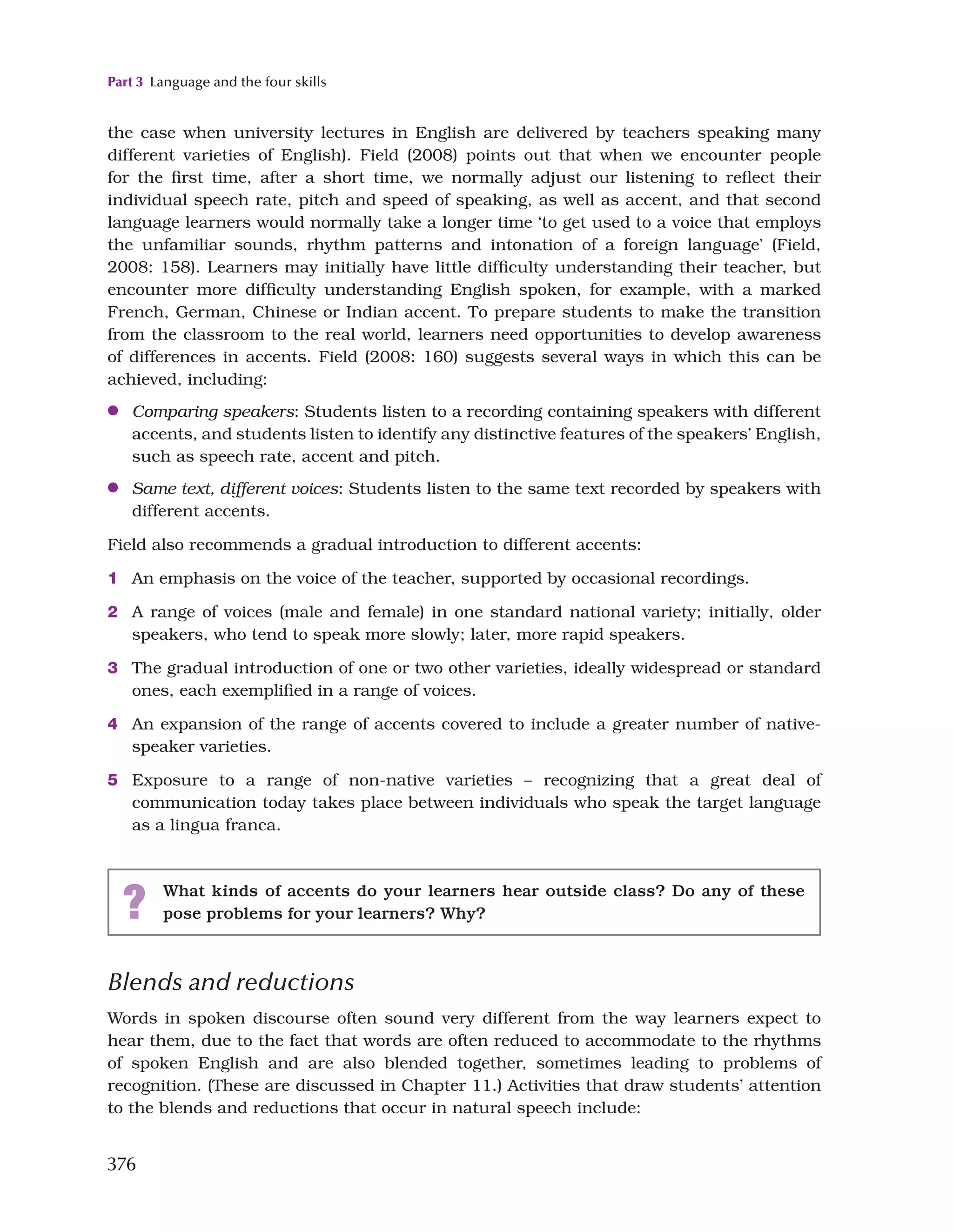 Part 3 Language and the four skills
376
the case when university lectures in English are delivered by teachers speaking many
different varieties of English). Field (2008) points out that when we encounter people
for the first time, after a short time, we normally adjust our listening to reflect their
individual speech rate, pitch and speed of speaking, as well as accent, and that second
language learners would normally take a longer time ‘to get used to a voice that employs
the unfamiliar sounds, rhythm patterns and intonation of a foreign language’ (Field,
2008: 158). Learners may initially have little difficulty understanding their teacher, but
encounter more difficulty understanding English spoken, for example, with a marked
French, German, Chinese or Indian accent. To prepare students to make the transition
from the classroom to the real world, learners need opportunities to develop awareness
of differences in accents. Field (2008: 160) suggests several ways in which this can be
achieved, including:
●
● Comparing speakers: Students listen to a recording containing speakers with different
accents, and students listen to identify any distinctive features of the speakers’ English,
such as speech rate, accent and pitch.
●
● Same text, different voices: Students listen to the same text recorded by speakers with
different accents.
Field also recommends a gradual introduction to different accents:
1 An emphasis on the voice of the teacher, supported by occasional recordings.
2 A range of voices (male and female) in one standard national variety; initially, older
speakers, who tend to speak more slowly; later, more rapid speakers.
3 The gradual introduction of one or two other varieties, ideally widespread or standard
ones, each exemplified in a range of voices.
4 An expansion of the range of accents covered to include a greater number of native-
speaker varieties.
5 Exposure to a range of non-native varieties – recognizing that a great deal of
communication today takes place between individuals who speak the target language
as a lingua franca.
? What kinds of accents do your learners hear outside class? Do any of these
pose problems for your learners? Why?
Blends and reductions
Words in spoken discourse often sound very different from the way learners expect to
hear them, due to the fact that words are often reduced to accommodate to the rhythms
of spoken English and are also blended together, sometimes leading to problems of
recognition. (These are discussed in Chapter 11.) Activities that draw students’ attention
to the blends and reductions that occur in natural speech include:
 