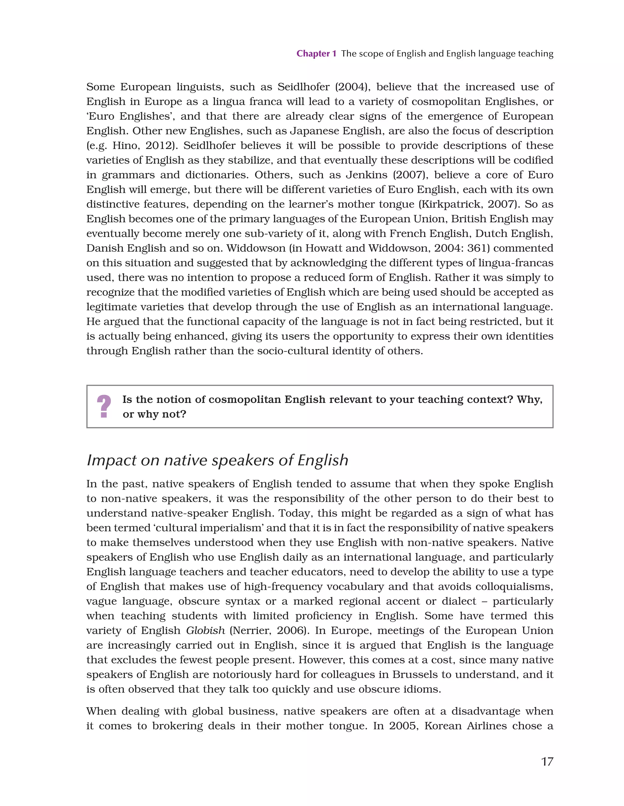 Chapter 1 The scope of English and English language teaching
17
Some European linguists, such as Seidlhofer (2004), believe that the increased use of
English in Europe as a lingua franca will lead to a variety of cosmopolitan Englishes, or
‘Euro Englishes’, and that there are already clear signs of the emergence of European
English. Other new Englishes, such as Japanese English, are also the focus of description
(e.g. Hino, 2012). Seidlhofer believes it will be possible to provide descriptions of these
varieties of English as they stabilize, and that eventually these descriptions will be codified
in grammars and dictionaries. Others, such as Jenkins (2007), believe a core of Euro
English will emerge, but there will be different varieties of Euro English, each with its own
distinctive features, depending on the learner’s mother tongue (Kirkpatrick, 2007). So as
English becomes one of the primary languages of the European Union, British English may
eventually become merely one sub-variety of it, along with French English, Dutch English,
Danish English and so on. Widdowson (in Howatt and Widdowson, 2004: 361) commented
on this situation and suggested that by acknowledging the different types of lingua-francas
used, there was no intention to propose a reduced form of English. Rather it was simply to
recognize that the modified varieties of English which are being used should be accepted as
legitimate varieties that develop through the use of English as an international language.
He argued that the functional capacity of the language is not in fact being restricted, but it
is actually being enhanced, giving its users the opportunity to express their own identities
through English rather than the socio-cultural identity of others.
? Is the notion of cosmopolitan English relevant to your teaching context? Why,
or why not?
Impact on native speakers of English
In the past, native speakers of English tended to assume that when they spoke English
to non-native speakers, it was the responsibility of the other person to do their best to
understand native-speaker English. Today, this might be regarded as a sign of what has
been termed ‘cultural imperialism’ and that it is in fact the responsibility of native speakers
to make themselves understood when they use English with non-native speakers. Native
speakers of English who use English daily as an international language, and particularly
English language teachers and teacher educators, need to develop the ability to use a type
of English that makes use of high-frequency vocabulary and that avoids colloquialisms,
vague language, obscure syntax or a marked regional accent or dialect – particularly
when teaching students with limited proficiency in English. Some have termed this
variety of English Globish (Nerrier, 2006). In Europe, meetings of the European Union
are increasingly carried out in English, since it is argued that English is the language
that excludes the fewest people present. However, this comes at a cost, since many native
speakers of English are notoriously hard for colleagues in Brussels to understand, and it
is often observed that they talk too quickly and use obscure idioms.
When dealing with global business, native speakers are often at a disadvantage when
it comes to brokering deals in their mother tongue. In 2005, Korean Airlines chose a
 