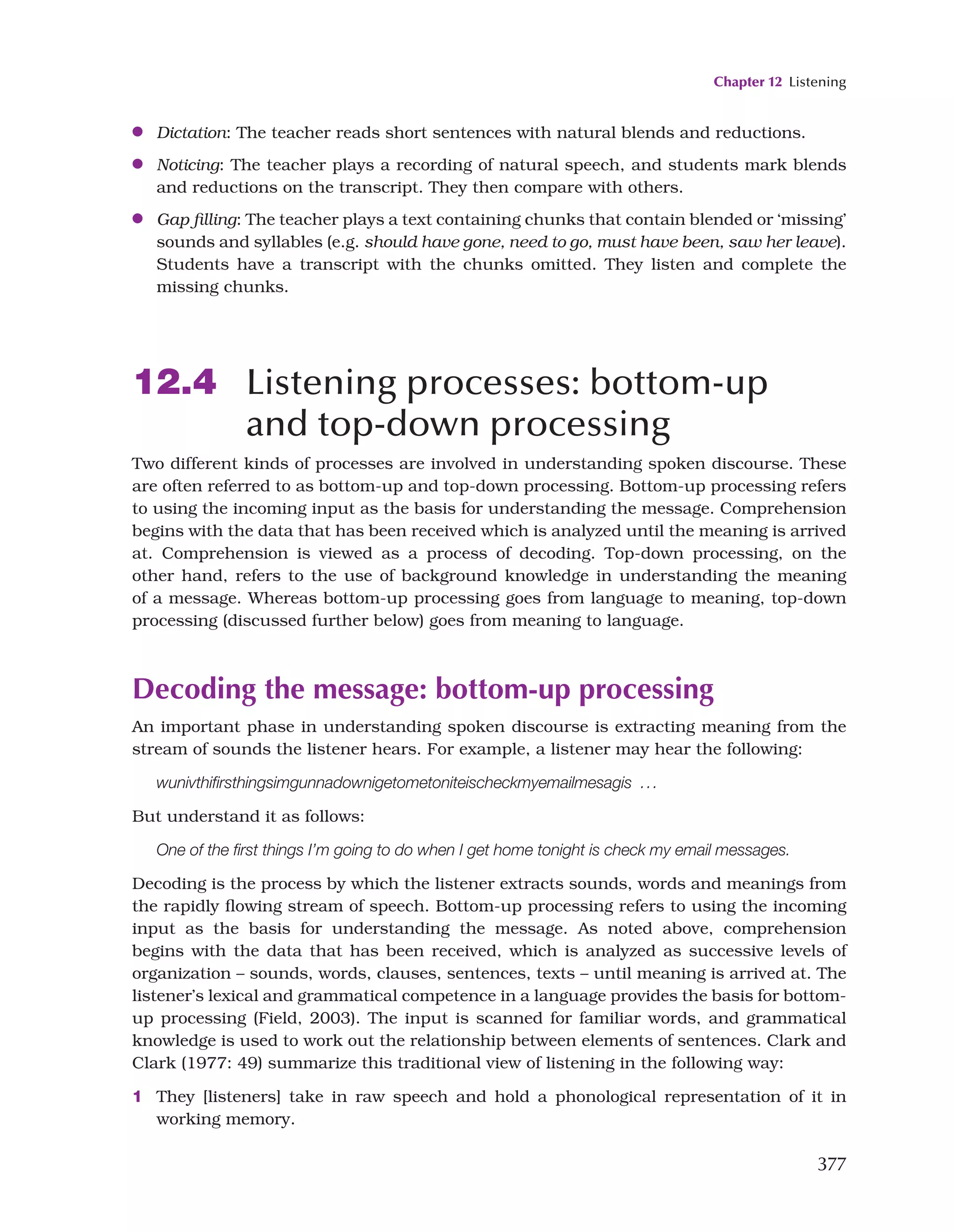 Chapter 12 Listening
377
●
● Dictation: The teacher reads short sentences with natural blends and reductions.
●
● Noticing: The teacher plays a recording of natural speech, and students mark blends
and reductions on the transcript. They then compare with others.
●
● Gap filling: The teacher plays a text containing chunks that contain blended or ‘missing’
sounds and syllables (e.g. should have gone, need to go, must have been, saw her leave).
Students have a transcript with the chunks omitted. They listen and complete the
missing chunks.
12.4 Listening processes: bottom-up
and top-down processing
Two different kinds of processes are involved in understanding spoken discourse. These
are often referred to as bottom-up and top-down processing. Bottom-up processing refers
to using the incoming input as the basis for understanding the message. Comprehension
begins with the data that has been received which is analyzed until the meaning is arrived
at. Comprehension is viewed as a process of decoding. Top-down processing, on the
other hand, refers to the use of background knowledge in understanding the meaning
of a message. Whereas bottom-up processing goes from language to meaning, top-down
processing (discussed further below) goes from meaning to language.
Decoding the message: bottom-up processing
An important phase in understanding spoken discourse is extracting meaning from the
stream of sounds the listener hears. For example, a listener may hear the following:
wunivthifirsthingsimgunnadownigetometoniteischeckmyemailmesagis ...
But understand it as follows:
One of the first things I’m going to do when I get home tonight is check my email messages.
Decoding is the process by which the listener extracts sounds, words and meanings from
the rapidly flowing stream of speech. Bottom-up processing refers to using the incoming
input as the basis for understanding the message. As noted above, comprehension
begins with the data that has been received, which is analyzed as successive levels of
organization – sounds, words, clauses, sentences, texts – until meaning is arrived at. The
listener’s lexical and grammatical competence in a language provides the basis for bottom-
up processing (Field, 2003). The input is scanned for familiar words, and grammatical
knowledge is used to work out the relationship between elements of sentences. Clark and
Clark (1977: 49) summarize this traditional view of listening in the following way:
1 They [listeners] take in raw speech and hold a phonological representation of it in
working memory.
 