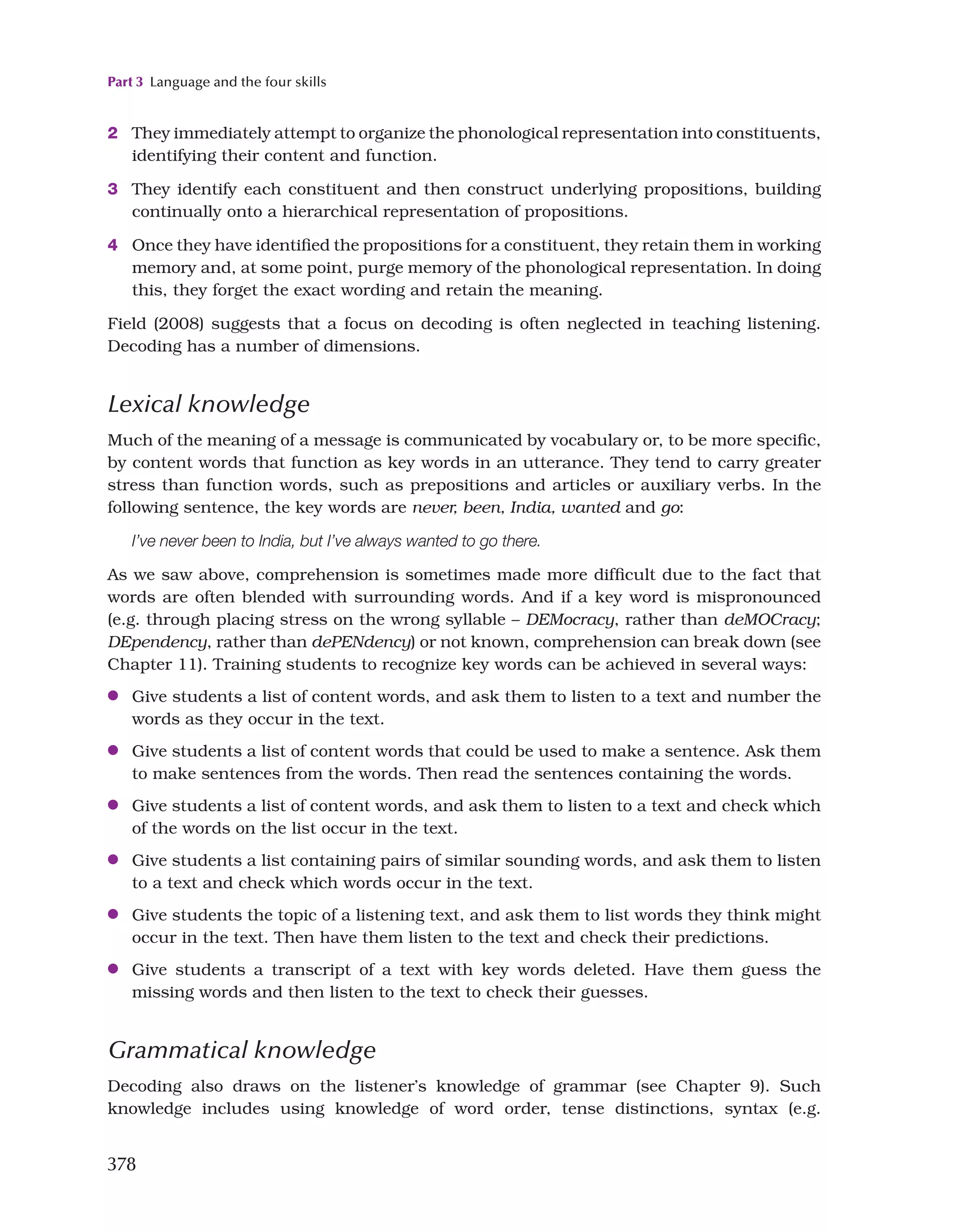 Part 3 Language and the four skills
378
2 They immediately attempt to organize the phonological representation into constituents,
identifying their content and function.
3 They identify each constituent and then construct underlying propositions, building
continually onto a hierarchical representation of propositions.
4 Once they have identified the propositions for a constituent, they retain them in working
memory and, at some point, purge memory of the phonological representation. In doing
this, they forget the exact wording and retain the meaning.
Field (2008) suggests that a focus on decoding is often neglected in teaching listening.
Decoding has a number of dimensions.
Lexical knowledge
Much of the meaning of a message is communicated by vocabulary or, to be more specific,
by content words that function as key words in an utterance. They tend to carry greater
stress than function words, such as prepositions and articles or auxiliary verbs. In the
following sentence, the key words are never, been, India, wanted and go:
I’ve never been to India, but I’ve always wanted to go there.
As we saw above, comprehension is sometimes made more difficult due to the fact that
words are often blended with surrounding words. And if a key word is mispronounced
(e.g. through placing stress on the wrong syllable – DEMocracy, rather than deMOCracy;
DEpendency, rather than dePENdency) or not known, comprehension can break down (see
Chapter 11). Training students to recognize key words can be achieved in several ways:
●
● Give students a list of content words, and ask them to listen to a text and number the
words as they occur in the text.
●
● Give students a list of content words that could be used to make a sentence. Ask them
to make sentences from the words. Then read the sentences containing the words.
●
● Give students a list of content words, and ask them to listen to a text and check which
of the words on the list occur in the text.
●
● Give students a list containing pairs of similar sounding words, and ask them to listen
to a text and check which words occur in the text.
●
● Give students the topic of a listening text, and ask them to list words they think might
occur in the text. Then have them listen to the text and check their predictions.
●
● Give students a transcript of a text with key words deleted. Have them guess the
missing words and then listen to the text to check their guesses.
Grammatical knowledge
Decoding also draws on the listener’s knowledge of grammar (see Chapter 9). Such
knowledge includes using knowledge of word order, tense distinctions, syntax (e.g.
 