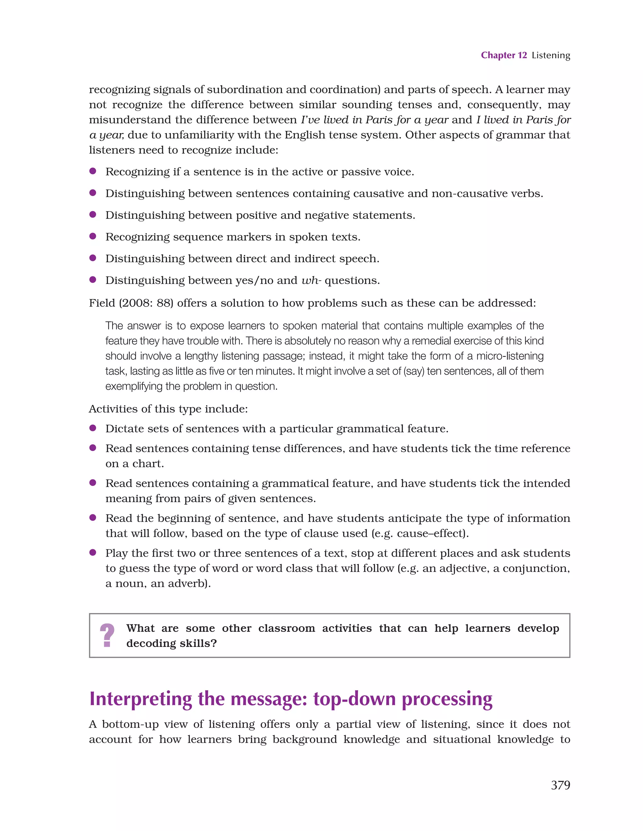 Chapter 12 Listening
379
recognizing signals of subordination and coordination) and parts of speech. A learner may
not recognize the difference between similar sounding tenses and, consequently, may
misunderstand the difference between I’ve lived in Paris for a year and I lived in Paris for
a year, due to unfamiliarity with the English tense system. Other aspects of grammar that
listeners need to recognize include:
●
● Recognizing if a sentence is in the active or passive voice.
●
● Distinguishing between sentences containing causative and non-causative verbs.
●
● Distinguishing between positive and negative statements.
●
● Recognizing sequence markers in spoken texts.
●
● Distinguishing between direct and indirect speech.
●
● Distinguishing between yes/no and wh- questions.
Field (2008: 88) offers a solution to how problems such as these can be addressed:
The answer is to expose learners to spoken material that contains multiple examples of the
feature they have trouble with. There is absolutely no reason why a remedial exercise of this kind
should involve a lengthy listening passage; instead, it might take the form of a micro-listening
task, lasting as little as five or ten minutes. It might involve a set of (say) ten sentences, all of them
exemplifying the problem in question.
Activities of this type include:
●
● Dictate sets of sentences with a particular grammatical feature.
●
● Read sentences containing tense differences, and have students tick the time reference
on a chart.
●
● Read sentences containing a grammatical feature, and have students tick the intended
meaning from pairs of given sentences.
●
● Read the beginning of sentence, and have students anticipate the type of information
that will follow, based on the type of clause used (e.g. cause–effect).
●
● Play the first two or three sentences of a text, stop at different places and ask students
to guess the type of word or word class that will follow (e.g. an adjective, a conjunction,
a noun, an adverb).
? What are some other classroom activities that can help learners develop
decoding skills?
Interpreting the message: top-down processing
A bottom-up view of listening offers only a partial view of listening, since it does not
account for how learners bring background knowledge and situational knowledge to
 