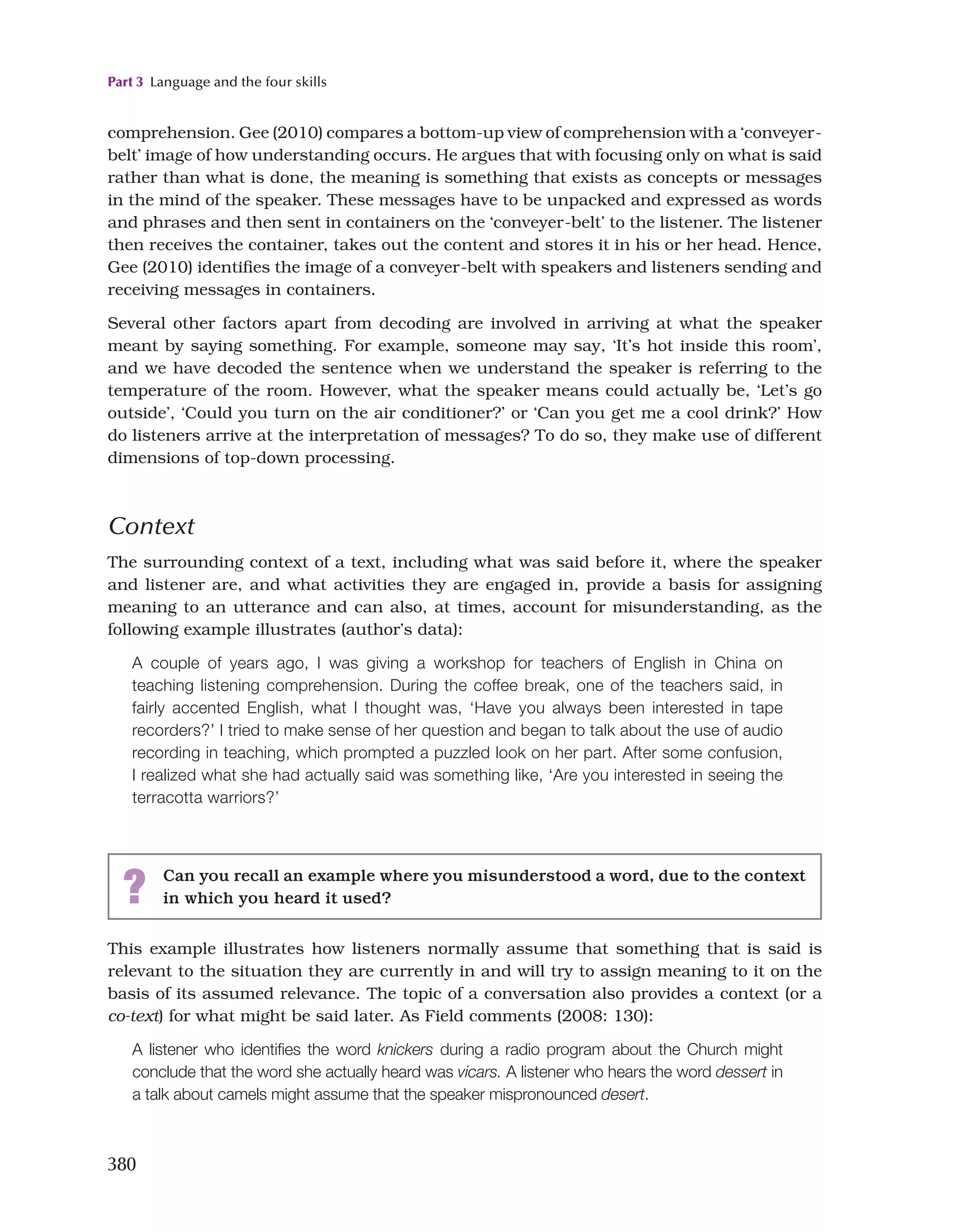 Part 3 Language and the four skills
380
? Can you recall an example where you misunderstood a word, due to the context
in which you heard it used?
comprehension. Gee (2010) compares a bottom-up view of comprehension with a ‘conveyer-
belt’ image of how understanding occurs. He argues that with focusing only on what is said
rather than what is done, the meaning is something that exists as concepts or messages
in the mind of the speaker. These messages have to be unpacked and expressed as words
and phrases and then sent in containers on the ‘conveyer-belt’ to the listener. The listener
then receives the container, takes out the content and stores it in his or her head. Hence,
Gee (2010) identifies the image of a conveyer-belt with speakers and listeners sending and
receiving messages in containers.
Several other factors apart from decoding are involved in arriving at what the speaker
meant by saying something. For example, someone may say, ‘It’s hot inside this room’,
and we have decoded the sentence when we understand the speaker is referring to the
temperature of the room. However, what the speaker means could actually be, ‘Let’s go
outside’, ‘Could you turn on the air conditioner?’ or ‘Can you get me a cool drink?’ How
do listeners arrive at the interpretation of messages? To do so, they make use of different
dimensions of top-down processing.
Context
The surrounding context of a text, including what was said before it, where the speaker
and listener are, and what activities they are engaged in, provide a basis for assigning
meaning to an utterance and can also, at times, account for misunderstanding, as the
following example illustrates (author’s data):
A couple of years ago, I was giving a workshop for teachers of English in China on
teaching listening comprehension. During the coffee break, one of the teachers said, in
fairly accented English, what I thought was, ‘Have you always been interested in tape
recorders?’ I tried to make sense of her question and began to talk about the use of audio
recording in teaching, which prompted a puzzled look on her part. After some confusion,
I realized what she had actually said was something like, ‘Are you interested in seeing the
terracotta warriors?’
This example illustrates how listeners normally assume that something that is said is
relevant to the situation they are currently in and will try to assign meaning to it on the
basis of its assumed relevance. The topic of a conversation also provides a context (or a
co-text) for what might be said later. As Field comments (2008: 130):
A listener who identifies the word knickers during a radio program about the Church might
conclude that the word she actually heard was vicars. A listener who hears the word dessert in
a talk about camels might assume that the speaker mispronounced desert.
 