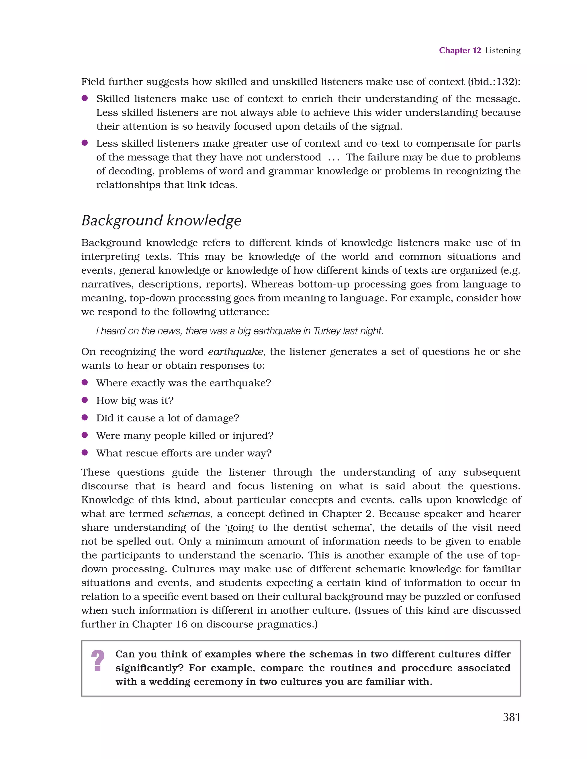 Chapter 12 Listening
381
Field further suggests how skilled and unskilled listeners make use of context (ibid.:132):
●
● Skilled listeners make use of context to enrich their understanding of the message.
Less skilled listeners are not always able to achieve this wider understanding because
their attention is so heavily focused upon details of the signal.
●
● Less skilled listeners make greater use of context and co-text to compensate for parts
of the message that they have not understood ... The failure may be due to problems
of decoding, problems of word and grammar knowledge or problems in recognizing the
relationships that link ideas.
Background knowledge
Background knowledge refers to different kinds of knowledge listeners make use of in
interpreting texts. This may be knowledge of the world and common situations and
events, general knowledge or knowledge of how different kinds of texts are organized (e.g.
narratives, descriptions, reports). Whereas bottom-up processing goes from language to
meaning, top-down processing goes from meaning to language. For example, consider how
we respond to the following utterance:
I heard on the news, there was a big earthquake in Turkey last night.
On recognizing the word earthquake, the listener generates a set of questions he or she
wants to hear or obtain responses to:
●
● Where exactly was the earthquake?
●
● How big was it?
●
● Did it cause a lot of damage?
●
● Were many people killed or injured?
●
● What rescue efforts are under way?
These questions guide the listener through the understanding of any subsequent
discourse that is heard and focus listening on what is said about the questions.
Knowledge of this kind, about particular concepts and events, calls upon knowledge of
what are termed schemas, a concept defined in Chapter 2. Because speaker and hearer
share understanding of the ‘going to the dentist schema’, the details of the visit need
not be spelled out. Only a minimum amount of information needs to be given to enable
the participants to understand the scenario. This is another example of the use of top-
down processing. Cultures may make use of different schematic knowledge for familiar
situations and events, and students expecting a certain kind of information to occur in
relation to a specific event based on their cultural background may be puzzled or confused
when such information is different in another culture. (Issues of this kind are discussed
further in Chapter 16 on discourse pragmatics.)
? Can you think of examples where the schemas in two different cultures differ
significantly? For example, compare the routines and procedure associated
with a wedding ceremony in two cultures you are familiar with.
 