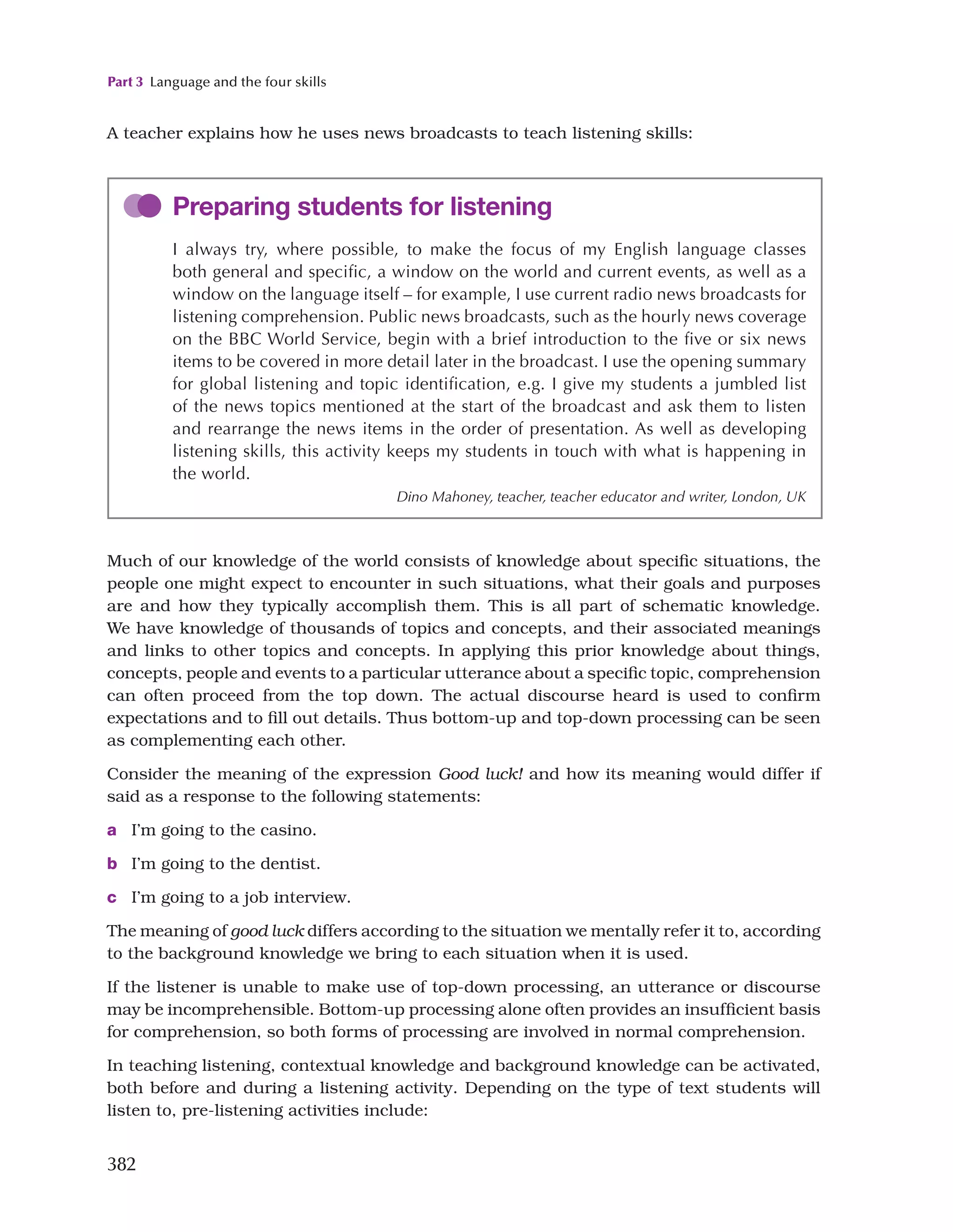Part 3 Language and the four skills
382
A teacher explains how he uses news broadcasts to teach listening skills:
Preparing students for listening
I always try, where possible, to make the focus of my English language classes
both general and specific, a window on the world and current events, as well as a
window on the language itself – for example, I use current radio news broadcasts for
listening comprehension. Public news broadcasts, such as the hourly news coverage
on the BBC World Service, begin with a brief introduction to the five or six news
items to be covered in more detail later in the broadcast. I use the opening summary
for global listening and topic identification, e.g. I give my students a jumbled list
of the news topics mentioned at the start of the broadcast and ask them to listen
and rearrange the news items in the order of presentation. As well as developing
listening skills, this activity keeps my students in touch with what is happening in
the world.
Dino Mahoney, teacher, teacher educator and writer, London, UK
Much of our knowledge of the world consists of knowledge about specific situations, the
people one might expect to encounter in such situations, what their goals and purposes
are and how they typically accomplish them. This is all part of schematic knowledge.
We have knowledge of thousands of topics and concepts, and their associated meanings
and links to other topics and concepts. In applying this prior knowledge about things,
concepts, people and events to a particular utterance about a specific topic, comprehension
can often proceed from the top down. The actual discourse heard is used to confirm
expectations and to fill out details. Thus bottom-up and top-down processing can be seen
as complementing each other.
Consider the meaning of the expression Good luck! and how its meaning would differ if
said as a response to the following statements:
a I’m going to the casino.
b I’m going to the dentist.
c I’m going to a job interview.
The meaning of good luck differs according to the situation we mentally refer it to, according
to the background knowledge we bring to each situation when it is used.
If the listener is unable to make use of top-down processing, an utterance or discourse
may be incomprehensible. Bottom-up processing alone often provides an insufficient basis
for comprehension, so both forms of processing are involved in normal comprehension.
In teaching listening, contextual knowledge and background knowledge can be activated,
both before and during a listening activity. Depending on the type of text students will
listen to, pre-listening activities include:
 