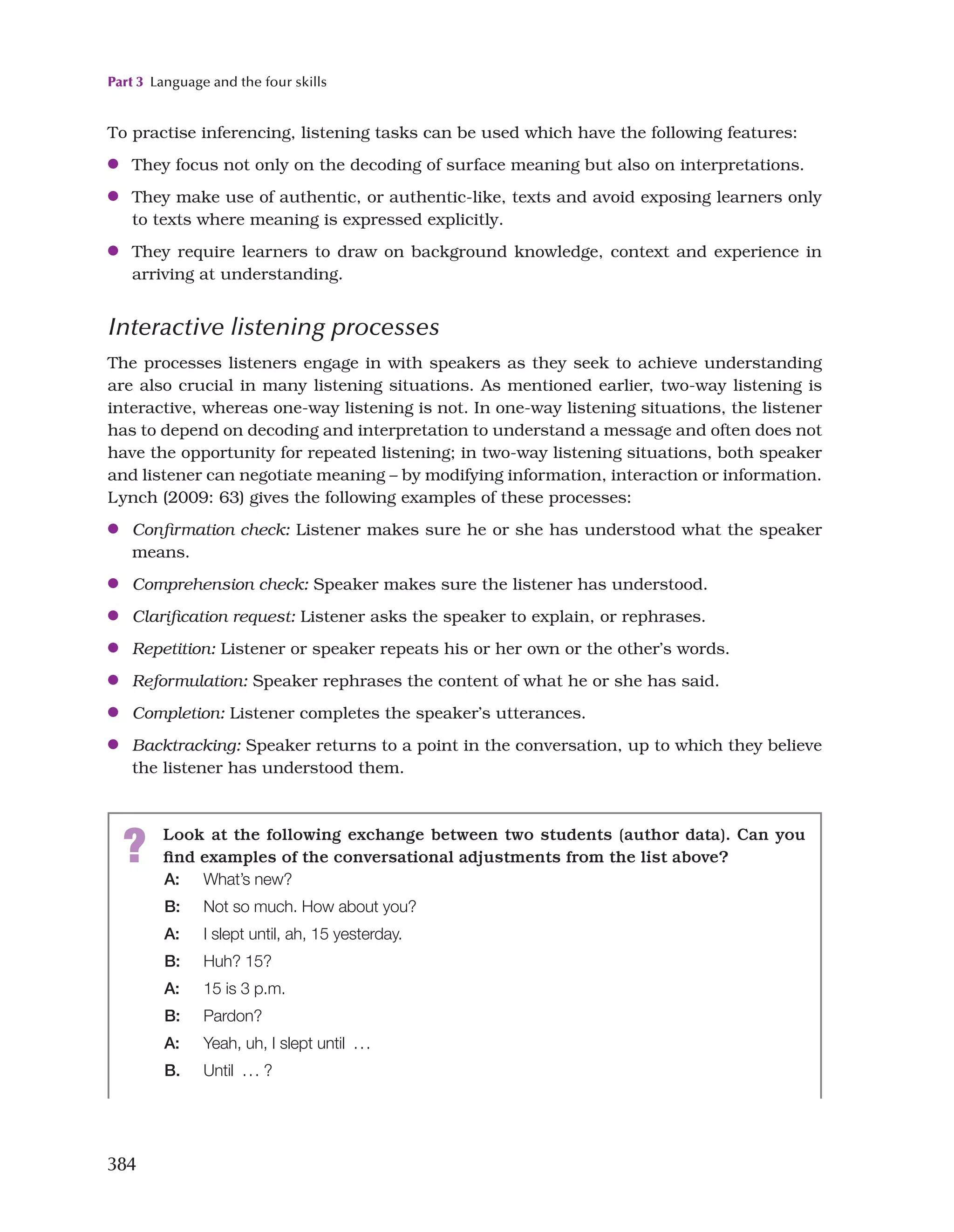 Part 3 Language and the four skills
384
? Look at the following exchange between two students (author data). Can you
find examples of the conversational adjustments from the list above?
A: What’s new?
B: Not so much. How about you?
A: I slept until, ah, 15 yesterday.
B: Huh? 15?
A: 15 is 3 p.m.
B: Pardon?
A: Yeah, uh, I slept until  ...
B. Until  ... ?
To practise inferencing, listening tasks can be used which have the following features:
●
● They focus not only on the decoding of surface meaning but also on interpretations.
●
● They make use of authentic, or authentic-like, texts and avoid exposing learners only
to texts where meaning is expressed explicitly.
●
● They require learners to draw on background knowledge, context and experience in
arriving at understanding.
Interactive listening processes
The processes listeners engage in with speakers as they seek to achieve understanding
are also crucial in many listening situations. As mentioned earlier, two-way listening is
interactive, whereas one-way listening is not. In one-way listening situations, the listener
has to depend on decoding and interpretation to understand a message and often does not
have the opportunity for repeated listening; in two-way listening situations, both speaker
and listener can negotiate meaning – by modifying information, interaction or information.
Lynch (2009: 63) gives the following examples of these processes:
●
● Confirmation check: Listener makes sure he or she has understood what the speaker
means.
●
● Comprehension check: Speaker makes sure the listener has understood.
●
● Clarification request: Listener asks the speaker to explain, or rephrases.
●
● Repetition: Listener or speaker repeats his or her own or the other’s words.
●
● Reformulation: Speaker rephrases the content of what he or she has said.
●
● Completion: Listener completes the speaker’s utterances.
●
● Backtracking: Speaker returns to a point in the conversation, up to which they believe
the listener has understood them.
 