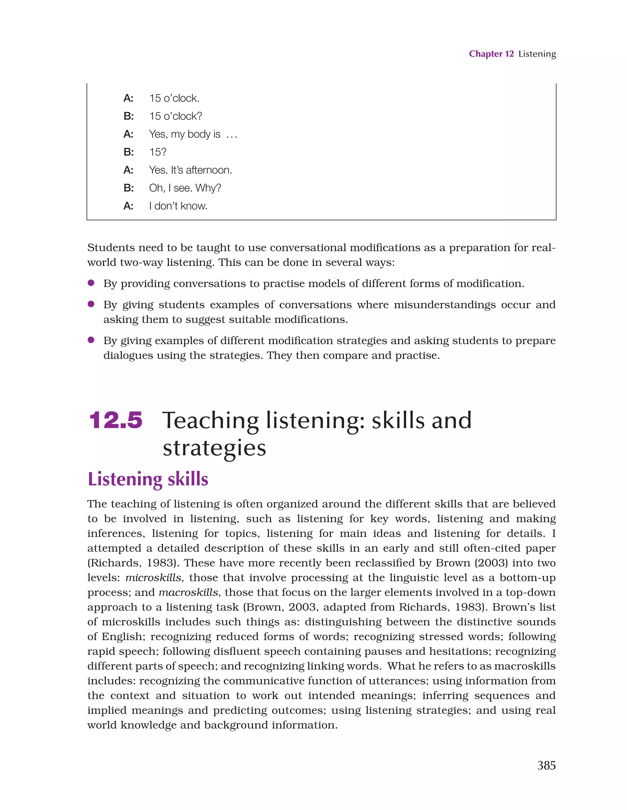 Chapter 12 Listening
385
Students need to be taught to use conversational modifications as a preparation for real-
world two-way listening. This can be done in several ways:
●
● By providing conversations to practise models of different forms of modification.
●
● By giving students examples of conversations where misunderstandings occur and
asking them to suggest suitable modifications.
●
● By giving examples of different modification strategies and asking students to prepare
dialogues using the strategies. They then compare and practise.
12.5 Teaching listening: skills and
strategies
Listening skills
The teaching of listening is often organized around the different skills that are believed
to be involved in listening, such as listening for key words, listening and making
inferences, listening for topics, listening for main ideas and listening for details. I
attempted a detailed description of these skills in an early and still often-cited paper
(Richards, 1983). These have more recently been reclassified by Brown (2003) into two
levels: microskills, those that involve processing at the linguistic level as a bottom-up
process; and macroskills, those that focus on the larger elements involved in a top-down
approach to a listening task (Brown, 2003, adapted from Richards, 1983). Brown’s list
of microskills includes such things as: distinguishing between the distinctive sounds
of English; recognizing reduced forms of words; recognizing stressed words; following
rapid speech; following disfluent speech containing pauses and hesitations; recognizing
different parts of speech; and recognizing linking words. What he refers to as macroskills
includes: recognizing the communicative function of utterances; using information from
the context and situation to work out intended meanings; inferring sequences and
implied meanings and predicting outcomes; using listening strategies; and using real
world knowledge and background information.
A: 15 o’clock.
B: 15 o’clock?
A: Yes, my body is  ...
B: 15?
A: Yes. It’s afternoon.
B: Oh, I see. Why?
A: I don’t know.
 
