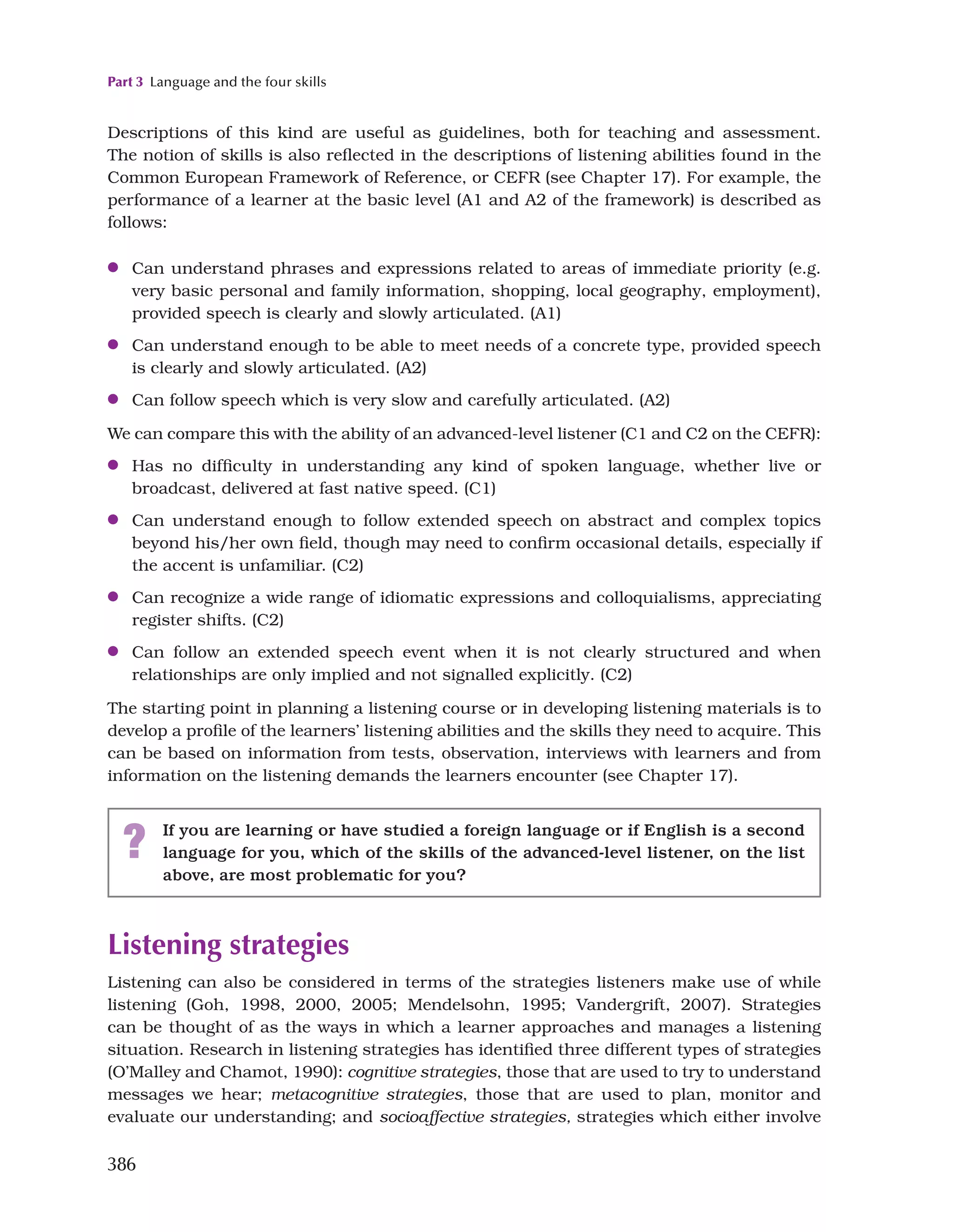 Part 3 Language and the four skills
386
? If you are learning or have studied a foreign language or if English is a second
language for you, which of the skills of the advanced-level listener, on the list
above, are most problematic for you?
Listening strategies
Listening can also be considered in terms of the strategies listeners make use of while
listening (Goh, 1998, 2000, 2005; Mendelsohn, 1995; Vandergrift, 2007). Strategies
can be thought of as the ways in which a learner approaches and manages a listening
situation. Research in listening strategies has identified three different types of strategies
(O’Malley and Chamot, 1990): cognitive strategies, those that are used to try to understand
messages we hear; metacognitive strategies, those that are used to plan, monitor and
evaluate our understanding; and socioaffective strategies, strategies which either involve
Descriptions of this kind are useful as guidelines, both for teaching and assessment.
The notion of skills is also reflected in the descriptions of listening abilities found in the
Common European Framework of Reference, or CEFR (see Chapter 17). For example, the
performance of a learner at the basic level (A1 and A2 of the framework) is described as
follows:
●
● Can understand phrases and expressions related to areas of immediate priority (e.g.
very basic personal and family information, shopping, local geography, employment),
provided speech is clearly and slowly articulated. (A1)
●
● Can understand enough to be able to meet needs of a concrete type, provided speech
is clearly and slowly articulated. (A2)
●
● Can follow speech which is very slow and carefully articulated. (A2)
We can compare this with the ability of an advanced-level listener (C1 and C2 on the CEFR):
●
● Has no difficulty in understanding any kind of spoken language, whether live or
broadcast, delivered at fast native speed. (C1)
●
● Can understand enough to follow extended speech on abstract and complex topics
beyond his/her own field, though may need to confirm occasional details, especially if
the accent is unfamiliar. (C2)
●
● Can recognize a wide range of idiomatic expressions and colloquialisms, appreciating
register shifts. (C2)
●
● Can follow an extended speech event when it is not clearly structured and when
relationships are only implied and not signalled explicitly. (C2)
The starting point in planning a listening course or in developing listening materials is to
develop a profile of the learners’ listening abilities and the skills they need to acquire. This
can be based on information from tests, observation, interviews with learners and from
information on the listening demands the learners encounter (see Chapter 17).
 