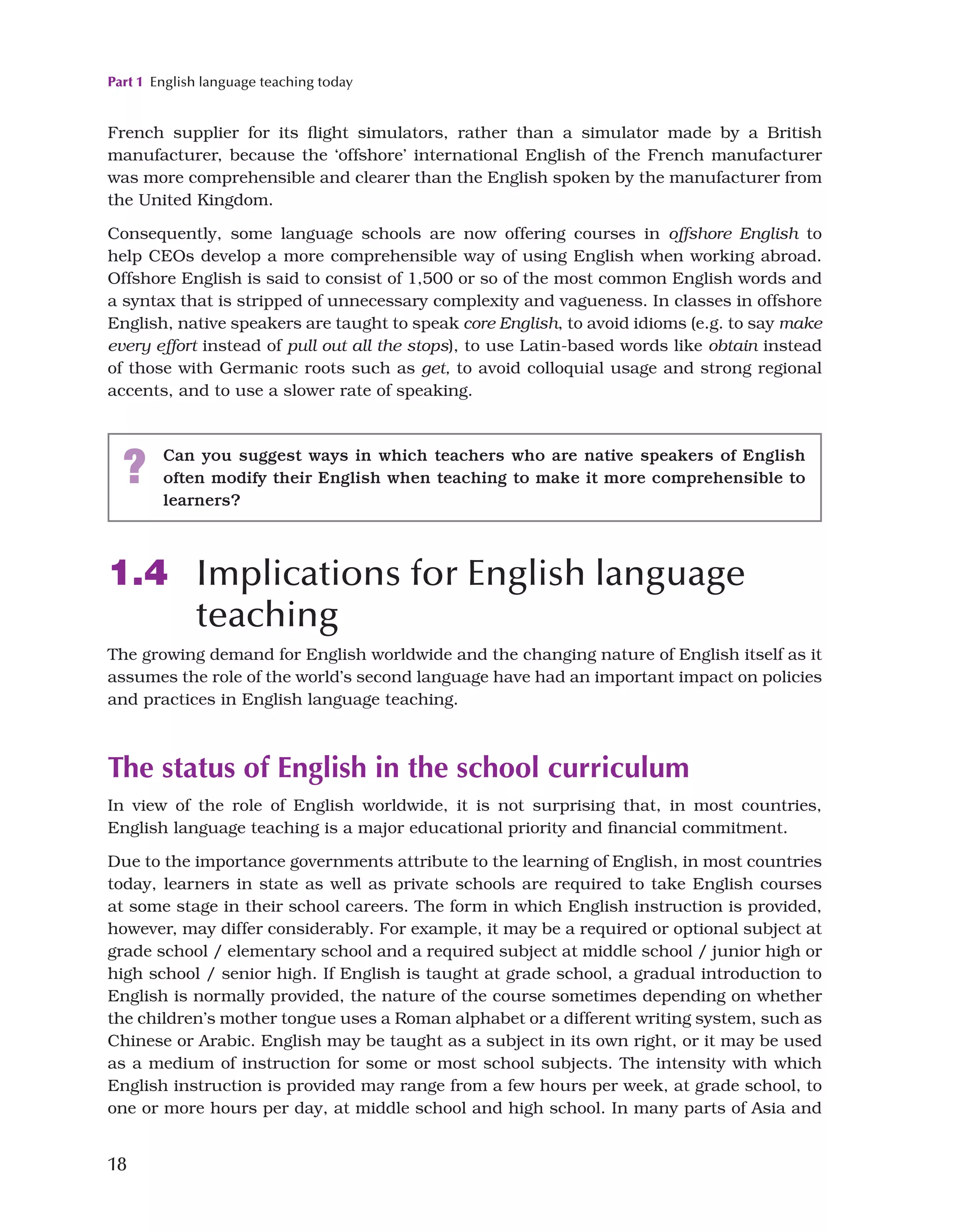 Part 1 English language teaching today
18
French supplier for its flight simulators, rather than a simulator made by a British
manufacturer, because the ‘offshore’ international English of the French manufacturer
was more comprehensible and clearer than the English spoken by the manufacturer from
the United Kingdom.
Consequently, some language schools are now offering courses in offshore English to
help CEOs develop a more comprehensible way of using English when working abroad.
Offshore English is said to consist of 1,500 or so of the most common English words and
a syntax that is stripped of unnecessary complexity and vagueness. In classes in offshore
English, native speakers are taught to speak core English, to avoid idioms (e.g. to say make
every effort instead of pull out all the stops), to use Latin-based words like obtain instead
of those with Germanic roots such as get, to avoid colloquial usage and strong regional
accents, and to use a slower rate of speaking.
? Can you suggest ways in which teachers who are native speakers of English
often modify their English when teaching to make it more comprehensible to
learners?
1.4 Implications for English language
teaching
The growing demand for English worldwide and the changing nature of English itself as it
assumes the role of the world’s second language have had an important impact on policies
and practices in English language teaching.
The status of English in the school curriculum
In view of the role of English worldwide, it is not surprising that, in most countries,
English language teaching is a major educational priority and financial commitment.
Due to the importance governments attribute to the learning of English, in most countries
today, learners in state as well as private schools are required to take English courses
at some stage in their school careers. The form in which English instruction is provided,
however, may differ considerably. For example, it may be a required or optional subject at
grade school / elementary school and a required subject at middle school / junior high or
high school / senior high. If English is taught at grade school, a gradual introduction to
English is normally provided, the nature of the course sometimes depending on whether
the children’s mother tongue uses a Roman alphabet or a different writing system, such as
Chinese or Arabic. English may be taught as a subject in its own right, or it may be used
as a medium of instruction for some or most school subjects. The intensity with which
English instruction is provided may range from a few hours per week, at grade school, to
one or more hours per day, at middle school and high school. In many parts of Asia and
 