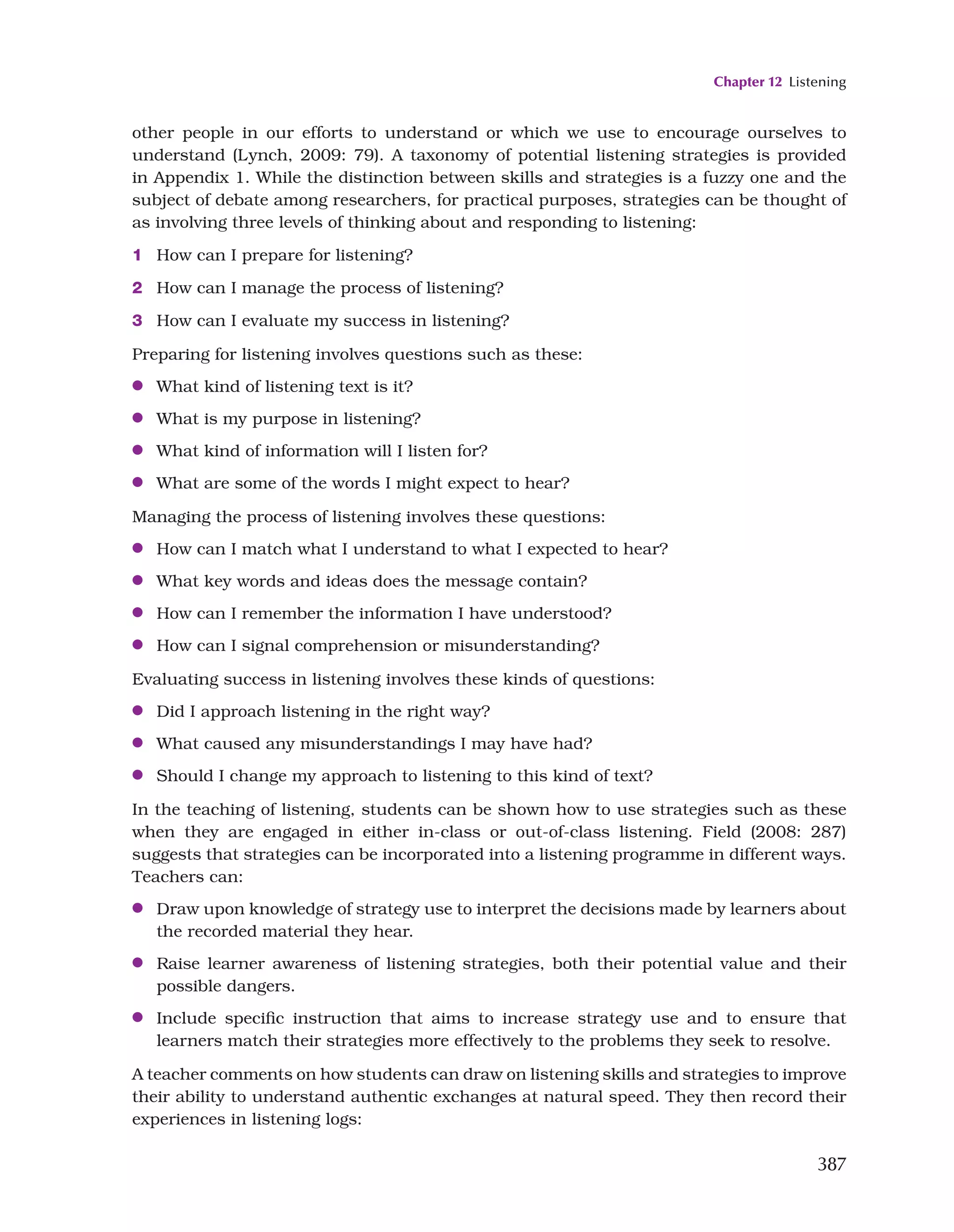 Chapter 12 Listening
387
other people in our efforts to understand or which we use to encourage ourselves to
understand (Lynch, 2009: 79). A taxonomy of potential listening strategies is provided
in Appendix 1. While the distinction between skills and strategies is a fuzzy one and the
subject of debate among researchers, for practical purposes, strategies can be thought of
as involving three levels of thinking about and responding to listening:
1 How can I prepare for listening?
2 How can I manage the process of listening?
3 How can I evaluate my success in listening?
Preparing for listening involves questions such as these:
●
● What kind of listening text is it?
●
● What is my purpose in listening?
●
● What kind of information will I listen for?
●
● What are some of the words I might expect to hear?
Managing the process of listening involves these questions:
●
● How can I match what I understand to what I expected to hear?
●
● What key words and ideas does the message contain?
●
● How can I remember the information I have understood?
●
● How can I signal comprehension or misunderstanding?
Evaluating success in listening involves these kinds of questions:
●
● Did I approach listening in the right way?
●
● What caused any misunderstandings I may have had?
●
● Should I change my approach to listening to this kind of text?
In the teaching of listening, students can be shown how to use strategies such as these
when they are engaged in either in-class or out-of-class listening. Field (2008: 287)
suggests that strategies can be incorporated into a listening programme in different ways.
Teachers can:
●
● Draw upon knowledge of strategy use to interpret the decisions made by learners about
the recorded material they hear.
●
● Raise learner awareness of listening strategies, both their potential value and their
possible dangers.
●
● Include specific instruction that aims to increase strategy use and to ensure that
learners match their strategies more effectively to the problems they seek to resolve.
A teacher comments on how students can draw on listening skills and strategies to improve
their ability to understand authentic exchanges at natural speed. They then record their
experiences in listening logs:
 