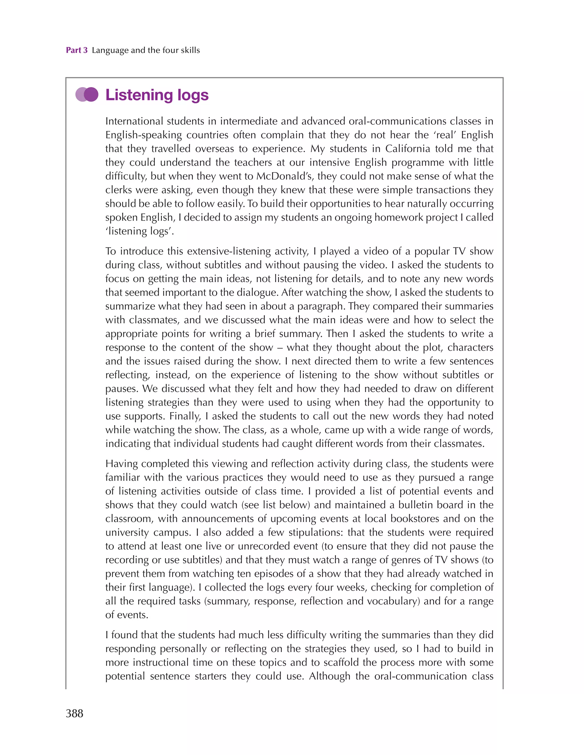 Part 3 Language and the four skills
388
Listening logs
International students in intermediate and advanced oral-communications classes in
English-speaking countries often complain that they do not hear the ‘real’ English
that they travelled overseas to experience. My students in California told me that
they could understand the teachers at our intensive English programme with little
difficulty, but when they went to McDonald’s, they could not make sense of what the
clerks were asking, even though they knew that these were simple transactions they
should be able to follow easily. To build their opportunities to hear naturally occurring
spoken English, I decided to assign my students an ongoing homework project I called
‘listening logs’.
To introduce this extensive-listening activity, I played a video of a popular TV show
during class, without subtitles and without pausing the video. I asked the students to
focus on getting the main ideas, not listening for details, and to note any new words
that seemed important to the dialogue. After watching the show, I asked the students to
summarize what they had seen in about a paragraph. They compared their summaries
with classmates, and we discussed what the main ideas were and how to select the
appropriate points for writing a brief summary. Then I asked the students to write a
response to the content of the show – what they thought about the plot, characters
and the issues raised during the show. I next directed them to write a few sentences
reflecting, instead, on the experience of listening to the show without subtitles or
pauses. We discussed what they felt and how they had needed to draw on different
listening strategies than they were used to using when they had the opportunity to
use supports. Finally, I asked the students to call out the new words they had noted
while watching the show. The class, as a whole, came up with a wide range of words,
indicating that individual students had caught different words from their classmates.
Having completed this viewing and reflection activity during class, the students were
familiar with the various practices they would need to use as they pursued a range
of listening activities outside of class time. I provided a list of potential events and
shows that they could watch (see list below) and maintained a bulletin board in the
classroom, with announcements of upcoming events at local bookstores and on the
university campus. I also added a few stipulations: that the students were required
to attend at least one live or unrecorded event (to ensure that they did not pause the
recording or use subtitles) and that they must watch a range of genres of TV shows (to
prevent them from watching ten episodes of a show that they had already watched in
their first language). I collected the logs every four weeks, checking for completion of
all the required tasks (summary, response, reflection and vocabulary) and for a range
of events.
I found that the students had much less difficulty writing the summaries than they did
responding personally or reflecting on the strategies they used, so I had to build in
more instructional time on these topics and to scaffold the process more with some
potential sentence starters they could use. Although the oral-communication class
 