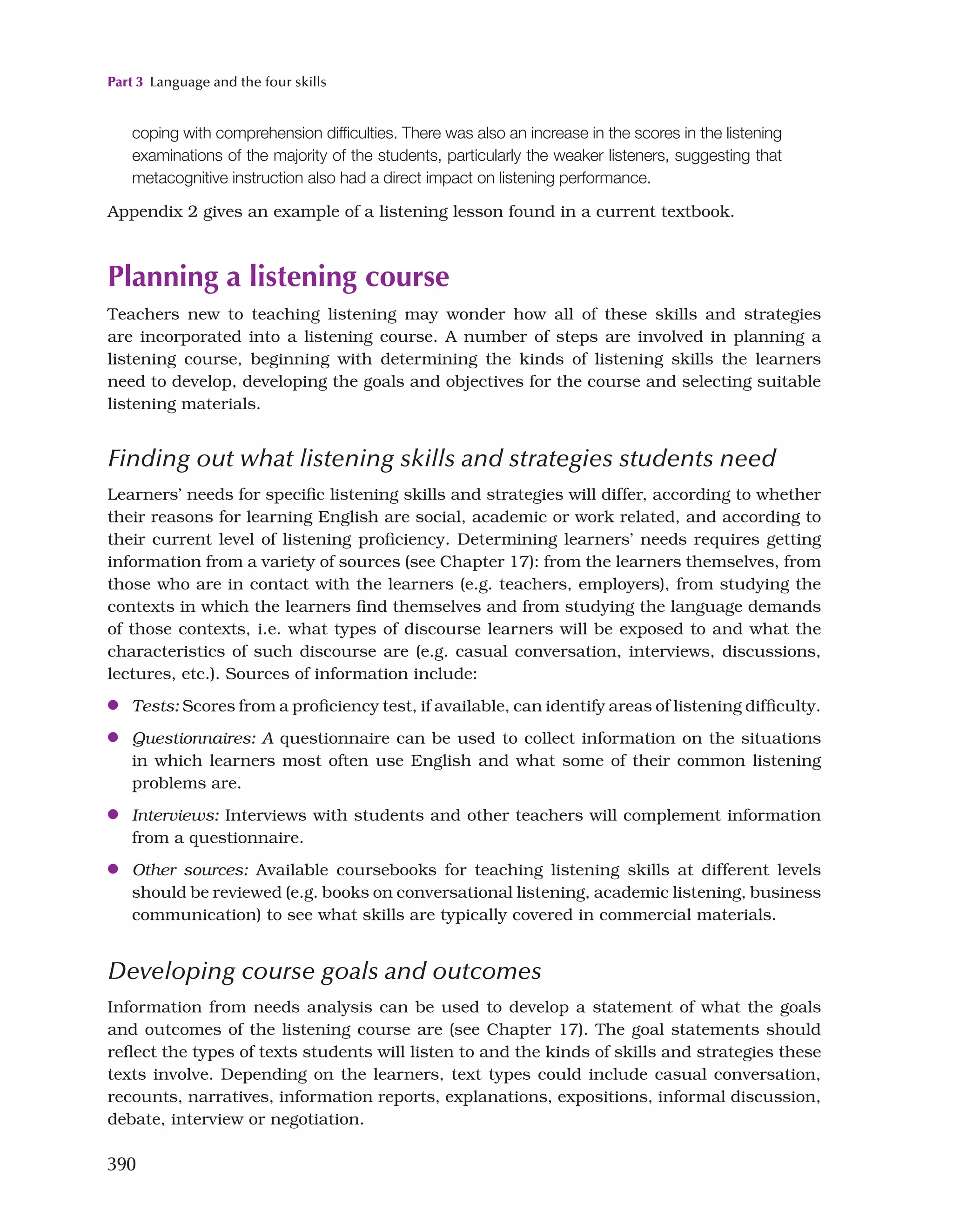 Part 3 Language and the four skills
390
coping with comprehension difficulties. There was also an increase in the scores in the listening
examinations of the majority of the students, particularly the weaker listeners, suggesting that
metacognitive instruction also had a direct impact on listening performance.
Appendix 2 gives an example of a listening lesson found in a current textbook.
Planning a listening course
Teachers new to teaching listening may wonder how all of these skills and strategies
are incorporated into a listening course. A number of steps are involved in planning a
listening course, beginning with determining the kinds of listening skills the learners
need to develop, developing the goals and objectives for the course and selecting suitable
listening materials.
Finding out what listening skills and strategies students need
Learners’ needs for specific listening skills and strategies will differ, according to whether
their reasons for learning English are social, academic or work related, and according to
their current level of listening proficiency. Determining learners’ needs requires getting
information from a variety of sources (see Chapter 17): from the learners themselves, from
those who are in contact with the learners (e.g. teachers, employers), from studying the
contexts in which the learners find themselves and from studying the language demands
of those contexts, i.e. what types of discourse learners will be exposed to and what the
characteristics of such discourse are (e.g. casual conversation, interviews, discussions,
lectures, etc.). Sources of information include:
●
● Tests: Scores from a proficiency test, if available, can identify areas of listening difficulty.
●
● Questionnaires: A questionnaire can be used to collect information on the situations
in which learners most often use English and what some of their common listening
problems are.
●
● Interviews: Interviews with students and other teachers will complement information
from a questionnaire.
●
● Other sources: Available coursebooks for teaching listening skills at different levels
should be reviewed (e.g. books on conversational listening, academic listening, business
communication) to see what skills are typically covered in commercial materials.
Developing course goals and outcomes
Information from needs analysis can be used to develop a statement of what the goals
and outcomes of the listening course are (see Chapter 17). The goal statements should
reflect the types of texts students will listen to and the kinds of skills and strategies these
texts involve. Depending on the learners, text types could include casual conversation,
recounts, narratives, information reports, explanations, expositions, informal discussion,
debate, interview or negotiation.
 