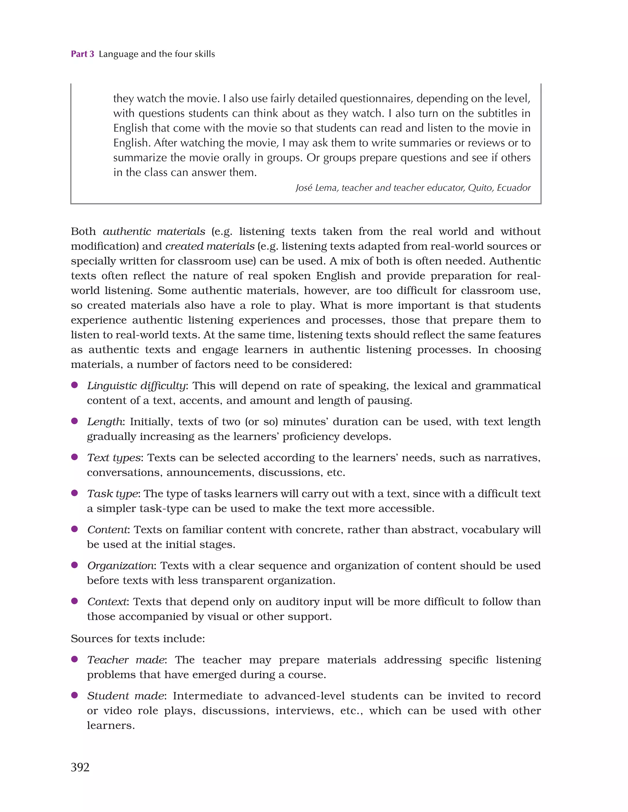 Part 3 Language and the four skills
392
they watch the movie. I also use fairly detailed questionnaires, depending on the level,
with questions students can think about as they watch. I also turn on the subtitles in
English that come with the movie so that students can read and listen to the movie in
English. After watching the movie, I may ask them to write summaries or reviews or to
summarize the movie orally in groups. Or groups prepare questions and see if others
in the class can answer them.
José Lema, teacher and teacher educator, Quito, Ecuador
Both authentic materials (e.g. listening texts taken from the real world and without
modification) and created materials (e.g. listening texts adapted from real-world sources or
specially written for classroom use) can be used. A mix of both is often needed. Authentic
texts often reflect the nature of real spoken English and provide preparation for real-
world listening. Some authentic materials, however, are too difficult for classroom use,
so created materials also have a role to play. What is more important is that students
experience authentic listening experiences and processes, those that prepare them to
listen to real-world texts. At the same time, listening texts should reflect the same features
as authentic texts and engage learners in authentic listening processes. In choosing
materials, a number of factors need to be considered:
●
● Linguistic difficulty: This will depend on rate of speaking, the lexical and grammatical
content of a text, accents, and amount and length of pausing.
●
● Length: Initially, texts of two (or so) minutes’ duration can be used, with text length
gradually increasing as the learners’ proficiency develops.
●
● Text types: Texts can be selected according to the learners’ needs, such as narratives,
conversations, announcements, discussions, etc.
●
● Task type: The type of tasks learners will carry out with a text, since with a difficult text
a simpler task-type can be used to make the text more accessible.
●
● Content: Texts on familiar content with concrete, rather than abstract, vocabulary will
be used at the initial stages.
●
● Organization: Texts with a clear sequence and organization of content should be used
before texts with less transparent organization.
●
● Context: Texts that depend only on auditory input will be more difficult to follow than
those accompanied by visual or other support.
Sources for texts include:
●
● Teacher made: The teacher may prepare materials addressing specific listening
problems that have emerged during a course.
●
● Student made: Intermediate to advanced-level students can be invited to record
or video role plays, discussions, interviews, etc., which can be used with other
learners.
 