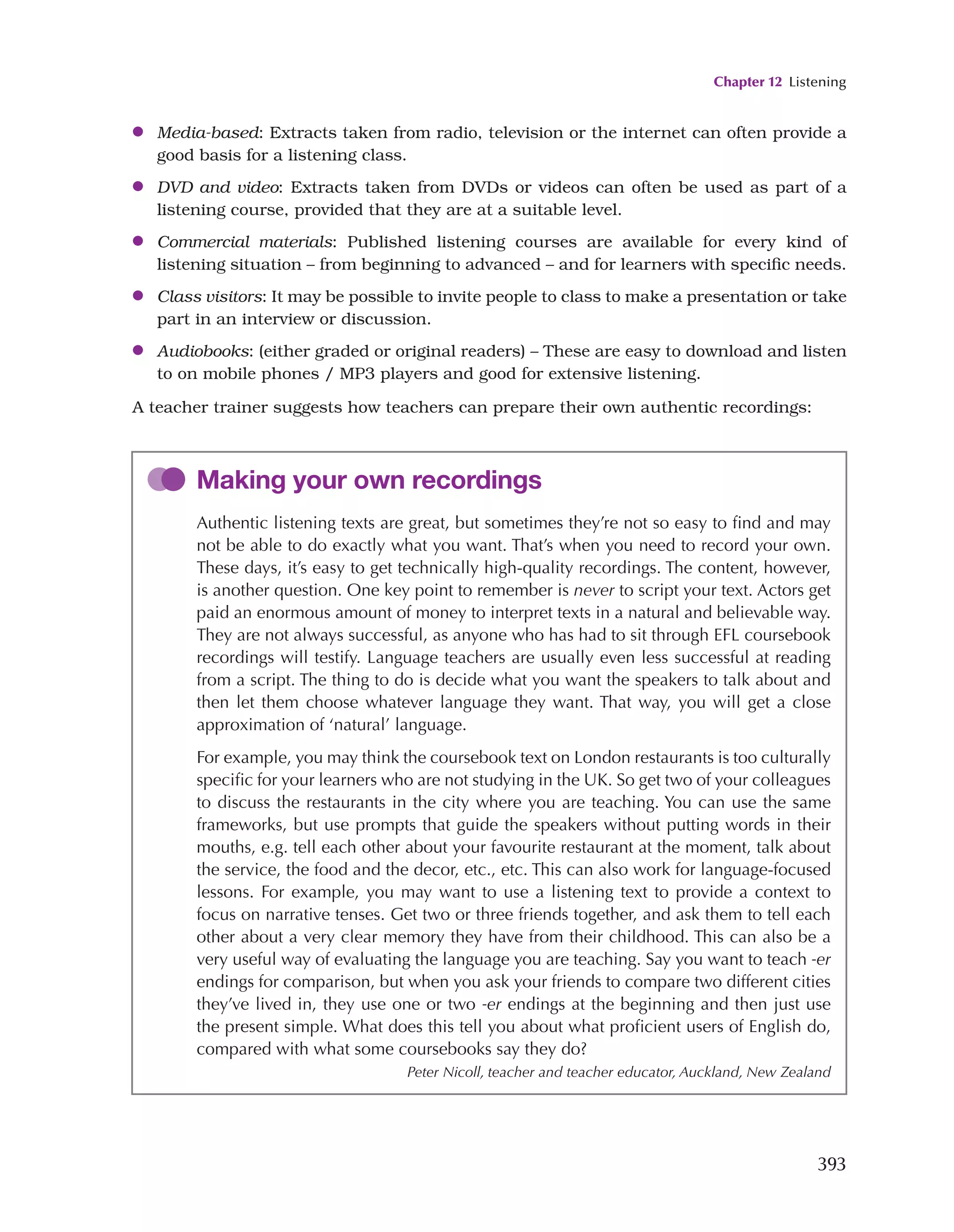 Chapter 12 Listening
393
●
● Media-based: Extracts taken from radio, television or the internet can often provide a
good basis for a listening class.
●
● DVD and video: Extracts taken from DVDs or videos can often be used as part of a
listening course, provided that they are at a suitable level.
●
● Commercial materials: Published listening courses are available for every kind of
listening situation – from beginning to advanced – and for learners with specific needs.
●
● Class visitors: It may be possible to invite people to class to make a presentation or take
part in an interview or discussion.
●
● Audiobooks: (either graded or original readers) – These are easy to download and listen
to on mobile phones / MP3 players and good for extensive listening.
A teacher trainer suggests how teachers can prepare their own authentic recordings:
Making your own recordings
Authentic listening texts are great, but sometimes they’re not so easy to find and may
not be able to do exactly what you want. That’s when you need to record your own.
These days, it’s easy to get technically high-quality recordings. The content, however,
is another question. One key point to remember is never to script your text. Actors get
paid an enormous amount of money to interpret texts in a natural and believable way.
They are not always successful, as anyone who has had to sit through EFL coursebook
recordings will testify. Language teachers are usually even less successful at reading
from a script. The thing to do is decide what you want the speakers to talk about and
then let them choose whatever language they want. That way, you will get a close
approximation of ‘natural’ language.
For example, you may think the coursebook text on London restaurants is too culturally
specific for your learners who are not studying in the UK. So get two of your colleagues
to discuss the restaurants in the city where you are teaching. You can use the same
frameworks, but use prompts that guide the speakers without putting words in their
mouths, e.g. tell each other about your favourite restaurant at the moment, talk about
the service, the food and the decor, etc., etc. This can also work for language-focused
lessons. For example, you may want to use a listening text to provide a context to
focus on narrative tenses. Get two or three friends together, and ask them to tell each
other about a very clear memory they have from their childhood. This can also be a
very useful way of evaluating the language you are teaching. Say you want to teach -er
endings for comparison, but when you ask your friends to compare two different cities
they’ve lived in, they use one or two -er endings at the beginning and then just use
the present simple. What does this tell you about what proficient users of English do,
compared with what some coursebooks say they do?
Peter Nicoll, teacher and teacher educator, Auckland, New Zealand
 