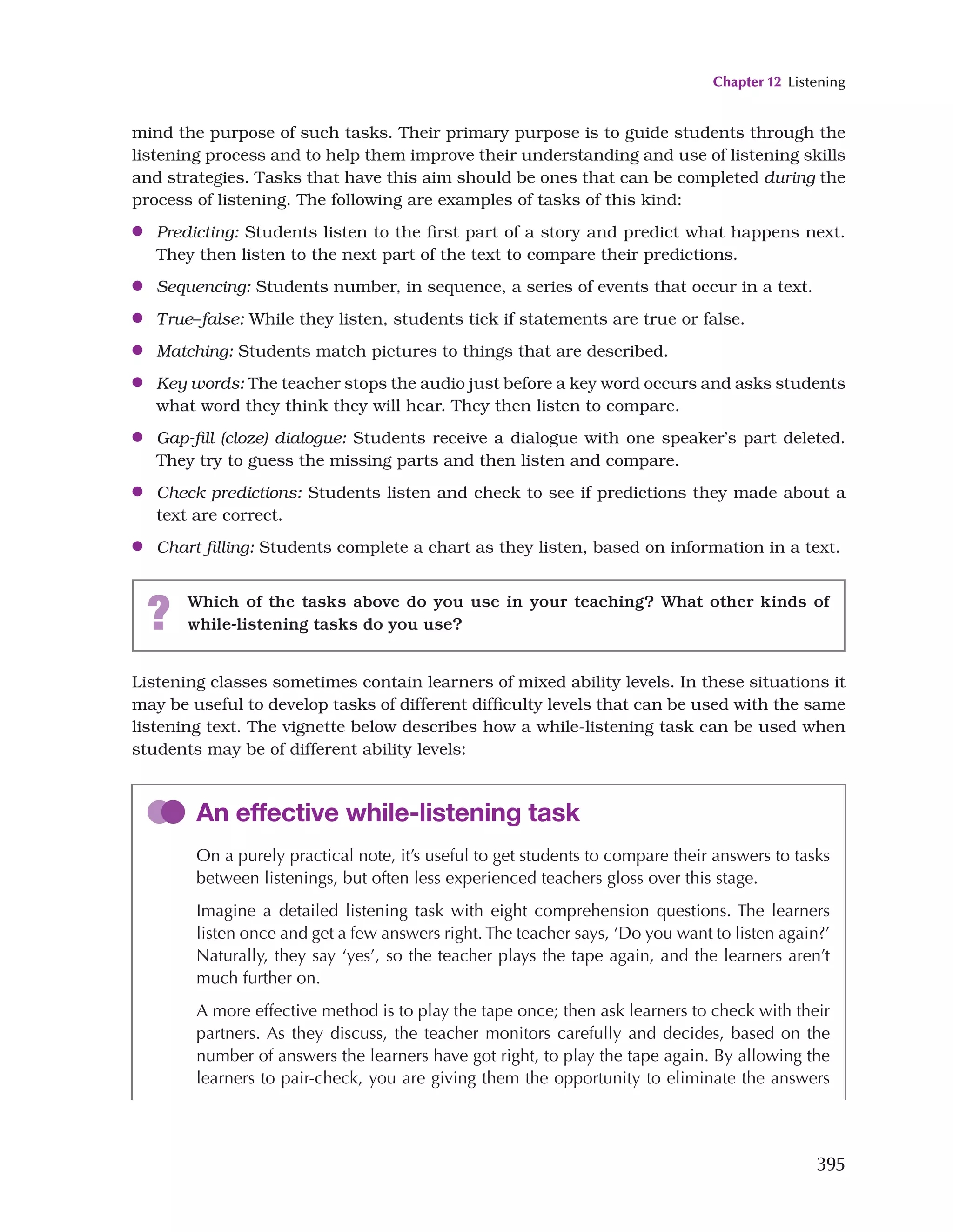 Chapter 12 Listening
395
mind the purpose of such tasks. Their primary purpose is to guide students through the
listening process and to help them improve their understanding and use of listening skills
and strategies. Tasks that have this aim should be ones that can be completed during the
process of listening. The following are examples of tasks of this kind:
●
● Predicting: Students listen to the first part of a story and predict what happens next.
They then listen to the next part of the text to compare their predictions.
●
● Sequencing: Students number, in sequence, a series of events that occur in a text.
●
● True–false: While they listen, students tick if statements are true or false.
●
● Matching: Students match pictures to things that are described.
●
● Key words: The teacher stops the audio just before a key word occurs and asks students
what word they think they will hear. They then listen to compare.
●
● Gap-fill (cloze) dialogue: Students receive a dialogue with one speaker’s part deleted.
They try to guess the missing parts and then listen and compare.
●
● Check predictions: Students listen and check to see if predictions they made about a
text are correct.
●
● Chart filling: Students complete a chart as they listen, based on information in a text.
? Which of the tasks above do you use in your teaching? What other kinds of
while-listening tasks do you use?
Listening classes sometimes contain learners of mixed ability levels. In these situations it
may be useful to develop tasks of different difficulty levels that can be used with the same
listening text. The vignette below describes how a while-listening task can be used when
students may be of different ability levels:
An effective while-listening task
On a purely practical note, it’s useful to get students to compare their answers to tasks
between listenings, but often less experienced teachers gloss over this stage.
Imagine a detailed listening task with eight comprehension questions. The learners
listen once and get a few answers right. The teacher says, ‘Do you want to listen again?’
Naturally, they say ‘yes’, so the teacher plays the tape again, and the learners aren’t
much further on.
A more effective method is to play the tape once; then ask learners to check with their
partners. As they discuss, the teacher monitors carefully and decides, based on the
number of answers the learners have got right, to play the tape again. By allowing the
learners to pair-check, you are giving them the opportunity to eliminate the answers
 