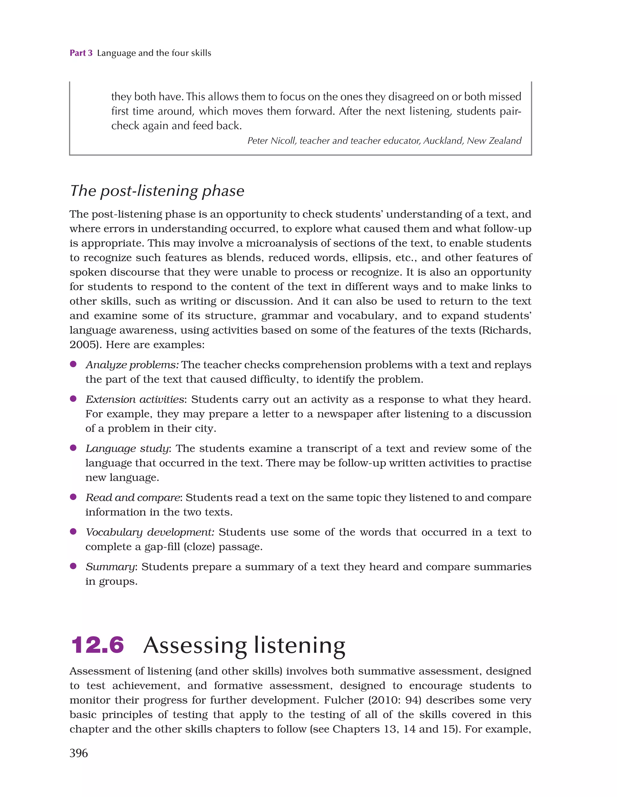 Part 3 Language and the four skills
396
they both have. This allows them to focus on the ones they disagreed on or both missed
first time around, which moves them forward. After the next listening, students pair-
check again and feed back.
Peter Nicoll, teacher and teacher educator, Auckland, New Zealand
The post-listening phase
The post-listening phase is an opportunity to check students’ understanding of a text, and
where errors in understanding occurred, to explore what caused them and what follow-up
is appropriate. This may involve a microanalysis of sections of the text, to enable students
to recognize such features as blends, reduced words, ellipsis, etc., and other features of
spoken discourse that they were unable to process or recognize. It is also an opportunity
for students to respond to the content of the text in different ways and to make links to
other skills, such as writing or discussion. And it can also be used to return to the text
and examine some of its structure, grammar and vocabulary, and to expand students’
language awareness, using activities based on some of the features of the texts (Richards,
2005). Here are examples:
●
● Analyze problems: The teacher checks comprehension problems with a text and replays
the part of the text that caused difficulty, to identify the problem.
●
● Extension activities: Students carry out an activity as a response to what they heard.
For example, they may prepare a letter to a newspaper after listening to a discussion
of a problem in their city.
●
● Language study: The students examine a transcript of a text and review some of the
language that occurred in the text. There may be follow-up written activities to practise
new language.
●
● Read and compare: Students read a text on the same topic they listened to and compare
information in the two texts.
●
● Vocabulary development: Students use some of the words that occurred in a text to
complete a gap-fill (cloze) passage.
●
● Summary: Students prepare a summary of a text they heard and compare summaries
in groups.
12.6 Assessing listening
Assessment of listening (and other skills) involves both summative assessment, designed
to test achievement, and formative assessment, designed to encourage students to
monitor their progress for further development. Fulcher (2010: 94) describes some very
basic principles of testing that apply to the testing of all of the skills covered in this
chapter and the other skills chapters to follow (see Chapters 13, 14 and 15). For example,
 