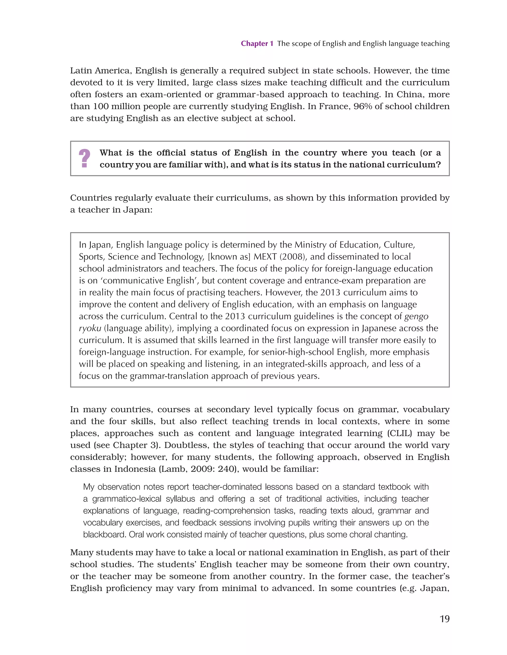 Chapter 1 The scope of English and English language teaching
19
Latin America, English is generally a required subject in state schools. However, the time
devoted to it is very limited, large class sizes make teaching difficult and the curriculum
often fosters an exam-oriented or grammar-based approach to teaching. In China, more
than 100 million people are currently studying English. In France, 96% of school children
are studying English as an elective subject at school.
? What is the official status of English in the country where you teach (or a
country you are familiar with), and what is its status in the national curriculum?
Countries regularly evaluate their curriculums, as shown by this information provided by
a teacher in Japan:
In Japan, English language policy is determined by the Ministry of Education, Culture,
Sports, Science and Technology, [known as] MEXT (2008), and disseminated to local
school administrators and teachers. The focus of the policy for foreign-language education
is on ‘communicative English’, but content coverage and entrance-exam preparation are
in reality the main focus of practising teachers. However, the 2013 curriculum aims to
improve the content and delivery of English education, with an emphasis on language
across the curriculum. Central to the 2013 curriculum guidelines is the concept of gengo
ryoku (language ability), implying a coordinated focus on expression in Japanese across the
curriculum. It is assumed that skills learned in the first language will transfer more easily to
foreign-language instruction. For example, for senior-high-school English, more emphasis
will be placed on speaking and listening, in an integrated-skills approach, and less of a
focus on the grammar-translation approach of previous years.
In many countries, courses at secondary level typically focus on grammar, vocabulary
and the four skills, but also reflect teaching trends in local contexts, where in some
places, approaches such as content and language integrated learning (CLIL) may be
used (see Chapter 3). Doubtless, the styles of teaching that occur around the world vary
considerably; however, for many students, the following approach, observed in English
classes in Indonesia (Lamb, 2009: 240), would be familiar:
My observation notes report teacher-dominated lessons based on a standard textbook with
a grammatico-lexical syllabus and offering a set of traditional activities, including teacher
explanations of language, reading-comprehension tasks, reading texts aloud, grammar and
vocabulary exercises, and feedback sessions involving pupils writing their answers up on the
blackboard. Oral work consisted mainly of teacher questions, plus some choral chanting.
Many students may have to take a local or national examination in English, as part of their
school studies. The students’ English teacher may be someone from their own country,
or the teacher may be someone from another country. In the former case, the teacher’s
English proficiency may vary from minimal to advanced. In some countries (e.g. Japan,
 