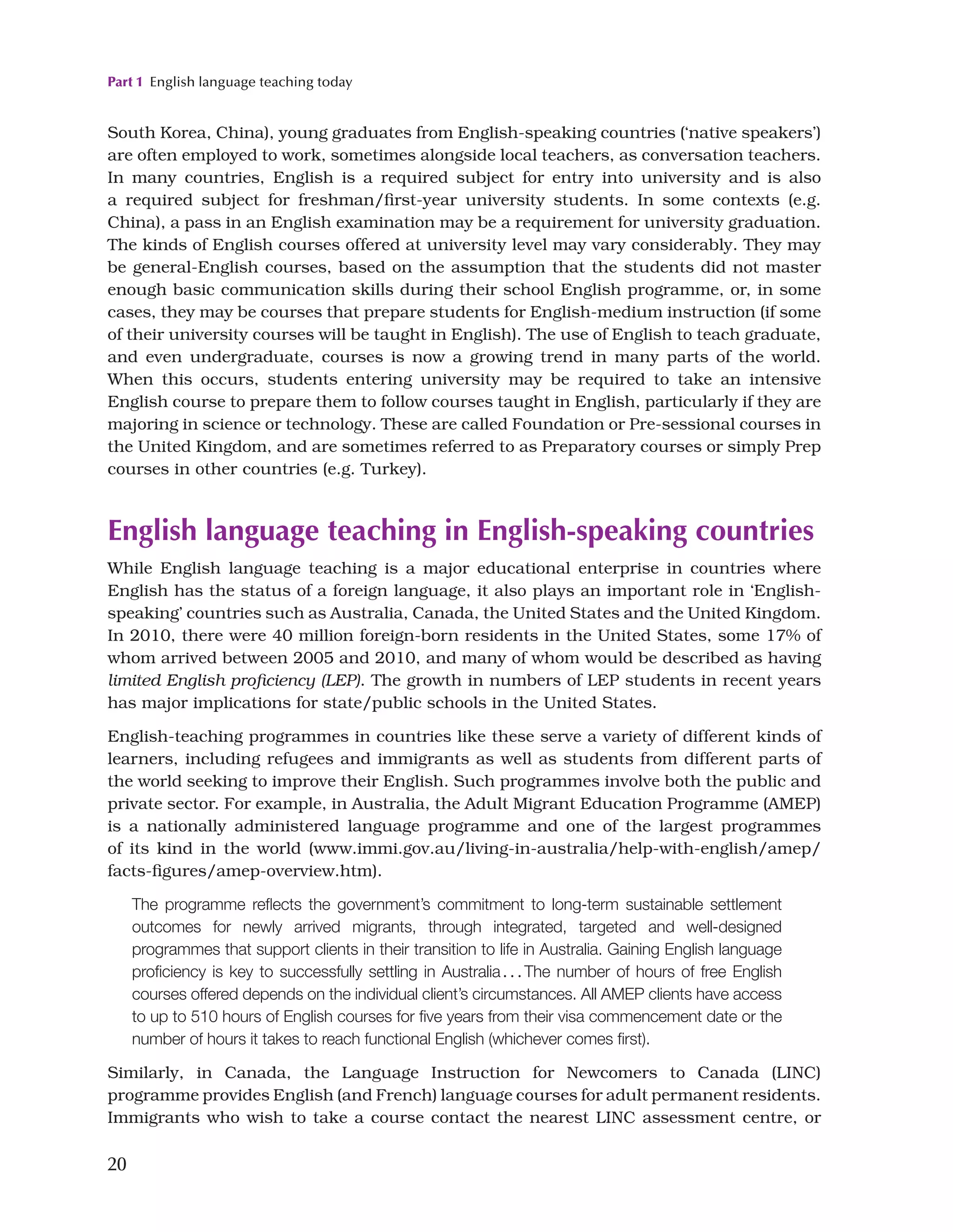 Part 1 English language teaching today
20
South Korea, China), young graduates from English-speaking countries (‘native speakers’)
are often employed to work, sometimes alongside local teachers, as conversation teachers.
In many countries, English is a required subject for entry into university and is also
a required subject for freshman/first-year university students. In some contexts (e.g.
China), a pass in an English examination may be a requirement for university graduation.
The kinds of English courses offered at university level may vary considerably. They may
be general-English courses, based on the assumption that the students did not master
enough basic communication skills during their school English programme, or, in some
cases, they may be courses that prepare students for English-medium instruction (if some
of their university courses will be taught in English). The use of English to teach graduate,
and even undergraduate, courses is now a growing trend in many parts of the world.
When this occurs, students entering university may be required to take an intensive
English course to prepare them to follow courses taught in English, particularly if they are
majoring in science or technology. These are called Foundation or Pre-sessional courses in
the United Kingdom, and are sometimes referred to as Preparatory courses or simply Prep
courses in other countries (e.g. Turkey).
English language teaching in English-speaking countries
While English language teaching is a major educational enterprise in countries where
English has the status of a foreign language, it also plays an important role in ‘English-
speaking’ countries such as Australia, Canada, the United States and the United Kingdom.
In 2010, there were 40 million foreign-born residents in the United States, some 17% of
whom arrived between 2005 and 2010, and many of whom would be described as having
limited English proficiency (LEP). The growth in numbers of LEP students in recent years
has major implications for state/public schools in the United States.
English-teaching programmes in countries like these serve a variety of different kinds of
learners, including refugees and immigrants as well as students from different parts of
the world seeking to improve their English. Such programmes involve both the public and
private sector. For example, in Australia, the Adult Migrant Education Programme (AMEP)
is a nationally administered language programme and one of the largest programmes
of its kind in the world (www.immi.gov.au/living-in-australia/help-with-english/amep/
facts-figures/amep-overview.htm).
The programme reflects the government’s commitment to long-term sustainable settlement
outcomes for newly arrived migrants, through integrated, targeted and well-designed
programmes that support clients in their transition to life in Australia. Gaining English language
proficiency is key to successfully settling in Australia...The number of hours of free English
courses offered depends on the individual client’s circumstances. All AMEP clients have access
to up to 510 hours of English courses for five years from their visa commencement date or the
number of hours it takes to reach functional English (whichever comes first).
Similarly, in Canada, the Language Instruction for Newcomers to Canada (LINC)
programme provides English (and French) language courses for adult permanent residents.
Immigrants who wish to take a course contact the nearest LINC assessment centre, or
 