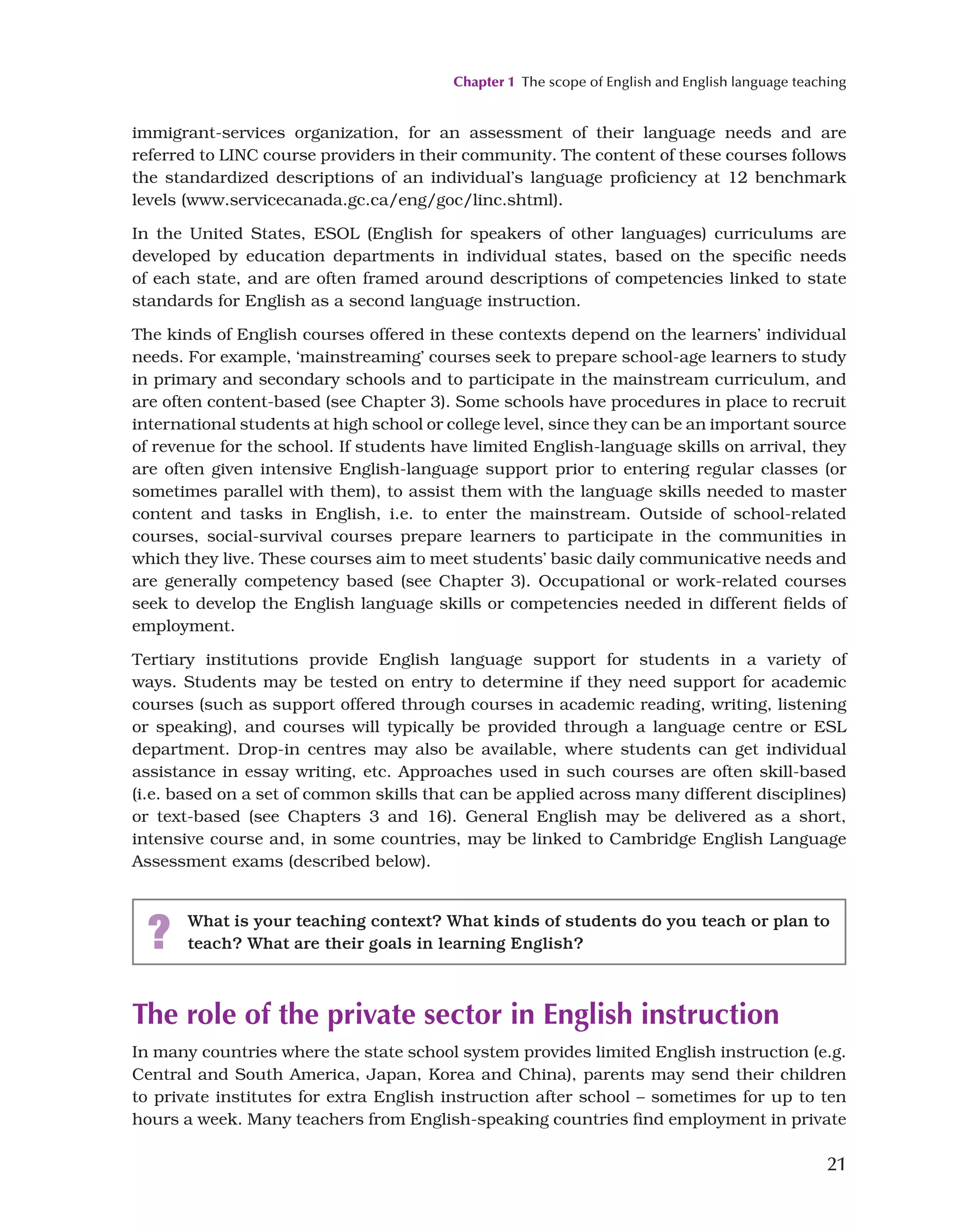 Chapter 1 The scope of English and English language teaching
21
immigrant-services organization, for an assessment of their language needs and are
referred to LINC course providers in their community. The content of these courses follows
the standardized descriptions of an individual’s language proficiency at 12 benchmark
levels (www.servicecanada.gc.ca/eng/goc/linc.shtml).
In the United States, ESOL (English for speakers of other languages) curriculums are
developed by education departments in individual states, based on the specific needs
of each state, and are often framed around descriptions of competencies linked to state
standards for English as a second language instruction.
The kinds of English courses offered in these contexts depend on the learners’ individual
needs. For example, ‘mainstreaming’ courses seek to prepare school-age learners to study
in primary and secondary schools and to participate in the mainstream curriculum, and
are often content-based (see Chapter 3). Some schools have procedures in place to recruit
international students at high school or college level, since they can be an important source
of revenue for the school. If students have limited English-language skills on arrival, they
are often given intensive English-language support prior to entering regular classes (or
sometimes parallel with them), to assist them with the language skills needed to master
content and tasks in English, i.e. to enter the mainstream. Outside of school-related
courses, social-survival courses prepare learners to participate in the communities in
which they live. These courses aim to meet students’ basic daily communicative needs and
are generally competency based (see Chapter 3). Occupational or work-related courses
seek to develop the English language skills or competencies needed in different fields of
employment.
Tertiary institutions provide English language support for students in a variety of
ways. Students may be tested on entry to determine if they need support for academic
courses (such as support offered through courses in academic reading, writing, listening
or speaking), and courses will typically be provided through a language centre or ESL
department. Drop-in centres may also be available, where students can get individual
assistance in essay writing, etc. Approaches used in such courses are often skill-based
(i.e. based on a set of common skills that can be applied across many different disciplines)
or text-based (see Chapters 3 and 16). General English may be delivered as a short,
intensive course and, in some countries, may be linked to Cambridge English Language
Assessment exams (described below).
? What is your teaching context? What kinds of students do you teach or plan to
teach? What are their goals in learning English?
The role of the private sector in English instruction
In many countries where the state school system provides limited English instruction (e.g.
Central and South America, Japan, Korea and China), parents may send their children
to private institutes for extra English instruction after school – sometimes for up to ten
hours a week. Many teachers from English-speaking countries find employment in private
 