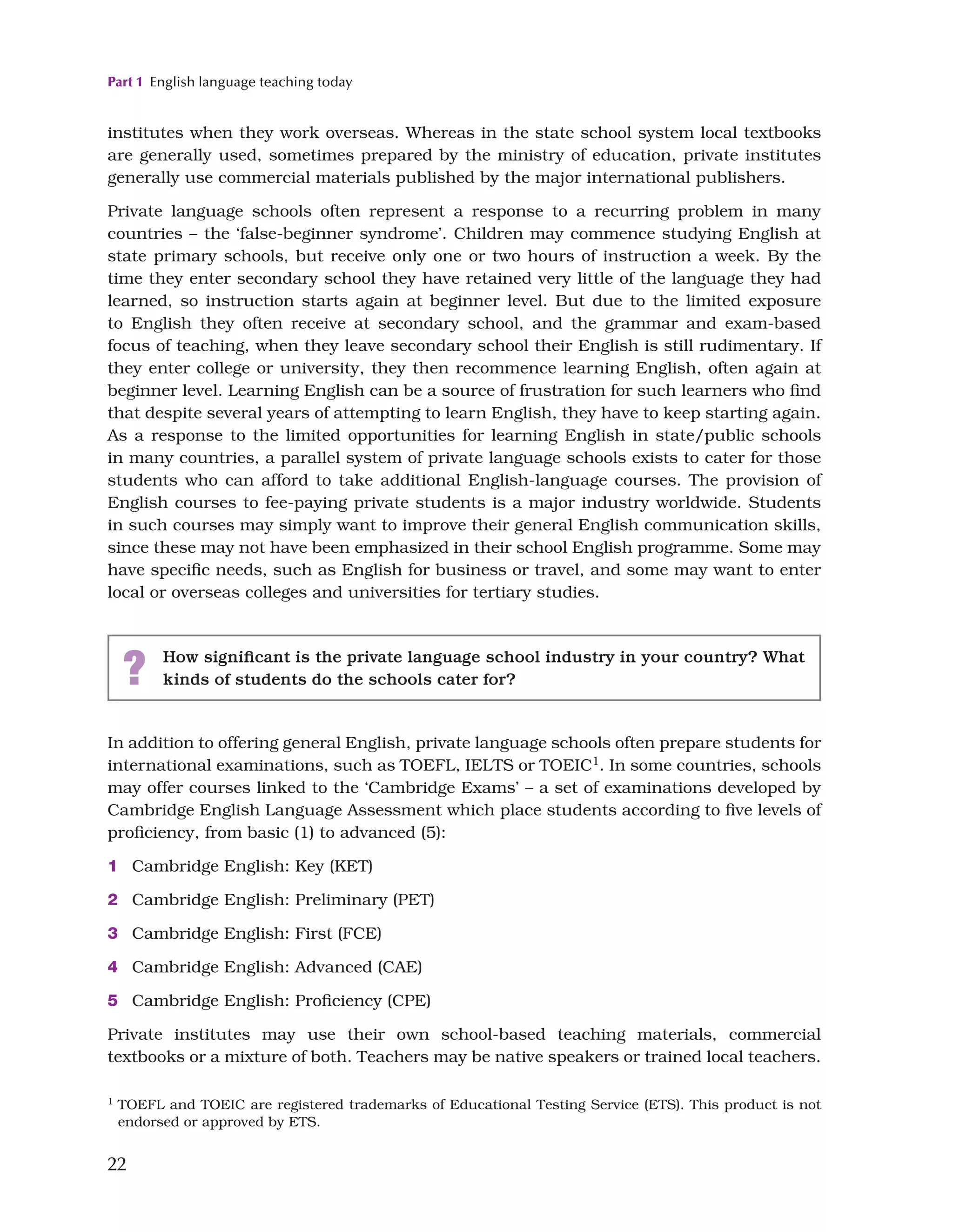 Part 1 English language teaching today
22
institutes when they work overseas. Whereas in the state school system local textbooks
are generally used, sometimes prepared by the ministry of education, private institutes
generally use commercial materials published by the major international publishers.
Private language schools often represent a response to a recurring problem in many
countries – the ‘false-beginner syndrome’. Children may commence studying English at
state primary schools, but receive only one or two hours of instruction a week. By the
time they enter secondary school they have retained very little of the language they had
learned, so instruction starts again at beginner level. But due to the limited exposure
to English they often receive at secondary school, and the grammar and exam-based
focus of teaching, when they leave secondary school their English is still rudimentary. If
they enter college or university, they then recommence learning English, often again at
beginner level. Learning English can be a source of frustration for such learners who find
that despite several years of attempting to learn English, they have to keep starting again.
As a response to the limited opportunities for learning English in state/public schools
in many countries, a parallel system of private language schools exists to cater for those
students who can afford to take additional English-language courses. The provision of
English courses to fee-paying private students is a major industry worldwide. Students
in such courses may simply want to improve their general English communication skills,
since these may not have been emphasized in their school English programme. Some may
have specific needs, such as English for business or travel, and some may want to enter
local or overseas colleges and universities for tertiary studies.
? How significant is the private language school industry in your country? What
kinds of students do the schools cater for?
In addition to offering general English, private language schools often prepare students for
international examinations, such as TOEFL, IELTS or TOEIC1. In some countries, schools
may offer courses linked to the ‘Cambridge Exams’ – a set of examinations developed by
Cambridge English Language Assessment which place students according to five levels of
proficiency, from basic (1) to advanced (5):
1 Cambridge English: Key (KET)
2 Cambridge English: Preliminary (PET)
3 Cambridge English: First (FCE)
4 Cambridge English: Advanced (CAE)
5 Cambridge English: Proficiency (CPE)
Private institutes may use their own school-based teaching materials, commercial
textbooks or a mixture of both. Teachers may be native speakers or trained local teachers.
1 TOEFL and TOEIC are registered trademarks of Educational Testing Service (ETS). This product is not
endorsed or approved by ETS.
 