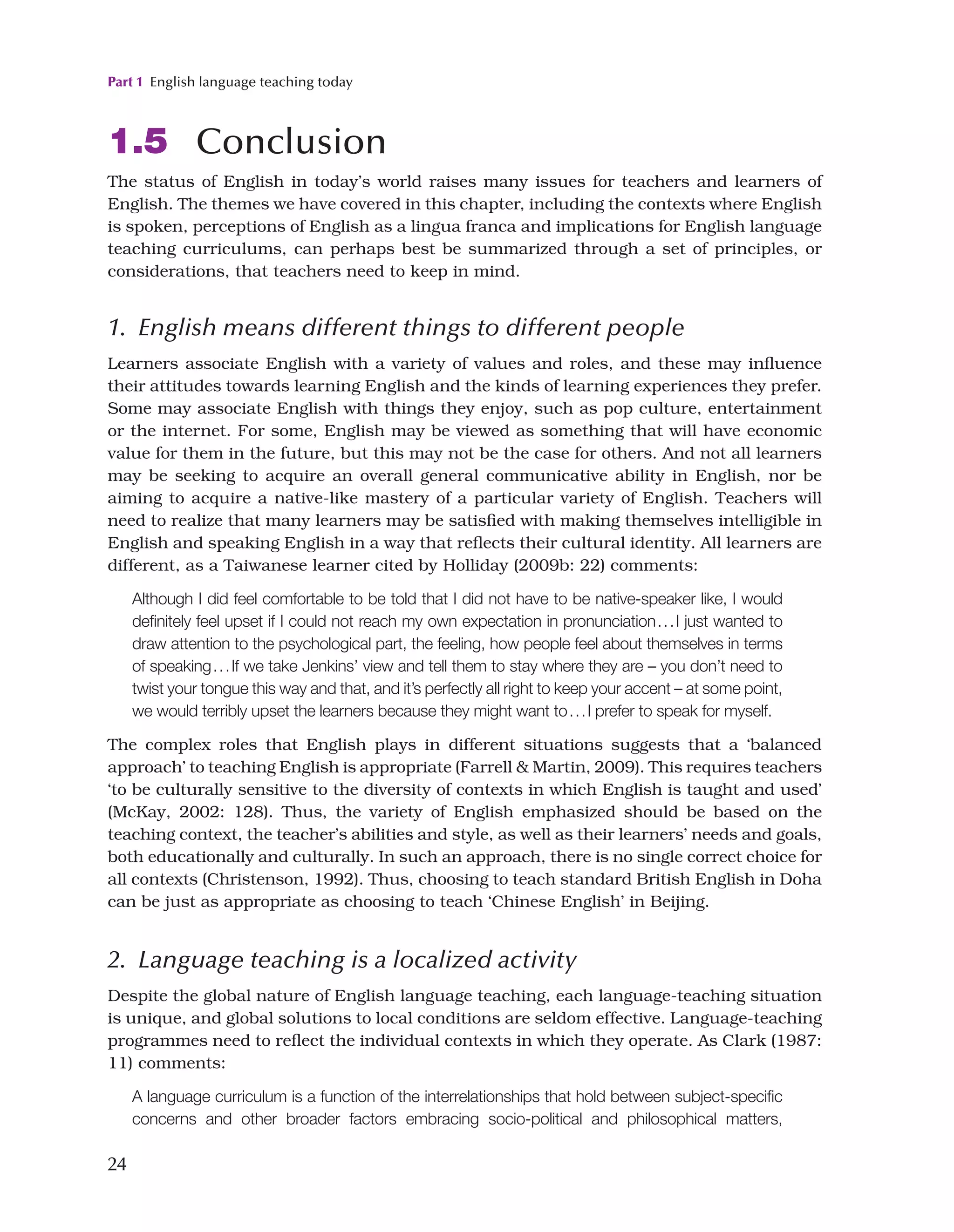 Part 1 English language teaching today
24
1.5 Conclusion
The status of English in today’s world raises many issues for teachers and learners of
English. The themes we have covered in this chapter, including the contexts where English
is spoken, perceptions of English as a lingua franca and implications for English language
teaching curriculums, can perhaps best be summarized through a set of principles, or
considerations, that teachers need to keep in mind.
1. English means different things to different people
Learners associate English with a variety of values and roles, and these may influence
their attitudes towards learning English and the kinds of learning experiences they prefer.
Some may associate English with things they enjoy, such as pop culture, entertainment
or the internet. For some, English may be viewed as something that will have economic
value for them in the future, but this may not be the case for others. And not all learners
may be seeking to acquire an overall general communicative ability in English, nor be
aiming to acquire a native-like mastery of a particular variety of English. Teachers will
need to realize that many learners may be satisfied with making themselves intelligible in
English and speaking English in a way that reflects their cultural identity. All learners are
different, as a Taiwanese learner cited by Holliday (2009b: 22) comments:
Although I did feel comfortable to be told that I did not have to be native-speaker like, I would
definitely feel upset if I could not reach my own expectation in pronunciation...I just wanted to
draw attention to the psychological part, the feeling, how people feel about themselves in terms
of speaking...If we take Jenkins’ view and tell them to stay where they are – you don’t need to
twist your tongue this way and that, and it’s perfectly all right to keep your accent – at some point,
we would terribly upset the learners because they might want to...I prefer to speak for myself.
The complex roles that English plays in different situations suggests that a ‘balanced
approach’ to teaching English is appropriate (Farrell  Martin, 2009). This requires teachers
‘to be culturally sensitive to the diversity of contexts in which English is taught and used’
(McKay, 2002: 128). Thus, the variety of English emphasized should be based on the
teaching context, the teacher’s abilities and style, as well as their learners’ needs and goals,
both educationally and culturally. In such an approach, there is no single correct choice for
all contexts (Christenson, 1992). Thus, choosing to teach standard British English in Doha
can be just as appropriate as choosing to teach ‘Chinese English’ in Beijing.
2. Language teaching is a localized activity
Despite the global nature of English language teaching, each language-teaching situation
is unique, and global solutions to local conditions are seldom effective. Language-teaching
programmes need to reflect the individual contexts in which they operate. As Clark (1987:
11) comments:
A language curriculum is a function of the interrelationships that hold between subject-specific
concerns and other broader factors embracing socio-political and philosophical matters,
 