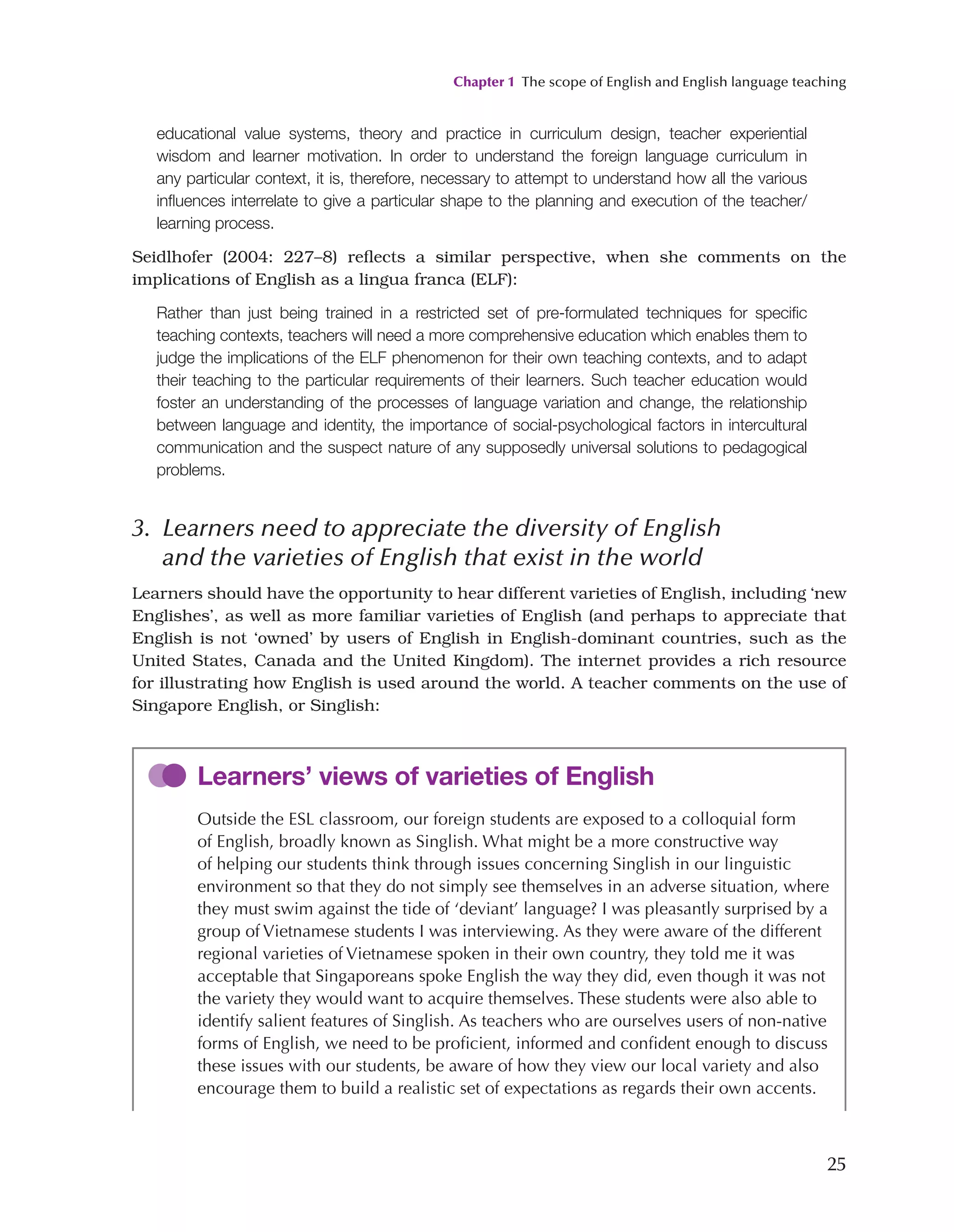 Chapter 1 The scope of English and English language teaching
25
educational value systems, theory and practice in curriculum design, teacher experiential
wisdom and learner motivation. In order to understand the foreign language curriculum in
any particular context, it is, therefore, necessary to attempt to understand how all the various
influences interrelate to give a particular shape to the planning and execution of the teacher/
learning process.
Seidlhofer (2004: 227–8) reflects a similar perspective, when she comments on the
implications of English as a lingua franca (ELF):
Rather than just being trained in a restricted set of pre-formulated techniques for specific
teaching contexts, teachers will need a more comprehensive education which enables them to
judge the implications of the ELF phenomenon for their own teaching contexts, and to adapt
their teaching to the particular requirements of their learners. Such teacher education would
foster an understanding of the processes of language variation and change, the relationship
between language and identity, the importance of social-psychological factors in intercultural
communication and the suspect nature of any supposedly universal solutions to pedagogical
problems.
3. 
Learners need to appreciate the diversity of English
and the varieties of English that exist in the world
Learners should have the opportunity to hear different varieties of English, including ‘new
Englishes’, as well as more familiar varieties of English (and perhaps to appreciate that
English is not ‘owned’ by users of English in English-dominant countries, such as the
United States, Canada and the United Kingdom). The internet provides a rich resource
for illustrating how English is used around the world. A teacher comments on the use of
Singapore English, or Singlish:
Learners’ views of varieties of English
Outside the ESL classroom, our foreign students are exposed to a colloquial form
of English, broadly known as Singlish. What might be a more constructive way
of helping our students think through issues concerning Singlish in our linguistic
environment so that they do not simply see themselves in an adverse situation, where
they must swim against the tide of ‘deviant’ language? I was pleasantly surprised by a
group of Vietnamese students I was interviewing. As they were aware of the different
regional varieties of Vietnamese spoken in their own country, they told me it was
acceptable that Singaporeans spoke English the way they did, even though it was not
the variety they would want to acquire themselves. These students were also able to
identify salient features of Singlish. As teachers who are ourselves users of non-native
forms of English, we need to be proficient, informed and confident enough to discuss
these issues with our students, be aware of how they view our local variety and also
encourage them to build a realistic set of expectations as regards their own accents.
 